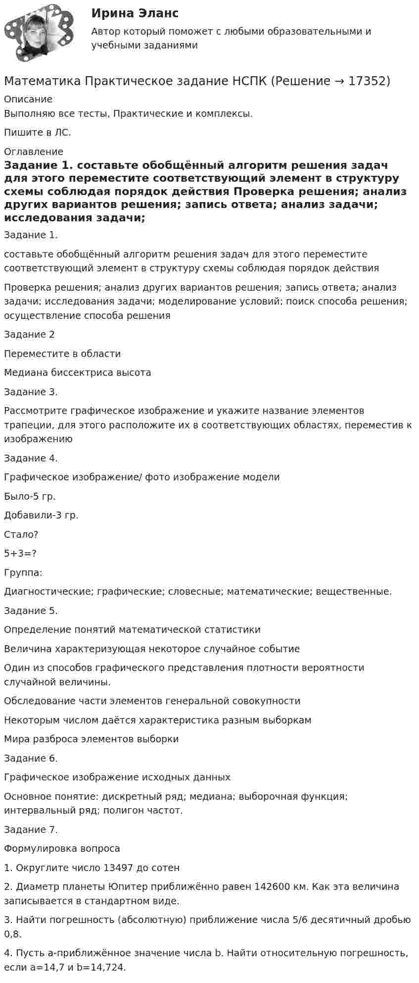     
          Описание
          Выполняю все тесты, Практические и комплексы.Пишите в ЛС. 
          Оглавление
          Задание 1.
составьте обобщённый алгоритм решения задач для этого переместите соответствующий элемент в структуру схемы соблюдая порядок действия
Проверка решения; анализ других вариантов решения; запись ответа; анализ задачи; исследования задачи; моделирование условий; поиск способа решения; осуществление способа решения
Задание 2
Переместите в области
Медиана биссектриса высота
Задание 3.
Рассмотрите графическое изображение и укажите название элементов трапеции, для этого расположите их в соответствующих областях, переместив к изображению
Задание 4.
Графическое изображение/ фото изображение модели
Было-5 гр.
Добавили-3 гр.
Стало?
5+3=?
Группа:
Диагностические; графические; словесные; математические; вещественные.
Задание 5.
Определение понятий математической статистики
Величина характеризующая некоторое случайное событие
Один из способов графического представления плотности вероятности случайной величины.
Обследование части элементов генеральной совокупности
Некоторым числом даётся характеристика разным выборкам
Мира разброса элементов выборки
Задание 6.
Графическое изображение исходных данных
Основное понятие: дискретный ряд; медиана; выборочная функция; интервальный ряд; полигон частот.
Задание 7.
Формулировка вопроса
1.	Округлите число 13497 до сотен
2.	Диаметр планеты Юпитер приближённо равен 142600 км. Как эта величина записывается в стандартном виде.
3.	Найти погрешность (абсолютную) приближение числа 5/6 десятичный дробью 0,8.
4.	Пусть а-приближённое значение числа b. Найти относительную погрешность, если а=14,7 и b=14,724.



 
            
            
            Математика Практическое задание НСПКМатематика Практическое задание НСПКМатематика Практическое занятие 1. Задание 8 НспкМатематика Практическое занятие 1. Задание 9 НСПКМатематика Практическое занятие 1 семестр 1 Математика Практическое занятие 2 Математика Практическое занятие 2. Задание 10  (филворд)   НСПКМатематика (ответы на вступительный тест Синергия)Математика Ответы на тесты 1-7 и итоговое тестирование Витте МУИВ💯 Математика (ответы на тесты Синергия / МТИ / МосАП, декабрь 2022)⭐ Математика (ответы на тесты Синергия / МТИ / МосАП, сентябрь 2022)⭐ Математика (ответы на тесты Синергия / МТИ / МосАП, сентябрь 2022)💯 Математика (правильные ответы на тест Синергия / МОИ / МТИ / МосАП)Математика Практическая работа ММУ