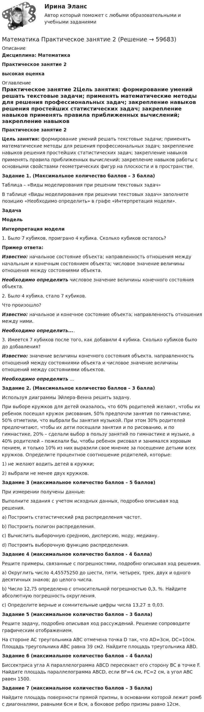      
            Описание
            Дисциплина: Математика Практическое занятие 2высокая оценка 
            Оглавление
            Практическое занятие 2Цель занятия: формирование умений решать текстовые задачи; применять математические методы для решения профессиональных задач; закрепление навыков решения простейших статистических задач; закрепление навыков применять правила приближенных вычислений; закрепление навыков работы с основными свойствами геометрических фигур на плоскости и в пространстве.Задание 1. (Максимальное количество баллов – 3 балла)Таблица – «Виды моделирования при решении текстовых задач»В таблице «Виды моделирования при решении текстовых задач» заполните позицию «Необходимо определить» в графе «Интерпретация модели».ЗадачаМодельИнтерпретация модели1. Было 7 кубиков, проиграно 4 кубика. Сколько кубиков осталось?Пример ответа:Известно: начальное состояние объекта; направленность отношения между начальным и конечным состоянием объекта; числовое значение величины отношения между состояниями объекта.Необходимо определить числовое значение величины конечного состояния объекта.2. Было 4 кубика, стало 7 кубиков.Что произошло?Известно: начальное и конечное состояние объекта; направленность отношения между ними.Необходимо определить....3. Имеется 7 кубиков после того, как добавили 4 кубика. Сколько кубиков было до добавления?Известно: значение величины конечного состояния объекта, направленность отношений между состояниями объекта и числовое значение величины отношений между состояниями объектов.Необходимо определить ...Задание 2. (Максимальное количество баллов – 3 балла)Используя диаграммы Эйлера-Венна решить задачу.При выборе кружков для детей оказалось, что 60% родителей желают, чтобы их ребенок посещал кружок рисования, 50% предпочли занятия по гимнастике, 50% отметили, что выбрали бы занятия музыкой. При этом 30% родителей предпочитают, чтобы их дети посещали занятия и по рисованию, и по гимнастике, 20% – сделали выбор в пользу занятий по гимнастике и музыке, а 40% родителей – пожелали бы, чтобы ребенок рисовал и занимался хоровым пением, и только 10% из них выразили свое мнение за посещение детьми всех кружков. Определите процентное соотношение родителей, которые:1) не желают водить детей в кружки;2) выбрали не менее двух кружков.Задание 3 (максимальное количество баллов – 5 баллов)При измерении получены данные:Выполните задания с учетом исходных данных, подробно описывая ход решения.a) Построить статистический ряд распределения частот.b) Построить полигон распределения.c) Вычислить выборочную среднюю, дисперсию, моду, медиану.d) Построить выборочную функцию распределения.Задание 4 (максимальное количество баллов - 4 балла)Решите примеры, связанные с погрешностями, подробно описывая ход решения.a) Округлить число 4,45575250 до шести, пяти, четырех, трех, двух и одного десятичных знаков; до целого числа.b) Число 12,75 определено с относительной погрешностью 0,3, %. Найдите абсолютную погрешность округления.c) Определите верные и сомнительные цифры числа 13,27 ± 0,03.Задание 5 (максимальное количество баллов – 3 балла)Решите задачу, подробно описывая ход рассуждений. Решение сопроводите графическим отображением.На стороне AC треугольника ABC отмечена точка D так, что AD=3см, DC=10см. Площадь треугольника ABC равна 39 см2. Найдите площадь треугольника ABD.Задание 6 (максимальное количество баллов – 4 балла)Биссектриса угла A параллелограмма ABCD пересекает его сторону BC в точке F. Найдите площадь параллелограмма ABCD, если BF=4 см, FC=2 см, а угол ABC равен 1500.Задание 7 (максимальное количество баллов – 3 балла)Найдите площадь поверхности прямой призмы, в основании которой лежит ромб с диагоналями, равными 6см и 8см, а боковое ребро призмы равно 12см.  
            
            
            Математика Практическое занятие 1 семестр 1 Математика Практическое занятие 2 Математика Практическое занятие 2. Задание 10  (филворд)   НСПКМатематика  Практическое занятие 2 НСПКМатематика Практическое занятие 2 семестр 1Математика Практическое занятие 3 семестр 1Математика  Практическое занятие 4 семестр 1⭐ Математика (ответы на тесты Синергия / МТИ / МосАП, сентябрь 2022)💯 Математика (правильные ответы на тест Синергия / МОИ / МТИ / МосАП)Математика Практическая работа ММУМатематика  Практическое задание 1. Занятия 1,2,3,5,7,10,11  НСПКМатематика Практическое задание НСПКМатематика Практическое задание НСПКМатематика Практическое занятие 1. Задание 8 Нспк