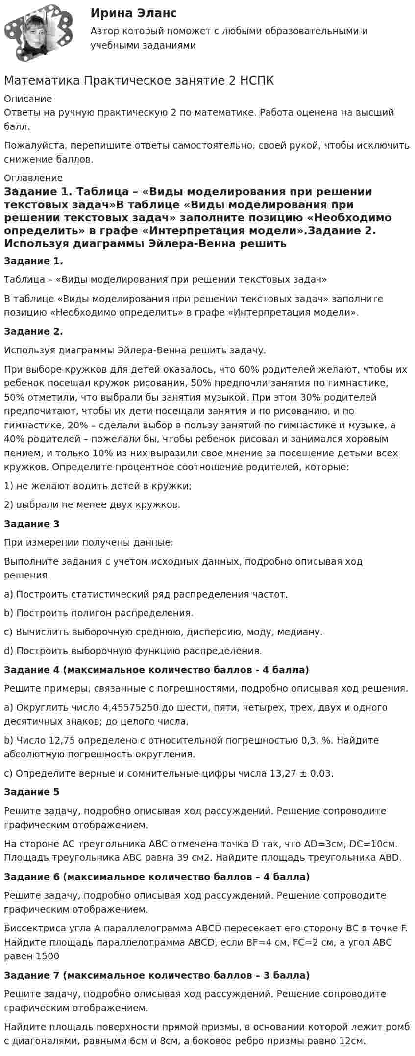     
          Описание
          Ответы на ручную практическую 2 по математике. Работа оценена на высший балл.Пожалуйста, перепишите ответы самостоятельно, своей рукой, чтобы исключить снижение баллов. 
          Оглавление
          Задание 1.  Таблица – «Виды моделирования при решении текстовых задач»В таблице «Виды моделирования при решении текстовых задач» заполните позицию «Необходимо определить» в графе «Интерпретация модели».Задание 2. Используя диаграммы Эйлера-Венна решить задачу.При выборе кружков для детей оказалось, что 60% родителей желают, чтобы их ребенок посещал кружок рисования, 50% предпочли занятия по гимнастике, 50% отметили, что выбрали бы занятия музыкой. При этом 30% родителей предпочитают, чтобы их дети посещали занятия и по рисованию, и по гимнастике, 20% – сделали выбор в пользу занятий по гимнастике и музыке, а 40% родителей – пожелали бы, чтобы ребенок рисовал и занимался хоровым пением, и только 10% из них выразили свое мнение за посещение детьми всех кружков. Определите процентное соотношение родителей, которые:1) не желают водить детей в кружки; 2) выбрали не менее двух кружков.Задание 3  При измерении получены данные:Выполните задания с учетом исходных данных, подробно описывая ход решения.a) Построить статистический ряд распределения частот. b) Построить полигон распределения.c) Вычислить выборочную среднюю, дисперсию, моду, медиану. d) Построить выборочную функцию распределения.Задание 4 (максимальное количество баллов - 4 балла)Решите примеры, связанные с погрешностями, подробно описывая ход решения.a) Округлить число 4,45575250 до шести, пяти, четырех, трех, двух и одного десятичных знаков; до целого числа. b) Число 12,75 определено с относительной погрешностью 0,3, %. Найдите абсолютную погрешность округления.c) Определите верные и сомнительные цифры числа 13,27 ± 0,03.Задание 5  Решите задачу, подробно описывая ход рассуждений. Решение сопроводите графическим отображением. На стороне AC треугольника ABC отмечена точка D так, что AD=3см, DC=10см. Площадь треугольника ABC равна 39 см2. Найдите площадь треугольника ABD.Задание 6 (максимальное количество баллов – 4 балла)Решите задачу, подробно описывая ход рассуждений. Решение сопроводите графическим отображением. Биссектриса угла A параллелограмма ABCD пересекает его сторону BC в точке F. Найдите площадь параллелограмма ABCD, если BF=4 см, FC=2 см, а угол ABC равен 1500Задание 7 (максимальное количество баллов – 3 балла)Решите задачу, подробно описывая ход рассуждений. Решение сопроводите графическим отображением. Найдите площадь поверхности прямой призмы, в основании которой лежит ромб с диагоналями, равными 6см и 8см, а боковое ребро призмы равно 12см. 
            
            
            Математика Практическое занятие 2. Задание 10  (филворд)   НСПКМатематика  Практическое занятие 2 НСПКМатематика Практическое занятие 2 семестр 1Математика Практическое занятие 3 семестр 1Математика  Практическое занятие 4 семестр 1Математика Практическое занятие 5 семестр 1Математика. Практическое занятие 5 Семестр 2 НСПК Математика Практическая работа ММУМатематика  Практическое задание 1. Занятия 1,2,3,5,7,10,11  НСПКМатематика Практическое задание НСПКМатематика Практическое задание НСПКМатематика Практическое занятие 1. Задание 8 НспкМатематика Практическое занятие 1. Задание 9 НСПКМатематика Практическое занятие 1 семестр 1 