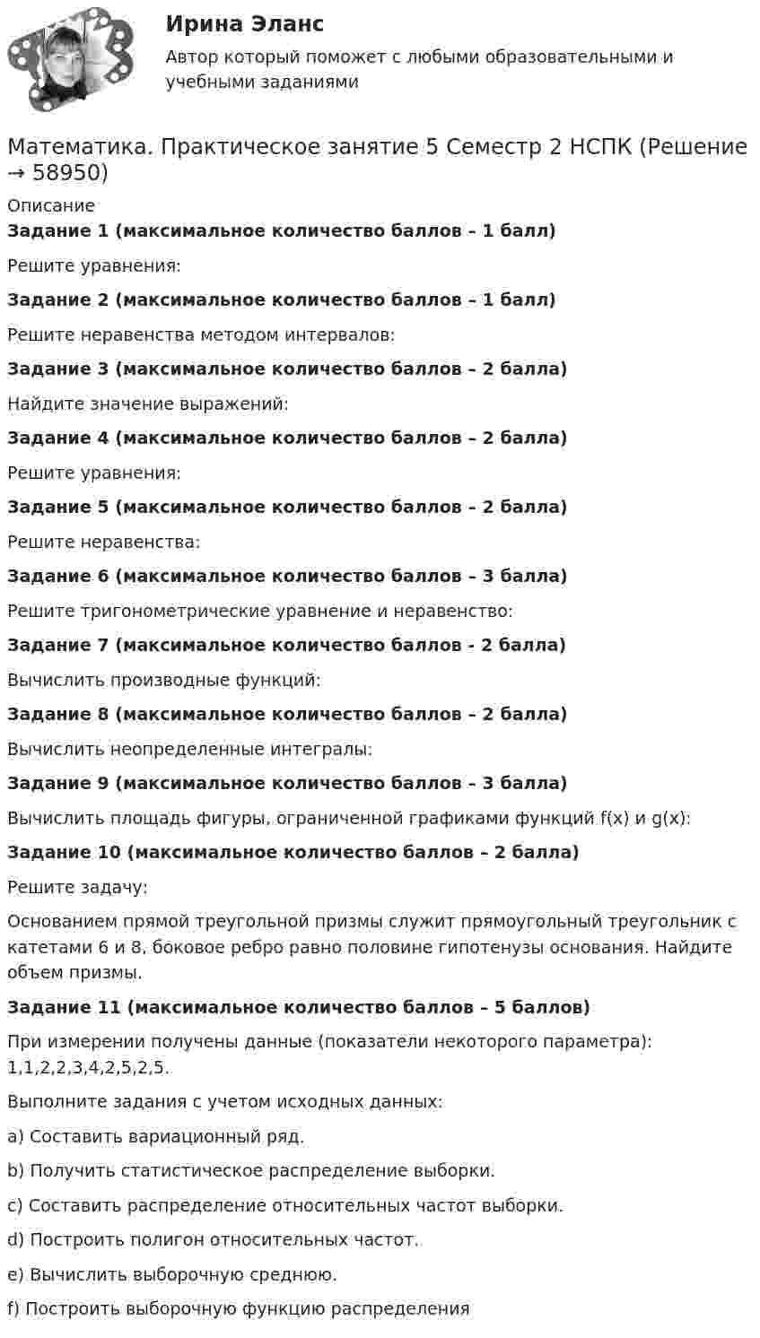      
            Описание
            Задание 1 (максимальное количество баллов – 1 балл)Решите уравнения:Задание 2 (максимальное количество баллов – 1 балл)Решите неравенства методом интервалов:Задание 3 (максимальное количество баллов – 2 балла)Найдите значение выражений:Задание 4 (максимальное количество баллов – 2 балла) Решите уравнения:Задание 5 (максимальное количество баллов – 2 балла)Решите неравенства:Задание 6 (максимальное количество баллов – 3 балла) Решите тригонометрические уравнение и неравенство:Задание 7 (максимальное количество баллов - 2 балла)Вычислить производные функций:Задание 8 (максимальное количество баллов – 2 балла)Вычислить неопределенные интегралы:Задание 9 (максимальное количество баллов – 3 балла) Вычислить площадь фигуры, ограниченной графиками функций f(x) и g(x):Задание 10 (максимальное количество баллов – 2 балла)Решите задачу:Основанием прямой треугольной призмы служит прямоугольный треугольник с катетами 6 и 8, боковое ребро равно половине гипотенузы основания. Найдите объем призмы.Задание 11 (максимальное количество баллов – 5 баллов)При измерении получены данные (показатели некоторого параметра): 1,1,2,2,3,4,2,5,2,5.Выполните задания с учетом исходных данных:a)     Составить вариационный ряд.b)    Получить статистическое распределение выборки.c)     Составить распределение относительных частот выборки.d)    Построить полигон относительных частот.e)     Вычислить выборочную среднюю.f)      Построить выборочную функцию распределения   
            
            
            Математика Практическое занятие 5 семестр 1Математика. Практическое занятие 5 Семестр 2 НСПК 💯 Математика (прохождение вступительных испытаний)Математика (прохождение вступительных испытаний)Математика Рейтинговая работа 1 Витте МУИВ Вариант 5 – «М» - «О»Математика Рейтинговая работа 1 Витте МУИВ Вариант 6 – «П» - «С»Математика Рейтинговая работа 2 Витте МУИВ Вариант 6 «П» - «С»Математика Практическое занятие 1. Задание 9 НСПКМатематика Практическое занятие 1 семестр 1 Математика Практическое занятие 2 Математика Практическое занятие 2. Задание 10  (филворд)   НСПКМатематика  Практическое занятие 2 НСПКМатематика Практическое занятие 2 семестр 1Математика Практическое занятие 3 семестр 1