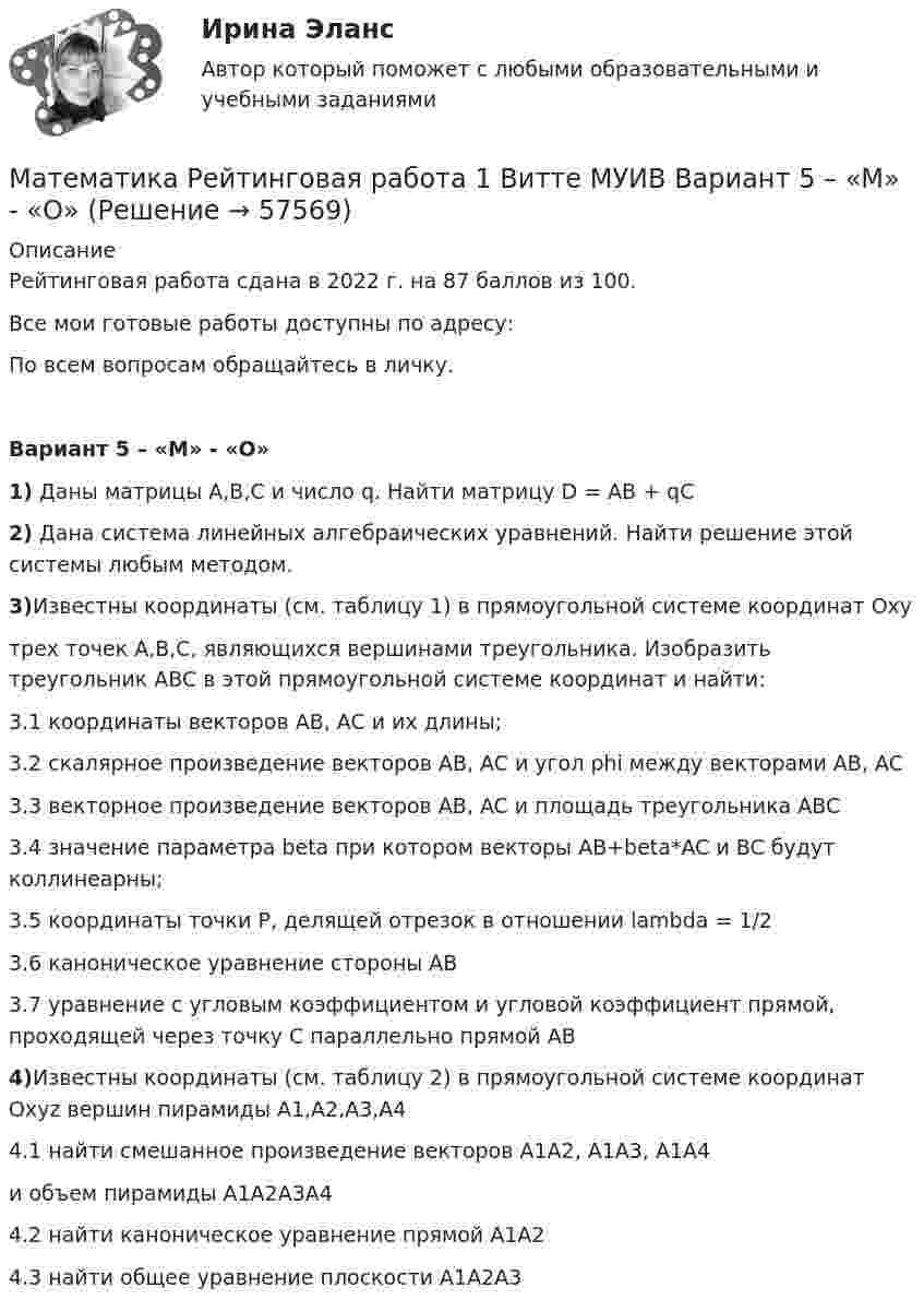     
            Описание
            Рейтинговая работа сдана в 2022 г. на 87 баллов из 100.Все мои готовые работы доступны по адресу: По всем вопросам обращайтесь в личку.Вариант 5 – «М» - «О»1) Даны матрицы A,B,C и число q. Найти матрицу D = AB + qC2) Дана система линейных алгебраических уравнений. Найти решение этой системы любым методом.3)Известны координаты (см. таблицу 1) в прямоугольной системе координат Oxyтрех точек A,B,C, являющихся вершинами треугольника. Изобразить треугольник ABC в этой прямоугольной системе координат и найти:3.1 координаты векторов AB, AC и их длины;3.2 скалярное произведение векторов AB, AC и угол phi между векторами AB, AC3.3 векторное произведение векторов AB, AC и площадь треугольника ABC3.4 значение параметра beta при котором векторы AB+beta*AC и BC будут коллинеарны;3.5 координаты точки P, делящей отрезок в отношении lambda = 1/23.6 каноническое уравнение стороны AB3.7 уравнение с угловым коэффициентом и угловой коэффициент прямой, проходящей через точку C параллельно прямой AB4)Известны координаты (см. таблицу 2) в прямоугольной системе координат Oxyz вершин пирамиды A1,A2,A3,A44.1 найти смешанное произведение векторов A1A2, A1A3, A1A4и объем пирамиды A1A2A3A44.2 найти каноническое уравнение прямой A1A24.3 найти общее уравнение плоскости A1A2A3   
            
            
            Математика (прохождение вступительных испытаний)Математика Рейтинговая работа 1 Витте МУИВ Вариант 5 – «М» - «О»Математика Рейтинговая работа 1 Витте МУИВ Вариант 6 – «П» - «С»Математика Рейтинговая работа 2 Витте МУИВ Вариант 6 «П» - «С»Математика Рейтинговая работа Витте Вариант 10 – «Ю» - «Я» (часть 1)Математика Рейтинговая работа Витте Вариант 1 – «А» - «В» (часть 1)Математика Рейтинговая работа Витте Вариант 1 «А» - «В» (часть 2)Математика Практическое занятие 2. Задание 10  (филворд)   НСПКМатематика  Практическое занятие 2 НСПКМатематика Практическое занятие 2 семестр 1Математика Практическое занятие 3 семестр 1Математика  Практическое занятие 4 семестр 1Математика Практическое занятие 5 семестр 1Математика. Практическое занятие 5 Семестр 2 НСПК 