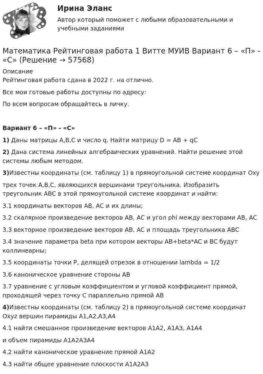     
            Описание
            Рейтинговая работа сдана в 2022 г. на отлично.Все мои готовые работы доступны по адресу: По всем вопросам обращайтесь в личку.Вариант 6 – «П» - «С»1) Даны матрицы A,B,C и число q. Найти матрицу D = AB + qC2) Дана система линейных алгебраических уравнений. Найти решение этой системы любым методом.3)Известны координаты (см. таблицу 1) в прямоугольной системе координат Oxyтрех точек A,B,C, являющихся вершинами треугольника. Изобразить треугольник ABC в этой прямоугольной системе координат и найти:3.1 координаты векторов AB, AC и их длины;3.2 скалярное произведение векторов AB, AC и угол phi между векторами AB, AC3.3 векторное произведение векторов AB, AC и площадь треугольника ABC3.4 значение параметра beta при котором векторы AB+beta*AC и BC будут коллинеарны;3.5 координаты точки P, делящей отрезок в отношении lambda = 1/23.6 каноническое уравнение стороны AB3.7 уравнение с угловым коэффициентом и угловой коэффициент прямой, проходящей через точку C параллельно прямой AB4)Известны координаты (см. таблицу 2) в прямоугольной системе координат Oxyz вершин пирамиды A1,A2,A3,A44.1 найти смешанное произведение векторов A1A2, A1A3, A1A4и объем пирамиды A1A2A3A44.2 найти каноническое уравнение прямой A1A24.3 найти общее уравнение плоскости A1A2A3   
            
            
            Математика Рейтинговая работа 1 Витте МУИВ Вариант 5 – «М» - «О»Математика Рейтинговая работа 1 Витте МУИВ Вариант 6 – «П» - «С»Математика Рейтинговая работа 2 Витте МУИВ Вариант 6 «П» - «С»Математика Рейтинговая работа Витте Вариант 10 – «Ю» - «Я» (часть 1)Математика Рейтинговая работа Витте Вариант 1 – «А» - «В» (часть 1)Математика Рейтинговая работа Витте Вариант 1 «А» - «В» (часть 2)Математика Рейтинговая работа Витте Вариант 2 – «Г» - «Е» (часть 1)Математика  Практическое занятие 2 НСПКМатематика Практическое занятие 2 семестр 1Математика Практическое занятие 3 семестр 1Математика  Практическое занятие 4 семестр 1Математика Практическое занятие 5 семестр 1Математика. Практическое занятие 5 Семестр 2 НСПК 💯 Математика (прохождение вступительных испытаний)