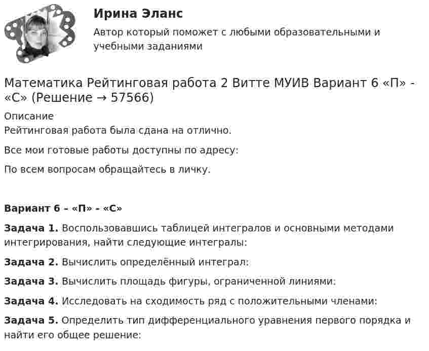     
            Описание
            Рейтинговая работа была сдана на отлично.Все мои готовые работы доступны по адресу: По всем вопросам обращайтесь в личку.Вариант 6 – «П» - «С»Задача 1. Воспользовавшись таблицей интегралов и основными методами интегрирования, найти следующие интегралы:Задача 2. Вычислить определённый интеграл:Задача 3. Вычислить площадь фигуры, ограниченной линиями:Задача 4. Исследовать на сходимость ряд с положительными членами:Задача 5. Определить тип дифференциального уравнения первого порядка и найти его общее решение:   
            
            
            Математика Рейтинговая работа 1 Витте МУИВ Вариант 6 – «П» - «С»Математика Рейтинговая работа 2 Витте МУИВ Вариант 6 «П» - «С»Математика Рейтинговая работа Витте Вариант 10 – «Ю» - «Я» (часть 1)Математика Рейтинговая работа Витте Вариант 1 – «А» - «В» (часть 1)Математика Рейтинговая работа Витте Вариант 1 «А» - «В» (часть 2)Математика Рейтинговая работа Витте Вариант 2 – «Г» - «Е» (часть 1)Математика Рейтинговая работа Витте Вариант 2 «Г» - «Е» (часть 2)Математика Практическое занятие 2 семестр 1Математика Практическое занятие 3 семестр 1Математика  Практическое занятие 4 семестр 1Математика Практическое занятие 5 семестр 1Математика. Практическое занятие 5 Семестр 2 НСПК 💯 Математика (прохождение вступительных испытаний)Математика (прохождение вступительных испытаний)