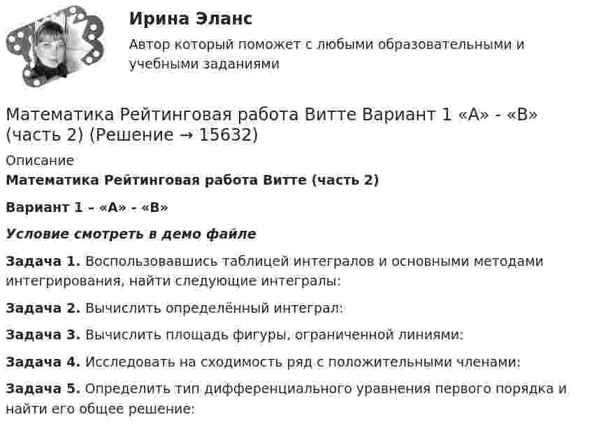     
          Описание
          Математика Рейтинговая работа Витте (часть 2)Вариант 1 – «А» - «В»Условие смотреть в демо файлеЗадача 1. Воспользовавшись таблицей интегралов и основными методами интегрирования, найти следующие интегралы:Задача 2. Вычислить определённый интеграл:Задача 3. Вычислить площадь фигуры, ограниченной линиями:Задача 4. Исследовать на сходимость ряд с положительными членами:Задача 5. Определить тип дифференциального уравнения первого порядка и найти его общее решение:  
            
            
            Математика Рейтинговая работа Витте Вариант 1 – «А» - «В» (часть 1)Математика Рейтинговая работа Витте Вариант 1 «А» - «В» (часть 2)Математика Рейтинговая работа Витте Вариант 2 – «Г» - «Е» (часть 1)Математика Рейтинговая работа Витте Вариант 2 «Г» - «Е» (часть 2)Математика Рейтинговая работа Витте Вариант 3 – «Ж» - «И» (часть 1)Математика Рейтинговая работа Витте Вариант 3 «Ж» - «И» (часть 2)Математика Рейтинговая работа Витте Вариант 4 – «К» - «Л» (часть 1)Математика Практическое занятие 5 семестр 1Математика. Практическое занятие 5 Семестр 2 НСПК 💯 Математика (прохождение вступительных испытаний)Математика (прохождение вступительных испытаний)Математика Рейтинговая работа 1 Витте МУИВ Вариант 5 – «М» - «О»Математика Рейтинговая работа 1 Витте МУИВ Вариант 6 – «П» - «С»Математика Рейтинговая работа 2 Витте МУИВ Вариант 6 «П» - «С»