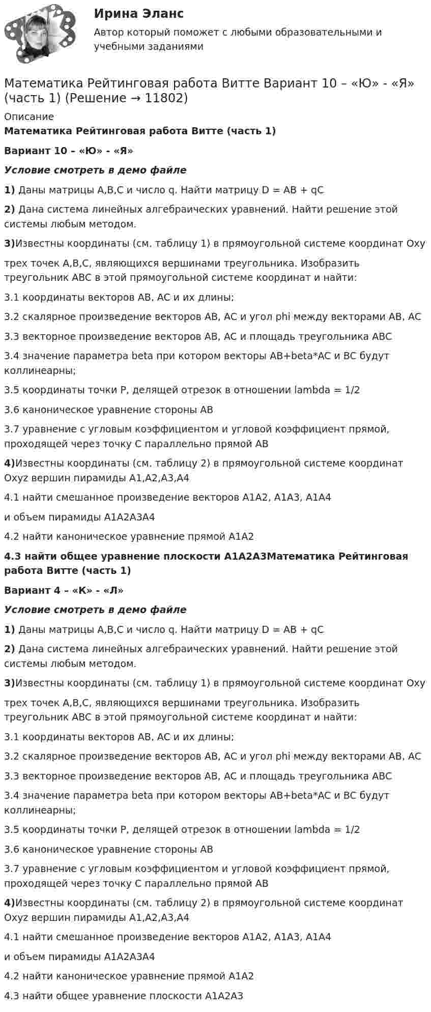     
          Описание
          Математика Рейтинговая работа Витте (часть 1)Вариант 10 – «Ю» - «Я»Условие смотреть в демо файле1) Даны матрицы A,B,C и число q. Найти матрицу D = AB + qC2) Дана система линейных алгебраических уравнений. Найти решение этой системы любым методом.3)Известны координаты (см. таблицу 1) в прямоугольной системе координат Oxyтрех точек A,B,C, являющихся вершинами треугольника. Изобразить треугольник ABC в этой прямоугольной системе координат и найти:3.1 координаты векторов AB, AC и их длины;3.2 скалярное произведение векторов AB, AC и угол phi между векторами AB, AC3.3 векторное произведение векторов AB, AC и площадь треугольника ABC3.4 значение параметра beta при котором векторы AB+beta*AC и BC будут коллинеарны;3.5 координаты точки P, делящей отрезок в отношении lambda = 1/23.6 каноническое уравнение стороны AB3.7 уравнение с угловым коэффициентом и угловой коэффициент прямой, проходящей через точку C параллельно прямой AB4)Известны координаты (см. таблицу 2) в прямоугольной системе координат Oxyz вершин пирамиды A1,A2,A3,A44.1 найти смешанное произведение векторов A1A2, A1A3, A1A4и объем пирамиды A1A2A3A44.2 найти каноническое уравнение прямой A1A24.3 найти общее уравнение плоскости A1A2A3Математика Рейтинговая работа Витте (часть 1)Вариант 4 – «К» - «Л»Условие смотреть в демо файле1) Даны матрицы A,B,C и число q. Найти матрицу D = AB + qC2) Дана система линейных алгебраических уравнений. Найти решение этой системы любым методом.3)Известны координаты (см. таблицу 1) в прямоугольной системе координат Oxyтрех точек A,B,C, являющихся вершинами треугольника. Изобразить треугольник ABC в этой прямоугольной системе координат и найти:3.1 координаты векторов AB, AC и их длины;3.2 скалярное произведение векторов AB, AC и угол phi между векторами AB, AC3.3 векторное произведение векторов AB, AC и площадь треугольника ABC3.4 значение параметра beta при котором векторы AB+beta*AC и BC будут коллинеарны;3.5 координаты точки P, делящей отрезок в отношении lambda = 1/23.6 каноническое уравнение стороны AB3.7 уравнение с угловым коэффициентом и угловой коэффициент прямой, проходящей через точку C параллельно прямой AB4)Известны координаты (см. таблицу 2) в прямоугольной системе координат Oxyz вершин пирамиды A1,A2,A3,A44.1 найти смешанное произведение векторов A1A2, A1A3, A1A4и объем пирамиды A1A2A3A44.2 найти каноническое уравнение прямой A1A24.3 найти общее уравнение плоскости A1A2A3  
            
            
            Математика Рейтинговая работа 2 Витте МУИВ Вариант 6 «П» - «С»Математика Рейтинговая работа Витте Вариант 10 – «Ю» - «Я» (часть 1)Математика Рейтинговая работа Витте Вариант 1 – «А» - «В» (часть 1)Математика Рейтинговая работа Витте Вариант 1 «А» - «В» (часть 2)Математика Рейтинговая работа Витте Вариант 2 – «Г» - «Е» (часть 1)Математика Рейтинговая работа Витте Вариант 2 «Г» - «Е» (часть 2)Математика Рейтинговая работа Витте Вариант 3 – «Ж» - «И» (часть 1)Математика Практическое занятие 3 семестр 1Математика  Практическое занятие 4 семестр 1Математика Практическое занятие 5 семестр 1Математика. Практическое занятие 5 Семестр 2 НСПК 💯 Математика (прохождение вступительных испытаний)Математика (прохождение вступительных испытаний)Математика Рейтинговая работа 1 Витте МУИВ Вариант 5 – «М» - «О»