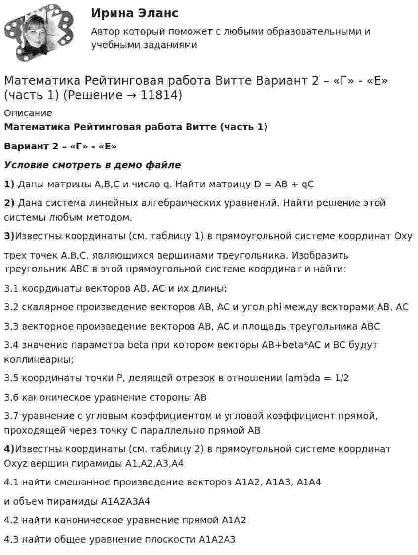     
          Описание
          Математика Рейтинговая работа Витте (часть 1)Вариант 2 – «Г» - «Е»Условие смотреть в демо файле1) Даны матрицы A,B,C и число q. Найти матрицу D = AB + qC2) Дана система линейных алгебраических уравнений. Найти решение этой системы любым методом.3)Известны координаты (см. таблицу 1) в прямоугольной системе координат Oxyтрех точек A,B,C, являющихся вершинами треугольника. Изобразить треугольник ABC в этой прямоугольной системе координат и найти:3.1 координаты векторов AB, AC и их длины;3.2 скалярное произведение векторов AB, AC и угол phi между векторами AB, AC3.3 векторное произведение векторов AB, AC и площадь треугольника ABC3.4 значение параметра beta при котором векторы AB+beta*AC и BC будут коллинеарны;3.5 координаты точки P, делящей отрезок в отношении lambda = 1/23.6 каноническое уравнение стороны AB3.7 уравнение с угловым коэффициентом и угловой коэффициент прямой, проходящей через точку C параллельно прямой AB4)Известны координаты (см. таблицу 2) в прямоугольной системе координат Oxyz вершин пирамиды A1,A2,A3,A44.1 найти смешанное произведение векторов A1A2, A1A3, A1A4и объем пирамиды A1A2A3A44.2 найти каноническое уравнение прямой A1A24.3 найти общее уравнение плоскости A1A2A3  
            
            
            Математика Рейтинговая работа Витте Вариант 1 «А» - «В» (часть 2)Математика Рейтинговая работа Витте Вариант 2 – «Г» - «Е» (часть 1)Математика Рейтинговая работа Витте Вариант 2 «Г» - «Е» (часть 2)Математика Рейтинговая работа Витте Вариант 3 – «Ж» - «И» (часть 1)Математика Рейтинговая работа Витте Вариант 3 «Ж» - «И» (часть 2)Математика Рейтинговая работа Витте Вариант 4 – «К» - «Л» (часть 1)Математика Рейтинговая работа Витте Вариант 4 «К» - «Л» (часть 2)Математика. Практическое занятие 5 Семестр 2 НСПК 💯 Математика (прохождение вступительных испытаний)Математика (прохождение вступительных испытаний)Математика Рейтинговая работа 1 Витте МУИВ Вариант 5 – «М» - «О»Математика Рейтинговая работа 1 Витте МУИВ Вариант 6 – «П» - «С»Математика Рейтинговая работа 2 Витте МУИВ Вариант 6 «П» - «С»Математика Рейтинговая работа Витте Вариант 10 – «Ю» - «Я» (часть 1)