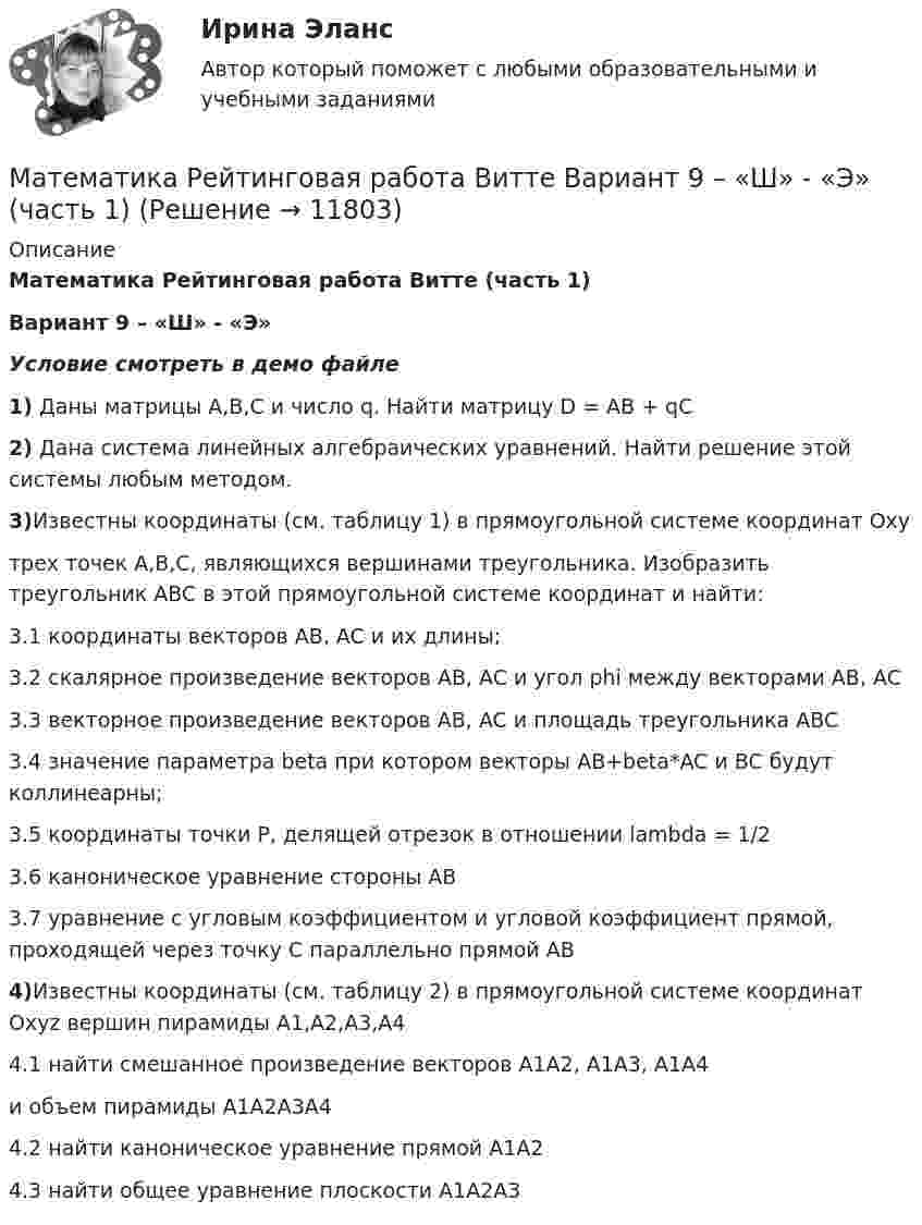     
          Описание
          Математика Рейтинговая работа Витте (часть 1)Вариант 9 – «Ш» - «Э»Условие смотреть в демо файле1) Даны матрицы A,B,C и число q. Найти матрицу D = AB + qC2) Дана система линейных алгебраических уравнений. Найти решение этой системы любым методом.3)Известны координаты (см. таблицу 1) в прямоугольной системе координат Oxyтрех точек A,B,C, являющихся вершинами треугольника. Изобразить треугольник ABC в этой прямоугольной системе координат и найти:3.1 координаты векторов AB, AC и их длины;3.2 скалярное произведение векторов AB, AC и угол phi между векторами AB, AC3.3 векторное произведение векторов AB, AC и площадь треугольника ABC3.4 значение параметра beta при котором векторы AB+beta*AC и BC будут коллинеарны;3.5 координаты точки P, делящей отрезок в отношении lambda = 1/23.6 каноническое уравнение стороны AB3.7 уравнение с угловым коэффициентом и угловой коэффициент прямой, проходящей через точку C параллельно прямой AB4)Известны координаты (см. таблицу 2) в прямоугольной системе координат Oxyz вершин пирамиды A1,A2,A3,A44.1 найти смешанное произведение векторов A1A2, A1A3, A1A4и объем пирамиды A1A2A3A44.2 найти каноническое уравнение прямой A1A24.3 найти общее уравнение плоскости A1A2A3  
            
            
            Математика Рейтинговая работа Витте Вариант 8 «Х» - «Ч» (часть 2)Математика Рейтинговая работа Витте Вариант 9 – «Ш» - «Э» (часть 1)Математика Рейтинговая работа Витте Вариант 9 «Ш» - «Э» (часть 2)Математика рр 2 вариант 1математика рр 2 вариант 6математика рр 2 вариант 7 Математика  рр 2 вариант №  5 виттеМатематика Рейтинговая работа Витте Вариант 4 «К» - «Л» (часть 2)Математика Рейтинговая работа Витте Вариант 5 – «М» - «О» (часть 1)Математика Рейтинговая работа Витте Вариант 5 «М» - «О» (часть 2)Математика Рейтинговая работа Витте Вариант 6 – «П» - «С» (часть 1)Математика Рейтинговая работа Витте Вариант 6 «П» - «С» (часть 2)Математика Рейтинговая работа Витте Вариант 7 – «Т» - «Ф» (часть 1)Математика Рейтинговая работа Витте Вариант 7 «Т» - «Ф» (часть 2)