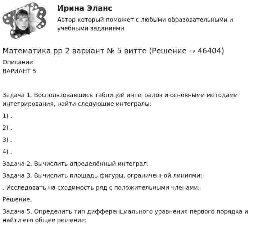      
            Описание
            ВАРИАНТ 5Задача 1. Воспользовавшись таблицей интегралов и основными методами интегрирования, найти следующие интегралы:1) .2) .3) .4) .Задача 2. Вычислить определённый интеграл: Задача 3. Вычислить площадь фигуры, ограниченной линиями: . Исследовать на сходимость ряд с положительными членами: Решение.Задача 5. Определить тип дифференциального уравнения первого порядка и найти его общее решение:   
            
            
            математика рр 2 вариант 7 Математика  рр 2 вариант №  5 виттеМатематика Синергия МТИ МОСАП Ответы на вступительный тест (вступительное испытание)💯 Математика (Синергия, прохождение вступительных испытаний) (декабрь, 2022)Математика Синергия Тесты - ОтветыМатематика с методикой преподавания тест 1 Математика с методикой преподавания тест 2Математика Рейтинговая работа Витте Вариант 7 – «Т» - «Ф» (часть 1)Математика Рейтинговая работа Витте Вариант 7 «Т» - «Ф» (часть 2)Математика Рейтинговая работа Витте Вариант 8 – «Х» - «Ч» (часть 1)Математика Рейтинговая работа Витте Вариант 8 «Х» - «Ч» (часть 2)Математика Рейтинговая работа Витте Вариант 9 – «Ш» - «Э» (часть 1)Математика Рейтинговая работа Витте Вариант 9 «Ш» - «Э» (часть 2)Математика рр 2 вариант 1