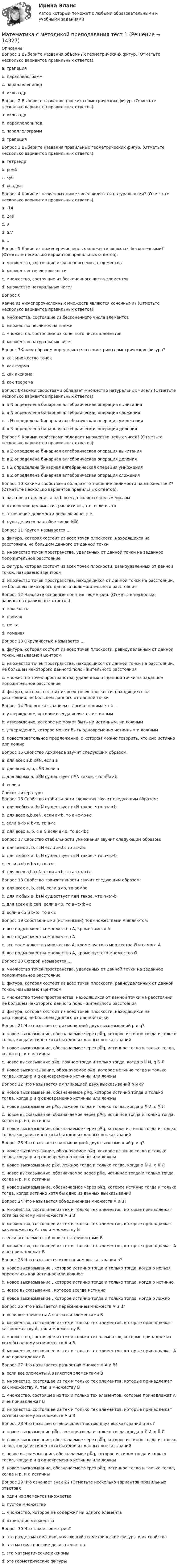      
          Описание
          Вопрос 1 Выберите названия объемных геометрических фигур. (Отметьте несколько вариантов правильных ответов):a. трапецияb. параллелограммc. параллелепипед d. икосаэдр Вопрос 2 Выберите названия плоских геометрических фигур. (Отметьте несколько вариантов правильных ответов):a. икосаэдрb. параллелепипедc. параллелограмм d. трапеция Вопрос 3 Выберите названия правильных геометрических фигур. (Отметьте несколько вариантов правильных ответов):a. тетраэдрb. ромбc. куб d. квадрат Вопрос 4 Какие из названных ниже чисел являются натуральными? (Отметьте несколько вариантов правильных ответов):a. -14b. 249 c. 0d. 5/7e. 1  Вопрос 5 Какие из нижеперечисленных множеств являются бесконечными? (Отметьте несколько вариантов правильных ответов):a. множества, состоящие из конечного числа элементовb. множество точек плоскости c. множества, состоящие из бесконечного числа элементов d. множество натуральных чисел Вопрос 6Какие из нижеперечисленных множеств являются конечными? (Отметьте несколько вариантов правильных ответов):a. множества, состоящие из бесконечного числа элементовb. множество песчинок на пляже c. множества, состоящие из конечного числа элементов d. множество натуральных чиселВопрос 7Каким образом определяется в геометрии геометрическая фигура?a. как множество точек b. как формаc. как аксиомаd. как теоремаВопрос 8Какими свойствами обладает множество натуральных чисел? (Отметьте несколько вариантов правильных ответов):a. в N определена бинарная алгебраическая операция вычитанияb. в N определена бинарная алгебраическая операция сложения c. в N определена бинарная алгебраическая операция умноженияd. в N определена бинарная алгебраическая операция деления  Вопрос 9 Какими свойствами обладает множество целых чисел? (Отметьте несколько вариантов правильных ответов):a. в Z определена бинарная алгебраическая операция вычитания b. в Z определена бинарная алгебраическая операция деленияc. в Z определена бинарная алгебраическая операция умножения d. в Z определена бинарная алгебраическая операция сложения Вопрос 10 Какими свойствами обладает отношение делимости на множестве Z? (Отметьте несколько вариантов правильных ответов):a. частное от деления a на b всегда является целым числомb. отношение делимости транзитивно, т.е. если и , то c. отношение делимости рефлексивно, т.е. d. нуль делится на любое число b0 Вопрос 11 Кругом называется …a. фигура, которая состоит из всех точек плоскости, находящихся на расстоянии, не большем данного от данной точки b. множество точек пространства, удаленных от данной точки на заданное положительное расстояниеc. фигура, которая состоит из всех точек плоскости, равноудаленных от данной точки, называемой центромd. множество точек пространства, находящихся от данной точки на расстоянии, не большем некоторого данного поло¬жительного расстоянияВопрос 12 Назовите основные понятия геометрии. (Отметьте несколько вариантов правильных ответов):a. плоскость b. прямая c. точка d. ломаная Вопрос 13 Окружностью называется …a. фигура, которая состоит из всех точек плоскости, равноудаленных от данной точки, называемой центром b. множество точек пространства, находящихся от данной точки на расстоянии, не большем некоторого данного поло¬жительного расстоянияc. множество точек пространства, удаленных от данной точки на заданное положительное расстояниеd. фигура, которая состоит из всех точек плоскости, находящихся на расстоянии, не большем данного от данной точкиВопрос 14 Под высказыванием в логике понимается …a. утверждение, которое всегда является истиннымb. утверждение, которое не может быть ни истинным, ни ложнымc. утверждение, которое может быть одновременно истинным и ложнымd. повествовательное предложение, о котором можно говорить, что оно истинно или ложно Вопрос 15 Свойство Архимеда звучит следующим образом:a. для всех a,b,cN, если ab. для всех a, b, cN если ac. для любых a, bN существует nN такое, что na>b d. если a  
          Список литературы
          Вопрос 16 Свойство стабильности сложения звучит следующим образом:a. для любых a, bϵN существует nϵN такое, что n•a>bb. для всех a,b,cϵN, если a<b, то a+c<b+c c. если a<b и b<c, то a<cd. для всех a, b, c ϵ N если a<b, то ac<bc Вопрос 17 Свойство стабильности умножения звучит следующим образом:a. для всех a, b, cϵN если a<b, то ac<bc b. для любых a, bϵN существует nϵN такое, что n•a>bc. если a<b и b<c, то a<cd. для всех a,b,cϵN, если a<b, то a+c<b+cВопрос 18 Свойство транзитивности звучит следующим образом:a. для всех a, b, cϵN, если a<b, то ac<bcb. для любых a, bϵN существует nϵN такое, что n•a>bc. для всех a,b,cϵN, если a<b, то a+c<b+cd. если a<b и b<c, то a<c Вопрос 19 Собственными (истинными) подмножествами А являются:a. все подмножества множества А, кроме самого Аb. все подмножества множества Аc. все подмножества множества А, кроме пустого множества Ø и самого А d. все подмножества множества А, кроме пустого множества ØВопрос 20 Сферой называется …a. множество точек пространства, удаленных от данной точки на заданное положительное расстояние b. фигура, которая состоит из всех точек плоскости, равноудаленных от данной точки, называемой центромc. множество точек пространства, находящихся от данной точки на расстоянии, не большем некоторого данного поло¬жительного расстоянияd. фигура, которая состоит из всех точек плоскости, находящихся на расстоянии, не большем данного от данной точкиВопрос 21 Что называется дизъюнкцией двух высказываний р и q?a. новое высказывание, обозначаемое через pq, которое истинно тогда и только тогда, когда истинно хотя бы одно из данных высказываний b. новое высказывание, обозначаемое через pq, истинное тогда и только тогда, когда и р, и q истинныc. новое высказывание pq, ложное тогда и только тогда, когда p  И, q  Лd. новое выска¬зывание, обозначаемое pq, которое истинно тогда и только тогда, когда p и q одновременно истинны или ложныВопрос 22 Что называется импликацией двух высказываний р и q?a. новое высказывание, обозначаемое pq, которое истинно тогда и только тогда, когда p и q одновременно истинны или ложныb. новое высказывание pq, ложное тогда и только тогда, когда p  И, q  Л c. новое высказывание, обозначаемое через pq, истинное тогда и только тогда, когда и р, и q истинныd. новое высказывание, обозначаемое через pq, которое истинно тогда и только тогда, когда истинно хотя бы одно из данных высказыванийВопрос 23 Что называется конъюнкцией двух высказываний р и q?a. новое выска¬зывание, обозначаемое pq, которое истинно тогда и только тогда, когда p и q одновременно истинны или ложныb. новое высказывание pq, ложное тогда и только тогда, когда p  И, q  Лc. новое высказывание, обозначаемое через pq, истинное тогда и только тогда, когда и р, и q истинны d. новое высказывание, обозначаемое через pq, которое истинно тогда и только тогда, когда истинно хотя бы одно из данных высказыванийВопрос 24 Что называется объединением множеств А и В?a. множество, состоящее из тех и только тех элементов, которые принадлежат хотя бы одному из множеств А и В b. множество, состоящее из тех и только тех элементов, которые принадлежат как множеству А, так и множеству Вc. если все элементы А являются элементами Вd. множество, состоящее из тех и только тех элементов, которые принадлежат А и не принадлежат ВВопрос 25 Что называется отрицанием высказывания р?a. новое высказывание , которое истинно тогда и только тогда, когда р нельзя определить как истинное или ложноеb. новое высказывание , которое истинно тогда и только тогда, когда р истинноc. новое высказывание , которое всегда истинноd. новое высказывание , которое истинно тогда и только тогда, когда р ложно Вопрос 26 Что называется пересечением множеств А и В?a. если все элементы А являются элементами Вb. множество, состоящее из тех и только тех элементов, которые принадлежат как множеству А, так и множеству В c. множество, состоящее из тех и только тех элементов, которые принадлежат хотя бы одному из множеств А и Вd. множество, состоящее из тех и только тех элементов, которые принадлежат А и не принадлежат ВВопрос 27 Что называется разностью множеств А и В?a. если все элементы А являются элементами Вb. множество, состоящее из тех и только тех элементов, которые принадлежат как множеству А, так и множеству Вc. множество, состоящее из тех и только тех элементов, которые принадлежат А и не принадлежат В d. множество, состоящее из тех и только тех элементов, которые принадлежат хотя бы одному из множеств А и ВВопрос 28 Что называется эквивалентностью двух высказываний р и q?a. новое высказывание pq, ложное тогда и только тогда, когда p  И, q  Лb. новое высказывание, обозначаемое через pq, которое истинно тогда и только тогда, когда истинно хотя бы одно из данных высказыванийc. новое выска¬зывание, обозначаемое pq, которое истинно тогда и только тогда, когда p и q одновременно истинны или ложны d. новое высказывание, обозначаемое через pq, истинное тогда и только тогда, когда и р, и q истинныВопрос 29 Что означает знак Ø? (Отметьте несколько вариантов правильных ответов):a. один из элементов множестваb. пустое множество c. множество, которое не содержит ни одного элемента d. отрицание множестваВопрос 30 Что такое геометрия?a. это раздел математики, изучающий геометрические фигуры и их свойства b. это математические доказательстваc. это математические аксиомыd. это геометрические фигуры
            
            
            Математика Синергия Тесты - ОтветыМатематика с методикой преподавания тест 1 Математика с методикой преподавания тест 2Математика с методикой преподавания Тестовые вопросы к разделу 3 НСПКМатематика с методикой преподавания Тестовые вопросы к разделу 4 НСПКМатематика с методикой преподавания Тестовые вопросы к разделу 5 НСПКМатематика СОО (100 % верный, НСПК)Математика Рейтинговая работа Витте Вариант 9 – «Ш» - «Э» (часть 1)Математика Рейтинговая работа Витте Вариант 9 «Ш» - «Э» (часть 2)Математика рр 2 вариант 1математика рр 2 вариант 6математика рр 2 вариант 7 Математика  рр 2 вариант №  5 виттеМатематика Синергия МТИ МОСАП Ответы на вступительный тест (вступительное испытание)
