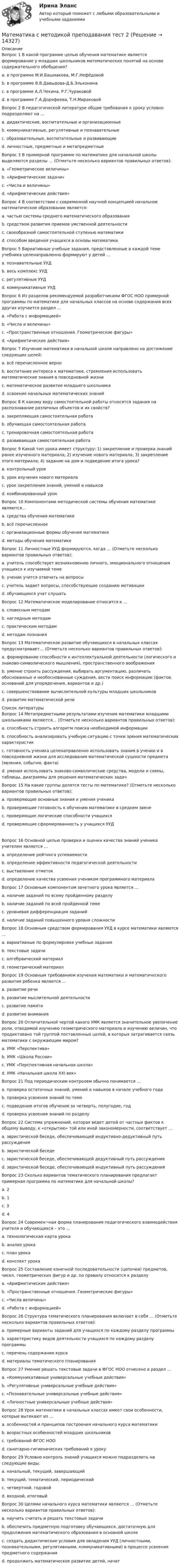      
          Описание
          Вопрос 1 В какой программе целью обучения математике является формирование у младших школьников математических понятий на основе содержательного обобщения?a. в программе М.И.Башмакова, М.Г.Нефёдовойb. в программе В.В.Давыдова-Д.Б.Эльконина c. в программе А.Л.Чекина, Р.Г.Чураковойd. в программе Г.А.Дорофеева, Т.Н.МираковойВопрос 2 В педагогической литературе общие требования к уроку условно подразделяют на …a. дидактические, воспитательные и организационные b. коммуникативные, регулятивные и познавательныеc. образовательные, воспитательные и развивающиеd. личностные, предметные и метапредметныеВопрос 3 В примерной программе по математике для начальной школы выделяются разделы … (Отметьте несколько вариантов правильных ответов):a. «Геометрические величины» b. «Арифметические задачи»c. «Числа и величины» d. «Арифметические действия» Вопрос 4 В соответствии с современной научной концепцией начальное математическое образование является:a. частью системы среднего математического образования b. средством развития приемов умственной деятельностиc. своеобразной самостоятельной ступенью математикиd. способом введения учащихся в основы математики Вопрос 5 Вариативные учебные задания, представленные в каждой теме учебника целенаправленно формируют у детей …a. познавательные УУДb. весь комплекс УУД c. регулятивные УУДd. коммуникативные УУДВопрос 6 Из разделов рекомендуемой разработчиками ФГОС НОО примерной программы по математике для начальных классов на основе содержания всех других изучается раздел …a. «Работа с информацией» b. «Числа и величины»c. «Пространственные отношения. Геометрические фигуры»d. «Арифметические действия»Вопрос 7 Изучение математики в начальной школе направлено на достижение следующих целей:a. всё перечисленное верно b. воспитание интереса к математике, стремления использовать математические знания в повседневной жизниc. математическое развитие младшего школьникаd. освоение начальных математических знанийВопрос 8 К какому виду самостоятельной работы относятся задания на распознавание различных объектов и их свойств?a. закрепляющая самостоятельная работаb. обучающая самостоятельная работаc. тренировочная самостоятельная работа d. развивающая самостоятельная работа Вопрос 9 Какой тип урока имеет структуру: 1) закрепление и проверка знаний ранее изученного материала; 2) изучение нового материала; 3) закрепление этого материала; 4) задание на дом и подведение итога урока?a. контрольный урокb. урок изучения нового материалаc. урок закрепления знаний, умений и навыковd. комбинированный урок Вопрос 10 Компонентами методической системы обучения математике являются…a. средства обучения математикеb. всё перечисленное c. организационные формы обучения математикеd. методы обучения математикеВопрос 11 Личностные УУД формируются, когда … (Отметьте несколько вариантов правильных ответов):a. учитель способствует возникновению личного, эмоционального отношения учащихся к изучаемой теме b. ученик учится отвечать на вопросыc. учитель задает вопросы, способствующие созданию мотивации d. обучающихся учат слушатьВопрос 12 Математическое моделирование относится к …a. словесным методамb. наглядным методамc. практическим методамd. методам познания  Вопрос 13 Математическое развитие обучающихся в начальных классах предусматривает… (Отметьте несколько вариантов правильных ответов):a. формирование способности к интеллектуальной деятельности (логического и знаково-символического мышления), пространственного воображения b. умение строить рассуждения, выбирать аргументацию, различать обоснованные и необоснованные суждения, вести поиск информации (фактов, оснований для упорядочения, вариантов и др.) c. совершенствование вычислительной культуры младших школьниковd. развитие математической речи   
          Список литературы
          Вопрос 14 Метапредметными результатами изучения математики младшими школьниками являются… (Отметьте несколько вариантов правильных ответов):a. способность строить алгоритм поиска необходимой информацииb. способность анализировать учебную ситуацию с точки зрения математических характеристикc. готовность ученика целенаправленно использовать знания в учении и в повседневной жизни для исследования математической сущности предмета (явления, события, факта)d. умения использовать знаково-символические средства, модели и схемы, таблицы, диаграммы для решения математических задачВопрос 15 На какие группы делятся тесты по математике? (Отметьте несколько вариантов правильных ответов):a. проверяющие основные знания и умения ученикаb. проверяющие готовность к обучению математике в среднем звенеc. проверяющие логические способности учащихсяd. проверяющие сформированность у учащихся УУДВопрос 16 Основной целью проверки и оценки качества знаний ученика учителем является …a. определение рейтинга успеваемостиb. определение эффективности педагогической деятельностиc. выставление отметокd. определение качества усвоения учеником программного материала Вопрос 17 Основным компонентом зачетного урока является …a. наличие заданий по всему пройденному разделуb. наличие заданий по всей пройденной темеc. уровневая дифференциация заданий d. наличие заданий повышенного уровня сложностиВопрос 18 Основным средством формирования УУД в курсе математики являются …a. вариативные по формулировке учебные задания b. текстовые задачиc. алгебраический материалd. геометрический материалВопрос 19 Основным требованием изучения математики и математического развития ребенка является …a. развитие речиb. развитие мыслительной деятельности c. развитие памятиd. развитие вниманияВопрос 20 Отличительной чертой какого УМК является значительное увеличение роли, отводимой изучению геометрического материала и изучению величин, что продиктовано той группой поставленных целей, в которых затрагивается связь математики с окружающим миром?a. УМК «Перспектива»b. УМК «Школа России»c. УМК «Перспективная начальная школа» d. УМК «Начальная школа XXI век»Вопрос 21 Под периодическим контролем обычно понимается …a. проверка остаточных знаний, умений и навыков в начале учебного годаb. проверка усвоения знаний по темеc. подведение итогов обучения за четверть, полугодие, год d. проверка усвоения знаний по разделуВопрос 22 Система упражнений, которая ведет детей от частных фактов к общему выводу, к «открытию» той или иной закономерности, соответствует …a. эвристической беседе, обеспечивающей индуктивно-дедуктивный путь рассужденияb. эвристической беседеc. эвристической беседе, обеспечивающей дедуктивный путь рассужденияd. эвристической беседе, обеспечивающей индуктивный путь рассуждения Вопрос 23 Сколько вариантов тематического планирования предлагает примерная программа по математике для начальной школы?a. 2b. 1c. 3 d. 4Вопрос 24 Современ¬ная форма планирования педагогического взаимодействия учителя и обучающихся – это …a. технологическая карта урока b. анализ урокаc. план урокаd. конспект урока Вопрос 25 Составление конечной последовательности (цепочки) предметов, чисел, геометрических фигур и др. по правилу относится к разделу a. «Арифметические действия»b. «Пространственные отношения. Геометрические фигуры»c. «Числа величины»d. «Работа с информацией» Вопрос 26 Структура тематического планирования включает в себя … (Отметьте несколько вариантов правильных ответов):a. примерные варианты заданий для учащихся по каждому разделу программыb. характеристику видов деятельности учащихся по каждому разделу программы c. перечень содержания курса d. материалы тематического планирования Вопрос 27 Умение решать текстовые задачи в ФГОС НОО отнесено в раздел …a. «Коммуникативные универсальные учебные действия»b. «Регулятивные универсальные учебные действия»c. «Познавательные универсальные учебные действия» d. «Личностные универсальные учебные действия»Вопрос 28 Урок математики в начальных классах имеет свои особенности, которые вытекают из …a. особенностей и принципов построения начального курса математики b. возрастных особенностей младших школьниковc. требований ФГОС НООd. санитарно-гигиенических требований к уроку Вопрос 29 Условно контроль знаний учащихся можно подразделить на следующие виды:a. начальный, текущий, завершающийb. текущий, тематический, периодический c. четвертной, годовойd. входной, итоговыйВопрос 30 Целями начального курса математики являются … (Отметьте несколько вариантов правильных ответов):a. научить считать и решать текстовые задачиb. обеспечить предметную подготовку обучающихся, достаточную для продолжения математического образования в основной школе c. создать дидактические условия для овладения УУД (личностными, познавательными, регулятивными, коммуникативными) в процессе усвоения предметного содержания d. продолжить математическое развитие детей, начат
            
            
            Математика с методикой преподавания тест 1 Математика с методикой преподавания тест 2Математика с методикой преподавания Тестовые вопросы к разделу 3 НСПКМатематика с методикой преподавания Тестовые вопросы к разделу 4 НСПКМатематика с методикой преподавания Тестовые вопросы к разделу 5 НСПКМатематика СОО (100 % верный, НСПК)Математика СОО 2023 (ДО, СпДО, ПНК, КП, ПДО, ДОУА, 1 часть)  Практическое занятие 1. Задания 1, 3, 5, 9 - 11Математика Рейтинговая работа Витте Вариант 9 «Ш» - «Э» (часть 2)Математика рр 2 вариант 1математика рр 2 вариант 6математика рр 2 вариант 7 Математика  рр 2 вариант №  5 виттеМатематика Синергия МТИ МОСАП Ответы на вступительный тест (вступительное испытание)💯 Математика (Синергия, прохождение вступительных испытаний) (декабрь, 2022)