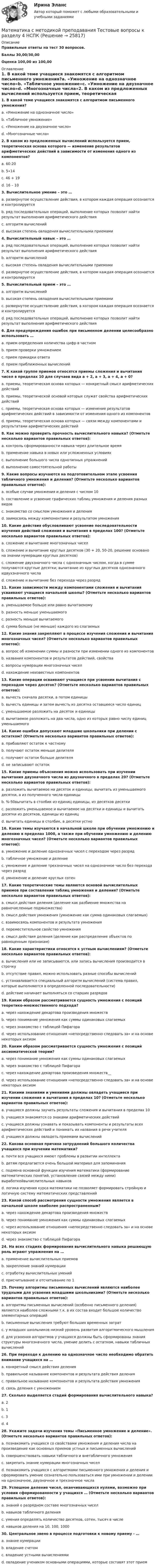     
          Описание
          Правильные ответы на тест 30 вопросов.Баллы 30,00/30,00Оценка 100,00 из 100,00 
          Оглавление
          1. В какой теме учащиеся знакомятся с алгоритмом письменного умножения?a. «Умножение на однозначное число»b. «Табличное умножение»c. «Умножение на двузначное число»d. «Многозначные числа»2. В каком из предложенных вычислений используется прием, теоретическая основа которого — изменение результатов арифметических действий в зависимости от изменения одного из компонентов?a. 60:20b. 5∙14c. 46 + 19d. 16 – 103. Вычислительное умение – это …a. развернутое осуществление действия, в котором каждая операция осознается и контролируетсяb. ряд последовательных операций, выполнение которых позволит найти результат выполнения арифметического действияc. алгоритм вычисленийd. высокая степень овладения вычислительными приемами4. Вычислительный навык – это …a. ряд последовательных операций, выполнение которых позволит найти результат выполнения арифметического действияb. алгоритм вычисленийc. высокая степень овладения вычислительными приемамиd. развернутое осуществление действия, в котором каждая операция осознается и контролируется5. Вычислительный прием – это …a. алгоритм вычисленийb. высокая степень овладения вычислительными приемамиc. развернутое осуществление действия, в котором каждая операция осознается и контролируетсяd. ряд последовательных операций, выполнение которых позволит найти результат выполнения арифметического действия6. Для предупреждения ошибок при письменном делении целесообразно использовать …a. прием определения количества цифр в частномb. прием проверки умножениемc. прием прикидки ответаd. прием приближенных вычислений7. К какой группе приемов относятся приемы сложения и вычитания чисел в пределах 10 для случаев вида а + 2, а + 3, а + 4, а + 0?a. приемы, теоретическая основа которых — конкретный смысл арифметических действийb. приемы, теоретической основой которых служат свойства арифметических действийc. приемы, теоретическая основа которых — изменение результатов арифметических действий в зависимости от изменения одного из компонентовd. приемы, теоретическая основа которых — связи между компонентами и результатами арифметических действий8. Как можно проверить прочность вычислительного навыка? (Отметьте несколько вариантов правильных ответов):a. контроль сформированности навыка через длительное времяb. применение навыка в новых или усложненных условияхc. выполнение большого числа однотипных упражненийd. выполнение самостоятельной работы9. Какие вопросы изучаются на подготовительном этапе усвоения табличного умножения и деления? (Отметьте несколько вариантов правильных ответов):a. особые случаи умножения и деления с числом 10b. составление и усвоение графических таблиц умножения и деления разных видовc. знакомство со смыслом умножения и деленияd. заимосвязь между компонентами и результатом умножения10. Какие действия обусловливают усвоение последовательности изучения действий сложения и вычитания в пределах 100? (Отметьте несколько вариантов правильных ответов):a. сложение и вычитание многозначных чиселb. сложение и вычитание круглых десятков (30 + 20, 50-20, решение основано на знании нумерации круглых десятков)c. сложение двухзначного числа с однозначным числом, когда в сумме получаются круглые десятки; вычитание из круглых десятков однозначного идвухзначного числаd. сложение и вычитание без перехода через разряд11. Какие зависимости между компонентами сложения и вычитания усваивают учащиеся начальной школы? (Отметьте несколько вариантов правильных ответов):a. уменьшаемое больше или равно вычитаемомуb. разность меньше уменьшаемогоc. разность меньше вычитаемогоd. сумма больше (не меньше) каждого из слагаемых12. Какие знания закрепляют в процессе изучения сложения и вычитания многозначных чисел? (Отметьте несколько вариантов правильных ответов):a. вопрос об изменении суммы и разности при изменении одного из компонентовb. названия компонентов и результатов действий, свойстваc. вопросы нумерации многозначных чиселd. нахождение неизвестных компонентов13. Какие операции осваивают учащиеся при усвоении вычитания с переходом через десяток? (Отметьте несколько вариантов правильных ответов):a. вычесть сначала десятки, а потом единицыb. вычесть единицы и затем вычесть из десятка оставшееся число единицc. уменьшаемое разложить на десяток и единицыd. вычитаемое разложить на два числа, одно из которых равно числу единиц уменьшаемого14. Какие ошибки допускают младшие школьники при делении с остатком? (Отметьте несколько вариантов правильных ответов):a. прибавляют остаток к частномуb. получают остаток меньше делителяc. получают остаток больше делителяd. не записывают остаток15. Какие приемы объяснения можно использовать при изучении вычитания двузначного числа из двузначного в пределах 20? (Отметьте несколько вариантов правильных ответов):a. разложить вычитаемое на десяток и единицы, вычитать из уменьшаемого десятки, а из полученного числа единицыb. %-50вычитать в столбик из единиц единицы, из десятков десяткиc. разложить уменьшаемое и вычитаемое на десятки и единицы и вычитать десятки из десятков, единицы из единицd. вычитать единицы в столбик, а десятки устно16. Какие темы изучаются в начальной школе при обучении умножению и делению в пределах 1000, а также при обучении умножению и делению многозначных чисел? (Отметьте несколько вариантов правильных ответов):a. умножение и деление однозначных чисел с переходом через разрядb. табличное умножение и делениеc. умножение и деление трехзначных чисел на однозначное число без перехода через разрядd. умножение и деление круглых сотен17. Какие теоретические темы являются основой вычислительных приемов при составлении таблиц умножения и деления? (Отметьте несколько вариантов правильных ответов):a. смысл действия деления (деление как разбиение множества на равночисленные подмножества)b. смысл действия умножения (умножение как сумма одинаковых слагаемых)c. взаимосвязь компонентов и результата умноженияd. переместительное свойство умноженияe. смысл действия деления (деление как распределение объектов по равноценным признакам)18. Какие характеристики относятся к устным вычислениям? (Отметьте несколько вариантов правильных ответов):a. вычисления или не записываются, или запись вычисления производится в строчкуb. отсутствие правил, можно использовать разные способы вычисленийc. устанавливается специальный алгоритм вычислений (система правил, которые выполняются в определенной последовательности)d. действие начинает выполняться со старших разрядов19. Каким образом рассматривается сущность умножения с позиций теоретико-множественного подхода?a. через нахождение декартова произведения множествb. через понимание умножения как суммы одинаковых слагаемыхc. через знакомство с таблицей Пифагораd. через использование отношения «непосредственно следовать за» и на основе некоторых аксиом20. Каким образом рассматривается сущность умножения с позиций аксиоматической теории?a. через понимание умножения как суммы одинаковых слагаемыхb. через знакомство с таблицей Пифагораc. через нахождение декартова произведения множеств__d. через использование отношения «непосредственно следовать за» и на основе некоторых аксиом21. Какими знаниями и умениями должны овладеть учащиеся при изучении сложения и вычитания в пределах 10? (Отметьте несколько вариантов правильных ответов):a. учащиеся должны заучить результаты сложения и вычитания в пределах 10b. учащиеся знакомятся со знаками арифметических действийc. учащиеся должны узнавать и показывать компоненты и результаты всех арифметических действий и понимать их названия в речи учителяd. учащиеся должны овладеть приемами вычислений22. Какова основная причина затруднений большого количества учащихся при изучении математики?a. почти все учащиеся имеют проблемы в развитии интеллектаb. детям предлагается очень большой материал для запоминанияc. подмена основной функции изучения математики (формирование математических понятий, установление связей между ними) выработкойвычислительных навыковd. логика изучения курса математики не позволяет формировать стройную и логичную систему математических представлений23. Какой способ рассмотрения сущности умножения является в начальной школе наиболее распространенным?a. через нахождение декартова произведения множествb. через понимание умножения как суммы одинаковых слагаемыхc. через использование отношения «непосредственно следовать за» и на основе некоторых аксиомd. через знакомство с таблицей Пифагора24. На всех стадиях формирования вычислительного навыка решающую роль играют упражнения на …a. применение вычислительных приемовb. закрепление знаний нумерацииc. отработку вычислительных уменийd. присчитывание и отсчитывание по 125. Почему алгоритмы письменных вычислений являются наиболее трудными для усвоения младшими школьниками? (Отметьте несколько вариантов правильных ответов):a. алгоритмы письменных вычислений (особенно письменного деления) являются наиболее сложными т.к. в их состав входит большое количество элементарных операцийb. письменные вычисления требуют больших временных затратc. у младших школьников низкий уровень развития алгоритмического мышленияd. для усвоения алгоритмов у учащихся должны быть сформированы знания структуры многозначного числа, умение делить с остатком, навыки табличных вычислений26. При переходе к делению на однозначное число необходимо обратить внимание учащихся на …a. конкретный смысл действия деленияb. правильное называние компонентов и результата действия деленияc. правильное называние компонентов и результата действия умноженияd. связь деления с умножением27. Сколько выделяется стадий формирования вычислительного навыка?a. 2b. 1c. 3d. 428. Укажите задачи изучения темы «Письменное умножение и деление». (Отметьте несколько вариантов правильных ответов):a. познакомить учащихся со свойствами умножения и деления числа на произведение как основных приемов устных и письменных вычисленийb. совершенствовать навыки табличного и внетабличного умноженияc. закрепить знание нумерации многозначных чиселd. познакомить учащихся с алгоритмами письменного умножения и деления и сформировать умение сознательно пользоваться ими при умножении и  делении на однозначное, двузначное и трехзначное числа29. Успешное деление чисел, оканчивающихся нулями, возможно при условии сформированности у учащихся … (Отметьте несколько вариантов правильных ответов):a. знаний о разрядном составе многозначных чиселb. навыков табличного деленияc. умения определять количество десятков, сотен, тысяч в числеd. навыков деления на 10, 100, 100030. Центральное звено в процессе подготовки к новому приему - …a. знание нумерацииb. владение счетомc. владение устными вычислениямиd. овладение учеником основными операциями, которые составят этот прием  
            
            
            Математика с методикой преподавания Тестовые вопросы к разделу 3 НСПКМатематика с методикой преподавания Тестовые вопросы к разделу 4 НСПКМатематика с методикой преподавания Тестовые вопросы к разделу 5 НСПКМатематика СОО (100 % верный, НСПК)Математика СОО 2023 (ДО, СпДО, ПНК, КП, ПДО, ДОУА, 1 часть)  Практическое занятие 1. Задания 1, 3, 5, 9 - 11Математика СОО 2023 (ДО, СпДО, ПНК, КП, ПДО, ДОУА, 1 часть) Практическое занятие 1. Задания 1, 3, 5, 9 - 11Математика СОО 2023 (ДО, СпДО, ПНК, КП, ПДО, ДОУА, 1 часть) Практическое занятие 2. Задания 1, 3математика рр 2 вариант 6математика рр 2 вариант 7 Математика  рр 2 вариант №  5 виттеМатематика Синергия МТИ МОСАП Ответы на вступительный тест (вступительное испытание)💯 Математика (Синергия, прохождение вступительных испытаний) (декабрь, 2022)Математика Синергия Тесты - ОтветыМатематика с методикой преподавания тест 1 