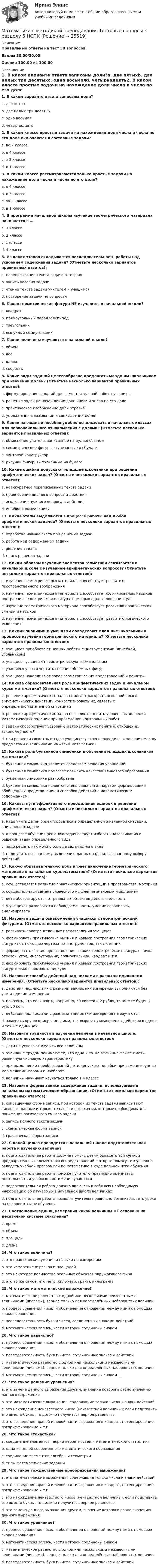     
          Описание
          Правильные ответы на тест 30 вопросов.Баллы 30,00/30,00Оценка 100,00 из 100,00 
          Оглавление
          1. В каком варианте ответа записаны доли?a. две пятыхb. две целых три десятыхc. одна восьмаяd. четырнадцать2. В каком классе простые задачи на нахождение доли числа и числа по его доле включаются в составные задачи?a. во 2 классеb. в 4 классеc. в 3 классеd. в 1 классе3. В каком классе рассматриваются только простые задачи на нахождение доли числа и числа по его доле?a. в 4 классеb. в 3 классеc. во 2 классеd. в 1 классе4. В программе начальной школы изучение геометрического материала начинается в …a. 3 классеb. 2 классеc. 1 классеd. 4 классе5. Из каких этапов складывается последовательность работы над усвоением содержания задачи? (Отметьте несколько вариантов правильных ответов):a. переписывание текста задачи в тетрадьb. запись условия задачиc. чтение текста задачи учителем и учащимсяd. повторение задачи по вопросам6. Какая геометрическая фигура НЕ изучаются в начальной школе?a. квадратb. прямоугольный параллелепипедc. треугольникd. выпуклый семиугольник7. Какие величины изучаются в начальной школе?a. объемb. весc. длинаd. скорость8. Какие виды заданий целесообразно предлагать младшим школьникам при изучении долей? (Отметьте несколько вариантов правильных ответов):a. формулирование заданий для самостоятельной работы учащихсяb. решение задач на нахождение доли числа и числа по его долеc. практическое изображение доли отрезкаd. упражнения в назывании и записывании долей9. Какие наглядные пособия удобно использовать в начальных классах для первоначального ознакомления с долями? (Отметьте несколько вариантов правильных ответов):a. объяснение учителя, записанное на аудионосителеb. геометрические фигуры, вырезанные из бумагиc. винтовой конструкторd. рисунки фигур, выполненные на бумаге10. Какие ошибки допускают младшие школьники при решении арифметических задач? (Отметьте несколько вариантов правильных ответов):a. неаккуратное переписывание текста задачиb. привнесение лишнего вопроса и действияc. исключение нужного вопроса и действияd. ошибки в вычислениях11. Какие этапы выделяются в процессе работы над любой арифметической задачей? (Отметьте несколько вариантов правильных ответов):a. отработка навыка счета при решении задачиb. работа над содержанием задачиc. решение задачиd. поиск решения задачи12. Каким образом изучение элементов геометрии связывается в начальной школе с изучением арифметических вопросов? (Отметьте несколько вариантов правильных ответов):a. изучение геометрического материала способствует развитию пространственного воображенияb. изучение геометрического материала способствует формированию навыков построения геометрических фигур с помощью одного лишь циркуляc. изучение геометрического материала способствует развитию практических умений и навыковd. изучение геометрического материала способствует развитию логического мышления13. Какими знаниями и умениями овладевают младшие школьники в процессе изучения геометрического материала? (Отметьте несколько вариантов правильных ответов):a. учащиеся приобретают навыки работы с инструментами (линейкой, угольником)b. учащиеся усваивают геометрическую терминологиюc. учащиеся учатся чертить сечение объемных фигурd. учащиеся накапливают запас геометрических представлений и понятий14. Какова образовательная роль арифметических задач в начальном курсе математики? (Отметьте несколько вариантов правильных ответов):a. решение арифметических задач помогает раскрыть основной смысл арифметических действий, конкретизировать их, связать с определеннойжизненной ситуациейb. решение арифметических задач позволяет оценить уровень выполнения математических заданий при проведении контрольных работc. задачи способствуют усвоению математических понятий, отношений, закономерностейd. при решении сюжетных задач учащиеся учатся переводить отношения между предметами и величинами на «язык математики»15. Какова роль буквенной символики в обучении младших школьников математике?a. буквенная символика является средством решения уравненийb. буквенная символика помогает повысить качество языкового образованияc. буквенная символика разнообразнаd. буквенная символика является очень сильным аппаратом формирования обобщенных представлений и способов действий с математическим содержанием16. Каковы пути эффективного преодоления ошибок в решении арифметических задач? (Отметьте несколько вариантов правильных ответов):a. надо учить детей ориентироваться в определенной жизненной ситуации, описанной в задачеb. в процессе обучения решению задач следует избегать натаскивания в решении задач определенного видаc. надо решать как можно больше задач одного видаd. надо учить осознанному выделению данных задачи, осознанному выбору действий17. Какую образовательную роль играет включение геометрического материала в начальный курс математики? (Отметьте несколько вариантов правильных ответов):a. осуществляется развитие практической ориентации в пространстве, моторикиb. осуществляется замена словесного мышления знаковым мышлениемc. дети абстрагируются от реальных объектов действительностиd. у учащихся развиваются наблюдательность, умение сравнивать, анализировать18. Назовите задачи ознакомления учащихся с геометрическими фигурами. (Отметьте несколько вариантов правильных ответов):a. развивать пространственные представления учащихсяb. формировать практические умения и навыки построения геометрических фигур как с помощью чертёжных инструментов, так и без нихc. формировать четкие представления о таких геометрических фигурах: точка, отрезок, угол, многоугольник, прямоугольник, квадрат и т.д.d. формировать практические умения и навыки построения геометрических фигур только с помощью циркуля19. Назовите способы действий над числами с разными единицами измерения. (Отметьте несколько вариантов правильных ответов):a. действия над числами с разными единицами измерения выполняются без учета единиц измеренияb. показать, что если взять, например, 50 копеек и 2 рубля, то вместе будет 2 руб. 50 коп.c. действия над числами с разными единицами измерения не изучаютсяd. заменить крупные меры мелкими, т.е. выразить компоненты действия в одних и тех же единицах20. Назовите трудности в изучении величин в начальной школе. (Отметьте несколько вариантов правильных ответов):a. дети не успевают изучить все величиныb. ученики с трудом понимают то, что одна и та же величина может иметь различную числовую характеристикуc. при выполнении преобразований дети допускают ошибки при замене крупных мер мелкими мерами и наоборотd. величины начинают изучаться только в 4 классе21. Назовите формы записи содержания задачи, используемые в начальном математическом образовании. (Отметьте несколько вариантов правильных ответов):a. сокращенная форма записи, при которой из текста задачи выписывают числовые данные и только те слова и выражения, которые необходимы для понимания логического смысла задачиb. запись полного текста задачиc. схематическая форма записиd. графическая форма записи22. С какой целью проводится в начальной школе подготовительная работа к изучению величин?a. подготовительная работа должна помочь детям овладеть той суммой предварительных элементарных представлений, которые помогут им успешно овладеть учебной программой по математике в ходе дальнейшего обученияb. подготовительная работа поможет учителю правильно оценивать деятельность и учебные достижения учащихсяc. подготовительная работа должна включать в себя всю необходимую информацию об изучаемых в начальной школе величинахd. подготовительная работа позволит учителю правильно организовывать уроки на основном этапе обучения23. Соотношение единиц измерения какой величины НЕ основано на десятичной системе счисления?a. времяb. объемc. площадьd. длина24. Что такое величина?a. это практические умения и навыки по измерениюb. это измерение отрезков и площадейc. это некоторое количество реальных объектов окружающего мираd. это то же самое, что метр, километр, грамм, килограмм25. Что такое математическое выражение?a. математическое равенство с одной или несколькими неизвестными величинами (числами), верное только для определённых наборов этих величинb. процесс сравнения чисел и обозначения отношений между ними с помощью знаков сравненияc. последовательность букв и чисел, соединенных знаками действийd. математическая запись, части которой соединены знаком26. Что такое равенство?a. процесс сравнения чисел и обозначения отношений между ними с помощью знаков сравненияb. последовательность букв и чисел, соединенных знаками действийc. математическое равенство с одной или несколькими неизвестными величинами (числами), верное только для определённых наборов этих величинd. математическая запись, части которой соединены знаком __27. Что такое решение уравнения?a. это замена данного выражения другим, значение которого равно значению данного выраженияb. это математические выражения, содержащие только числа и знаки действийc. это нахождение неизвестного числа (неизвестной величины); если подставить его вместо буквы, то должно получиться верное равенствоd. это возведение правой и левой части выражения в квадрат, потенцирование, логарифмирование и т.п.28. Что такое стохастика?a. соединение элементов теории вероятностей и математической статистикиb. одна из целей современного математического образованияc. соединение элементов алгебры и геометрииd. типы математических заданий29. Что такое тождественные преобразования выражений?a. это математические выражения, содержащие только числа и знаки действийb. это возведение правой и левой части выражения в квадрат, потенцирование, логарифмирование и т.п.c. это нахождение неизвестного числа (неизвестной величины); если подставить его вместо буквы, то должно получиться верное равенствоd. это замена данного выражения другим, значение которого равно значению данного выражения30. Что такое уравнение?a. процесс сравнения чисел и обозначения отношений между ними с помощью знаков сравненияb. математическая запись, части которой соединены знакомc. математическое равенство с одной или несколькими неизвестными величинами (числами), верное только для определённых наборов этих величинd. последовательность букв и чисел, соединенных знаками действий 
            
            
            Математика с методикой преподавания Тестовые вопросы к разделу 4 НСПКМатематика с методикой преподавания Тестовые вопросы к разделу 5 НСПКМатематика СОО (100 % верный, НСПК)Математика СОО 2023 (ДО, СпДО, ПНК, КП, ПДО, ДОУА, 1 часть)  Практическое занятие 1. Задания 1, 3, 5, 9 - 11Математика СОО 2023 (ДО, СпДО, ПНК, КП, ПДО, ДОУА, 1 часть) Практическое занятие 1. Задания 1, 3, 5, 9 - 11Математика СОО 2023 (ДО, СпДО, ПНК, КП, ПДО, ДОУА, 1 часть) Практическое занятие 2. Задания 1, 3Математика СОО 2023 (ДО, СпДО, ПНК, КП, ПДО, ДОУА, 1 часть) Практическое занятие 3. Задания 1, 3, 4, 5, 10математика рр 2 вариант 7 Математика  рр 2 вариант №  5 виттеМатематика Синергия МТИ МОСАП Ответы на вступительный тест (вступительное испытание)💯 Математика (Синергия, прохождение вступительных испытаний) (декабрь, 2022)Математика Синергия Тесты - ОтветыМатематика с методикой преподавания тест 1 Математика с методикой преподавания тест 2
