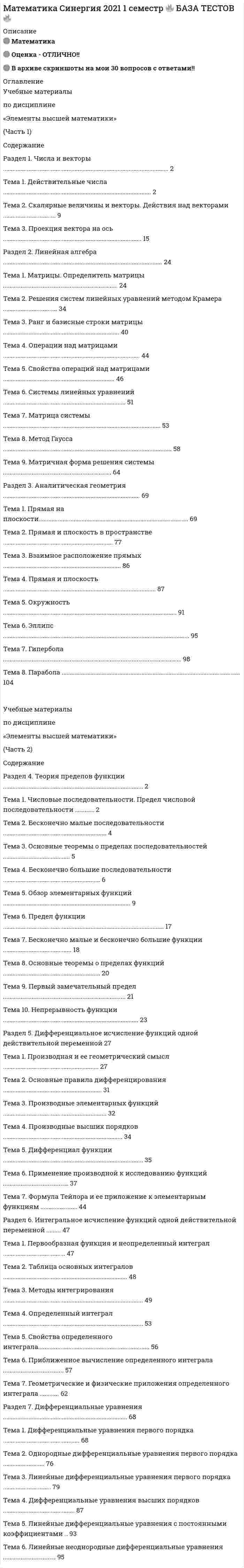     
          Описание
          ТЕСТ Синергия Математика 93 из 100 баллов65 вопросов с ответами 
          Оглавление
          1.    Количество общих точек, которые имеют две пересекающиеся плоскости, равно…	= 0	= 1	= 2Бесконечному множеству2.    Если использовать 10 цифр то количество костей в игре домино будет равно…= 55= 50= 40= 453.    Если одновременно подбросить 4 монеты, то количество равновозможных исходов у этого эксперимента равно…= 16= 32= 8= 44.    Если прямые на плоскости заданы уравнениями 2x+y+5 = 0 и y=5-2x, то можно утверждать что они…= Параллельны= Пересекаются= Совпадают= Скрещиваются5.    Коэффициент при a^4 b^6 в разложении бинома {(a+b)}^10 равен…= 210= 120= 45= 2526.    Пусть первый член бесконечной геометрической прогрессии относится к сумме второго и третьего членов как 9:10, тогда, если сумма прогрессии равна 12, то первый член прогрессии равен…= 3= 2= 5= 47.    Если одновременно подбросить 2 кубика, то количество равновозможных исходов у этого эксперимента равно …= 12= 36= 6= 2168.    Площадь боковой поверхности цилиндра вычисляется по формуле …=  S=2Пrh=  S=пRH=  S=Пr2H9.    3. Если из колоды вынимают друг за другом две карты, каждый раз возвращая карту обратно («выбор с возвращением»), то общее количество исходов данного эксперимента равно …= 1296= 72= 1260= 3610.               4. Если три вершины параллелограмма ABCD заданы координатами A(2,3,2) B(0,2,4) C(4,1,0) то сумма координат вершины Д равна= 6= 8= 5= 711.               Уравнение касательной к графику функции y=x2 в точке x=3 имеет вид …=  y=6x-9=  y=6x+9=  y=-6x-18=  y=x+1512.               Коэффициент при a^2b^8 в разложении бинома [(a+b)]^10 равен= 45= 210= 120= 4513.               Если производная функции отрицательна в каждой точке некоторого интервала, то функция на этом интервале …= возрастает= не монотонна = отрицательна= убывает14.               Число 2,5 составляет … от числа 40= 16= 0,16 = 1/16= 1,6= 0,615.               Количество нечетных трехзначных чисел, которые можно составить из цифр 0, 1, 2, 3, 4, 5, 6, 7, 8, 9, равно …= 450= 500= 324= 48616.               Согласно правилам параллельного проектирования, прямоугольник изображается …= ромбом= квадратом= овалом= произвольным параллелограммом= прямоугольным треугольником17.               Если сумма членов бесконечной геометрической прогрессии равна 9, а сумма квадратов ее членов равна 40,5, то первый член и знаменатель прогрессии соответственно равны: …= 6; 1/3= 4; 1/2= 3; 2/3= 8; 1/918.               Если клиент взял в банке кредит 12 000 руб. на год под 16 %, то, чтобы через год выплатить всю сумму, взятую в кредит, вместе с процентами, он должен вносить в банк ежемесячно одинаковую сумму в размере … 1 000 руб.= 1 160 руб.= 1 200 руб.= 1 600 руб.= 1 240 руб19.               13. Значение производной функции y=5x^4-v2x в точке графика с абсциссой х = 1/2 равно …= –1,5= 1= -1= 1,520.               Боковой гранью прямой призмы является …= параллелограмм= ромб= прямоугольник = квадрат21.               Если игральную кость (кубик) бросили один раз, то вероятность того, что выпало менее 4 очков, равна …= 0,25= =2/3 = 1/6= 0,522.               Если известно, что фирма приобрела стеллаж, стол, проектор и ксеокс, причем стеллаж дороже стола, а ксерокс дешевле стола и дешевле проектора, тогда можно утверждать, что …= стол дешевле ксерокса= стеллаж дороже ксерокса= ксерокс – самая дешевая из покупок= стеллаж и ксерокс стоят одинаково23.               Сумма коэффициентов в разложении ?(a+b)?^5 равна …= 32= 64= 1624.               Если сторона основания правильной пятиугольной призмы равна 6, а высота 10, то площадь ее боковой поверхности равна …= 300= 100= 2325.               Если точка E является серединой отрезка AB, и известны координаты точек A (14,-8, 5) E (3,-2,-7) то точка B имеет координаты …= B (-8,4,-19)= B (8,4,-19) = B (8,4,19)26.               Количество плоскостей, которые можно провести через две точки пространства, равно …= 0= 1= 2= бесконечному множеству27.               Количество нечетных двузначных чисел, которые можно составить из цифр 0, 1, 2, 4, 5, 9, равно …= 15= 18= 24= 2028.               Если дана точка (4;2;3), то точка, симметричная данной относительно координатной плоскости XOY, имеет координаты …= (4;2;3)= (-4;2;3)= (4;-2;3)= (4;2;-3)= (-4;-2;-3)29.               Площадь фигуры, ограниченной линиями y = x2, y = x, округленная до сотых, равна …= 0,16 ед2= 0,12 ед2= 0,15 ед2= 0,17 ед230.               Количество плоскостей, которые можно провести через две точки пространства, равно …= 0= 1= 2= бесконечному множеству31.               Коэффициент при a^5b^5 в разложении бинома [(a+b)]^10 равен= 252= 210= 120= 4532.               Если в отделе мужской обуви универмага в течение дня производился учет размеров купленной обуви и были получены следующие результаты: 43, 42, 42, 41, 44, 40, 43, 39, 42, 42, 42, 45, 41, 43, 43, 41, 42, 46, 40, 41, 42, 39, 42, 45, 42, 43, 44, 44, 41, 42 – значит, наиболее распространенный размер обуви носит … мужчин= 33,3 %= 16,7 %= 67 %= 10 %33.               Количество прямых, которые можно провести через две точки пространства, равно …= 0= 1= 2= бесконечному множеству34.               Если в сентябре 1 кг слив стоил 80 руб., а в октябре сливы подорожали на 25 %, значит, после подорожания 1 кг слив стоит …= 90 руб.= 105 руб.= 108 руб.= 100 руб.= 85 руб.35.               Если высота цилиндра 6 м, а радиус основания – 5 м, то площадь сечения, проведенного параллельно оси цилиндра на расстоянии 4 м от нее, равна …= 36= 18= 24= 6036.               Если коробке 2 синих, 6 красных и 12 прозрачных шаров, вероятность вытащить цветной шар равна …= 0,6= 0,03= 1= 0,437.               Если в точке х0 производная меняет знак с минуса на плюс, то х0 есть точка …= минимума= максимума= наибольшего значения функции= наименьшего значения функции38.               Если радиусы оснований усеченного конуса равны 3 м и 9 м, а его высота – 10 м, тогда площадь его осевого сечения равна …= 60 м2= 100 м2= 120 м2= 150 м239.               Сумма коэффициентов в разложении [(a+b)]^6 равна … = 64 = 32 = 128 = 1640.               Если у Пети есть 4 монеты по 1 руб. и 2 монеты по 10 руб. и он не глядя достал из кармана 1 монету номиналом 1 руб. и еще 1 монету номиналом 10 руб., чтобы купить стакан семечек за 11 руб., то количество способов, которыми Петя может выбрать эти монеты, равно …= 8= 6= 10=  441.               Если известно, что в сезон килограмм крыжовника стоит 120 руб., то сдача с 500 руб. за 3 кг ягод составит … = 360 руб. = 80 руб. = 380 руб. = 140 руб. = 240 руб.42.               Наибольшее значение функции у=х+ 4/х+4 на отрезке [-4;-1] равно …= 0= 8 = -1 = 943.               Если число 169 от числа 243 составляет х %, то, величина x, округленная до целых, будет равна …=  70 = 69 = 68 = 71 = 7244.               4/5 от числа 200 есть число … = 20 = 120 = 140 = 160 = 18045.               Если одновременно подбросить 4 кубика, то количество равновозможных исходов у этого эксперимента равно … = 1296 = 144 = 7776 = 21646.               Если даны две точки A(1;17) и B(17;1), то координаты вектора AB равны …= (16;-16) = (-16;16) = (18;18)= (0;0) = (1;1)47.               Если , то функция F(x) для функции f(x) является … = первообразной = интегралом = производной = постоянной48.               Из взаимно простых чисел состоит пара … = 11 и 1001= 12 и 156 = 13 и 101 = 14 и 147 = 15 и 6649.               Если объем прямоугольного параллелепипеда равен 24 м3, а одно из его ребер равно 3 м, то площадь грани параллелепипеда, перпендикулярной этому ребру, равна … = 7 м2  = 8 м2 = 9 м2 = 10 м250.               Если на чемпионате по бегу на 100 м выступают 3 спортсмена из Италии, 5 спортсменов из Германии и 4 – из России, а номер дорожки для каждого спортсмена определяется жеребьевкой, то вероятность, что на второй дорожке будет стоять спортсмен из Италии, равна … = 0,25 = 0,42 = 0,3351.               Если магазин закупает цветочные горшки по оптовой цене 120 руб. за штуку и продает с наценкой 20 %, то в этом магазине на 1 000 руб. можно купить максимум … = 6 горшков = 7 горшков = 8 горшков = 9 горшков = 3 горшка52.               Если каждое ребро куба увеличили в три раза, то полная поверхность куба и его объем увеличились в … соответственно = 9 и 27 раз = 6 и 25 раз = 8 и 20 раз = 10 и 30 раз53.               Если площадь поверхности куба 24 см2, то сторона куба равна … = 2,5 см = 3 см = 1,5 см = 2 см54.               В тетраэдре ABCD противоположными ребрами являются … = AC и DB = AC и CD = AB и DA = AC и DA55.               Число 17 827 615 без остатка делится на … = 3 = 4 = 5 = 9 = 1056.               Если высота конуса равна 15 см, а радиус основания – 8 см, то образующая конуса равна … = 13 см = 17 см = 6 см = 14 см57.               Косинус угла между векторами a (4; 3; 0) и b (0; 12; 5) равен … = 36/65 = 29/65 = 9/13 = 3/558.               Если измерения прямоугольного параллелепипеда 2 дм, 3 дм и 6 дм, то длины его диагоналей равны … = 7 дм = 5 дм и 8 дм = 9 дм = 8 дм59.               Если папа, мама, сын и дочка бросили жребий, кому мыть посуду, то вероятность того, что посуду будет мыть мама, равна … = 0,25 = 0,75 = 0,5 = 160.               Наименьший угол, который образуют минутная и часовая стрелки часов в 16:00, равен … = 30° = 120° = 100° = 90° = 180°61.               Если число 121 составляет 129 % от величины x, следовательно, округлив результат до сотых, получим, что х примерно равен … = 101,40 94,58 = 100,56 = 93,80= 90,2362.               Осевым сечением конуса является … = равнобедренный треугольник= окружность= парабола = эллипс63.               Существует … простых чисел, меньших 50= 15 = 16 = 17 = 18 = 1964.               Если одновременно подбросить 3 кубика, то количество равновозможных исходов у этого эксперимента равно … = 216 = 18 = 216 = 3665.               Если вероятность, что потребуют обувь 41 размера, равна 0,2, то вероятность, что первые пять покупателей потребуют обувь 41 размера, равна … = 0,00032=  1 = 0,8= 0,00068 
            
            
            Математика Синергия 2 семестрМатематика Синергия все ответы на 100 балловМатематика СИНЕРГИЯ. Зачет с оценкой 93/100. Ответы на тесты 2021математика синергия менеджмент 1 семестрМатематика Синергия (МОИ) Ответы (Алгебра и начала математического анализа СПО).Тест 2021г.МАТЕМАТИКА СИНЕРГИЯ. ОТВЕТЫ НА ТЕСТЫ 2021. (1 СЕМЕСТР)Математика Синергия Ответы - Тест 1 семестр 2021 (СПО)Математика Ответы на Тест Синергия МОИМатематика Оценка 1,40 из 3,00 (47%)Математика Оценка	49,33 из 50,00 (99%)Математика Практическое задание 1. Занятия 1,2,3,5,7,10,11Математика Практическое задание 1. Занятия 1,2,3,5,7,10,11 НСПКМатематика Практическое задание 1. Занятия 4, 6 (Филворд), 8, 12 НСПКМатематика практическое задание 2 НСПК