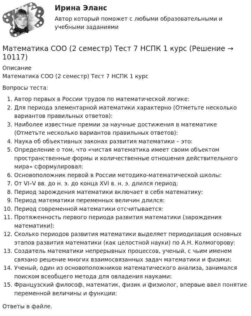      
          Описание
          Математика СОО (2 семестр) Тест 7 НСПК 1 курсВопросы теста:Автор первых в России трудов по математической логике:Для периода элементарной математики характерно (Отметьте несколько вариантов правильных ответов):Наиболее известные премии за научные достижения в математике (Отметьте несколько вариантов правильных ответов):Наука об объективных законах развития математики – это:Определение о том, что «чистая математика имеет своим объектом пространственные формы и количественные отношения действительного мира» сформулировал:Основоположник первой в России методико-математической школы:От VI–V вв. до н. э. до конца XVI в. н. э. длился период:Период зарождения математики включает в себя математику:Период математики переменных величин длился:Период современной математики отсчитывается:Протяженность первого периода развития математики (зарождения математики):Сколько периодов развития математики выделяет периодизация основных этапов развития математики (как целостной науки) по А.Н. Колмогорову:Создатель математики непрерывных процессов, ученый, с чьим именем связано решение многих взаимосвязанных задач математики и физики:Ученый, один из основоположников математического анализа, занимался поиском всеобщего метода для овладения науками:Французский философ, математик, физик и физиолог, впервые ввел понятие переменной величины и функции:Ответы в файле.  
            
            
            Математика СОО (2 семестр) Тест 6 НСПК 1 курсМатематика СОО (2 семестр) Тест 7 НСПК 1 курсМатематика СОО (ДО, СпДО, ПНК, КП, ПДО, ДОУА, 1 часть)Математика СОО (ДО, СпДО, ПНК, КП, ПДО, ДОУА, 1 часть)Математика СОО (ДО, СпДО, ПНК, КП, ПДО, ДОУА, 1 часть)Математика СОО (ДО, СпДО, ПНК, КП, ПДО, ДОУА, 1 часть)Математика СОО (ДО, СпДО, ПНК, КП, ПДО, ДОУА, 1 часть) Практическое занятие 1. Задание 4Математика СОО 2023 (ДО, СпДО, ПНК, КП, ПДО, ДОУА, 1 часть) Тестовые вопросы к разделу 1Математика СОО 2023 (ДО, СпДО, ПНК, КП, ПДО, ДОУА, 1 часть) Тестовые вопросы к разделу 2Математика СОО 2023 (ДО, СпДО, ПНК, КП, ПДО, ДОУА, 1 часть) Тестовые вопросы к разделу 3Математика СОО 2023 (ДО, СпДО, ПНК, КП, ПДО, ДОУА, 1 часть) Тестовые вопросы к разделу 4Математика СОО 2023 (ДО, СпДО, ПНК, КП, ПДО, ДОУА, СР 2 часть)Математика СОО 2023 (ДО, СпДО, ПНК, КП, ПДО, ДОУА, СР 2 часть)Математика СОО (2 семестр) Тест 4 НСПК 1 курс