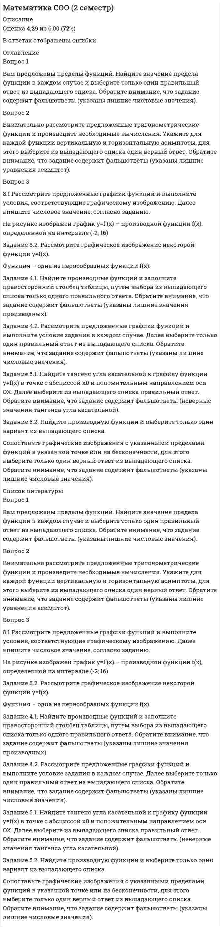      
          Описание
          99 % из 100% Оценка 5,93 из 6,00 (99%)Вопрос 1ВерноБаллов: 3,00 из 3,00Отметить вопросТекст вопросаОбратите внимание! Перед вами комплексное задание — заполнение таблицы путем ввода числового значения.Задание 4.1 Рассмотрите графическое изображение многогранника. Найдите объем многогранника. Далее впишите верный ответ в соответствующее поле таблицы числовым значением. 
          Оглавление
          Вопрос 1Пока нет ответаБалл: 3,00Отметить вопросТекст вопросаОбратите внимание! Перед вами комплексное задание — заполнение таблицы путем ввода числового значения.Задание 4.1 Рассмотрите графическое изображение многогранника. Найдите объем многогранника. Далее впишите верный ответ в соответствующее поле таблицы числовым значением.Задание 4.2 Рассмотрите графическое изображение фигур. Найдите площадь каждой фигуры. Далее впишите верный ответ в соответствующее поле таблицы числовым значением.Задание 4.3 Рассмотрите графическое изображение фигур. Найдите объемы поверхности каждой фигуры. Далее впишите верный ответ в соответствующее поле таблицы числовым значением.Вопрос 2Пока нет ответаБалл: 1,00Отметить вопросТекст вопросаОбратите внимание! Перед вами комплексное задание — заполнение таблицы путём выбора только одного правильного ответа из выпадающего списка; установление соответствия путем перемещения.Задание 1.1 Рассмотрите многогранники и определите его название из выпадающего списка. Обратите внимание, что задание содержит фальшответы (указаны неверные названия многогранников).Задание 1.2. Рассмотрите графическое изображение и укажите названия элементов призмы, выбрав из выпадающего списка верный ответ в каждом названии элемента. Обратите внимание на присутствие фальшответов (неверные названия элементов призмы).Задание 1.3. Рассмотрите графическое изображение тела вращения (цилиндра) и укажите названия элементов цилиндра, для этого выберите из выпадающего списка верное название элемента. Обратите внимание на присутствие фальшответов (лишних названий, которые не имеют отношения к цилиндру).Вопрос 3Пока нет ответаБалл: 2,00Отметить вопросТекст вопросаОбратите внимание! Перед вами комплексное задание — заполнение таблицы путем выбора чисел.Задание 2.1 Рассмотрите геометрические фигуры. Найдите искомые величины, выполняя условия исчисления в каждом случае. Заполните таблицу, в которую впишите верный ответ в числовом значении в соответствующие ячейки.Задание 2.2 Рассмотрите графическое изображение многогранника. Найдите площадь поверхности многогранника. Далее впишите верный ответ в соответствующее поле таблицы числовым значением. 
          Список литературы
          Вопрос 1Пока нет ответаБалл: 3,00Отметить вопросТекст вопросаОбратите внимание! Перед вами комплексное задание — заполнение таблицы путем ввода числового значения.Задание 4.1 Рассмотрите графическое изображение многогранника. Найдите объем многогранника. Далее впишите верный ответ в соответствующее поле таблицы числовым значением.Задание 4.2 Рассмотрите графическое изображение фигур. Найдите площадь каждой фигуры. Далее впишите верный ответ в соответствующее поле таблицы числовым значением.Задание 4.3 Рассмотрите графическое изображение фигур. Найдите объемы поверхности каждой фигуры. Далее впишите верный ответ в соответствующее поле таблицы числовым значением.Вопрос 2Пока нет ответаБалл: 1,00Отметить вопросТекст вопросаОбратите внимание! Перед вами комплексное задание — заполнение таблицы путём выбора только одного правильного ответа из выпадающего списка; установление соответствия путем перемещения.Задание 1.1 Рассмотрите многогранники и определите его название из выпадающего списка. Обратите внимание, что задание содержит фальшответы (указаны неверные названия многогранников).Задание 1.2. Рассмотрите графическое изображение и укажите названия элементов призмы, выбрав из выпадающего списка верный ответ в каждом названии элемента. Обратите внимание на присутствие фальшответов (неверные названия элементов призмы).Задание 1.3. Рассмотрите графическое изображение тела вращения (цилиндра) и укажите названия элементов цилиндра, для этого выберите из выпадающего списка верное название элемента. Обратите внимание на присутствие фальшответов (лишних названий, которые не имеют отношения к цилиндру).Вопрос 3Пока нет ответаБалл: 2,00Отметить вопросТекст вопросаОбратите внимание! Перед вами комплексное задание — заполнение таблицы путем выбора чисел.Задание 2.1 Рассмотрите геометрические фигуры. Найдите искомые величины, выполняя условия исчисления в каждом случае. Заполните таблицу, в которую впишите верный ответ в числовом значении в соответствующие ячейки.Задание 2.2 Рассмотрите графическое изображение многогранника. Найдите площадь поверхности многогранника. Далее впишите верный ответ в соответствующее поле таблицы числовым значением.
            
            
            Математика СОО (2 семестр). 2Математика СОО (2 семестр). 3Математика СОО (2 семестр). 4Математика СОО (ДО, СпДО, ПНК, КП, ПДО, ДОУА, 2 часть)Математика СОО (ДО, СпДО, ПНК, КП, ПДО, ДОУА, 2 часть). 2Математика СОО (ДО, СпДО, ПНК, КП, ПДО, ДОУА, 2 часть). 3Математика СОО (ДО, СпДО, ПНК, КП, ПДО, ДОУА, 2 часть). 4Математика СОО (1 семестр). 4Математика СОО (1 семестр). 5Математика СОО (1 семестр) 6 из 6Математика СОО (1 семестр) ИТОГОВЫЙ ТЕСТ 90% (45 ИЗ 50 )Математика СОО (1 семестр) Тестовые вопросы к Разделу 1. Уравнения и неравенства (15 верных из 15-и)Математика СОО (1 семестр) Тестовые вопросы к Разделу 2. Функции. Степенная, показательная и логарифмическая функции (15 верных из 15-и)Математика СОО (1 семестр) Тестовые вопросы к Разделу 3. Тригонометрические функции (15 верных из 15-и)