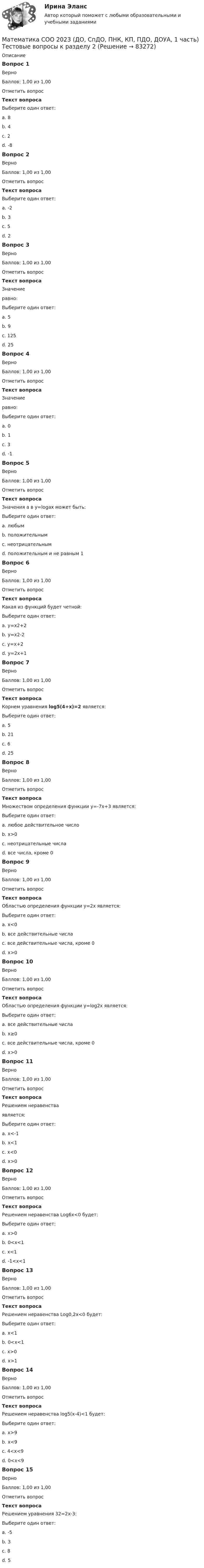      
            Описание
            Вопрос 1ВерноБаллов: 1,00 из 1,00Отметить вопросТекст вопросаВыберите один ответ:a. 8b. 4 c. 2d. -8Вопрос 2ВерноБаллов: 1,00 из 1,00Отметить вопросТекст вопросаВыберите один ответ:a. -2b. 3c. 5d. 2 Вопрос 3ВерноБаллов: 1,00 из 1,00Отметить вопросТекст вопросаЗначение  равно:Выберите один ответ:a. 5b. 9c. 125 d. 25Вопрос 4ВерноБаллов: 1,00 из 1,00Отметить вопросТекст вопросаЗначение  равно:Выберите один ответ:a. 0b. 1 c. 3d. -1Вопрос 5ВерноБаллов: 1,00 из 1,00Отметить вопросТекст вопросаЗначения а в  y=logаx может быть:Выберите один ответ:a. любымb. положительнымc. неотрицательнымd. положительным и не равным 1 Вопрос 6ВерноБаллов: 1,00 из 1,00Отметить вопросТекст вопросаКакая из функций будет четной:Выберите один ответ:a. у=х2+2b. у=х2-2 c. у=х+2d. у=2х+1Вопрос 7ВерноБаллов: 1,00 из 1,00Отметить вопросТекст вопросаКорнем уравнения log5(4+x)=2 является:Выберите один ответ:a. 5b. 21 c. 6d. 25Вопрос 8ВерноБаллов: 1,00 из 1,00Отметить вопросТекст вопросаМножеством определения функции у=-7х+3 является:Выберите один ответ:a. любое действительное число b. х>0c. неотрицательные числаd. все числа, кроме 0Вопрос 9ВерноБаллов: 1,00 из 1,00Отметить вопросТекст вопросаОбластью определения функции y=2x является:Выберите один ответ:a. x<0b. все действительные числа c. все действительные числа, кроме 0d. x>0Вопрос 10ВерноБаллов: 1,00 из 1,00Отметить вопросТекст вопросаОбластью определения функции y=log2x является:Выберите один ответ:a. все действительные числаb. x≥0c. все действительные числа, кроме 0d. x>0 Вопрос 11ВерноБаллов: 1,00 из 1,00Отметить вопросТекст вопросаРешением неравенства  является:Выберите один ответ:a. x<-1b. x<1c. x<0 d. x>0Вопрос 12ВерноБаллов: 1,00 из 1,00Отметить вопросТекст вопросаРешением неравенства Log6x<0 будет:Выберите один ответ:a. x>0b. 0<x<1 c. x<1d. -1<x<1Вопрос 13ВерноБаллов: 1,00 из 1,00Отметить вопросТекст вопросаРешением неравенства Log0,2x<0 будет:Выберите один ответ:a. x<1b. 0<x<1c. x>0d. x>1 Вопрос 14ВерноБаллов: 1,00 из 1,00Отметить вопросТекст вопросаРешением неравенства log5(x-4)<1 будет:Выберите один ответ:a. x>9b. x<9c. 4<x<9 d. 0<x<9Вопрос 15ВерноБаллов: 1,00 из 1,00Отметить вопросТекст вопросаРешением уравнения 32=2x-3:Выберите один ответ:a. -5b. 3c. 8 d. 5   
            
            
            Математика СОО 2023 (ДО, СпДО, ПНК, КП, ПДО, ДОУА, 1 часть) Тестовые вопросы к разделу 1Математика СОО 2023 (ДО, СпДО, ПНК, КП, ПДО, ДОУА, 1 часть) Тестовые вопросы к разделу 2Математика СОО 2023 (ДО, СпДО, ПНК, КП, ПДО, ДОУА, 1 часть) Тестовые вопросы к разделу 3Математика СОО 2023 (ДО, СпДО, ПНК, КП, ПДО, ДОУА, 1 часть) Тестовые вопросы к разделу 4Математика СОО 2023 (ДО, СпДО, ПНК, КП, ПДО, ДОУА, СР 2 часть)Математика СОО 2023 (ДО, СпДО, ПНК, КП, ПДО, ДОУА, СР 2 часть)Математика СОО (2 семестр) Тест 4 НСПК 1 курсМатематика с методикой преподавания Тестовые вопросы к разделу 3 НСПКМатематика с методикой преподавания Тестовые вопросы к разделу 4 НСПКМатематика с методикой преподавания Тестовые вопросы к разделу 5 НСПКМатематика СОО (100 % верный, НСПК)Математика СОО 2023 (ДО, СпДО, ПНК, КП, ПДО, ДОУА, 1 часть)  Практическое занятие 1. Задания 1, 3, 5, 9 - 11Математика СОО 2023 (ДО, СпДО, ПНК, КП, ПДО, ДОУА, 1 часть) Практическое занятие 1. Задания 1, 3, 5, 9 - 11Математика СОО 2023 (ДО, СпДО, ПНК, КП, ПДО, ДОУА, 1 часть) Практическое занятие 2. Задания 1, 3