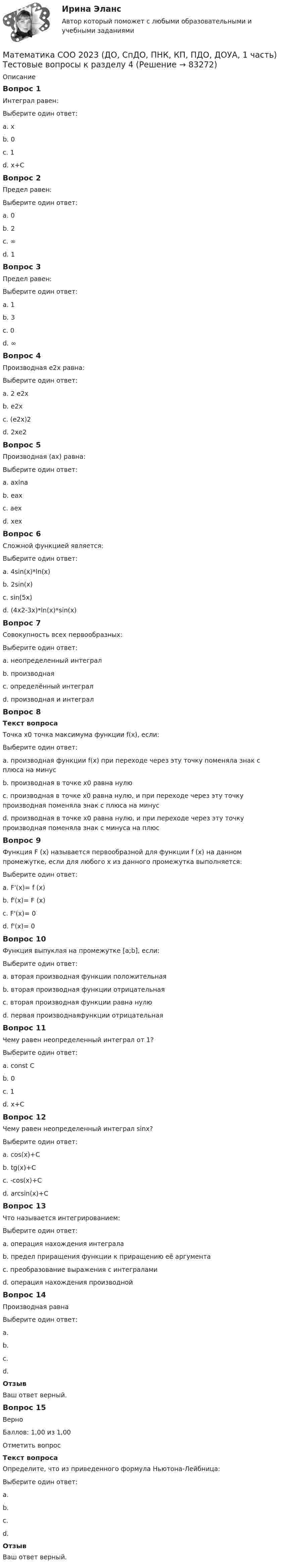      
            Описание
            Вопрос 1Интеграл равен:Выберите один ответ:a. хb. 0 c. 1d. x+СВопрос 2Предел равен:Выберите один ответ:a. 0b. 2c. ∞d. 1 Вопрос 3Предел равен:Выберите один ответ:a. 1b. 3 c. 0d. ∞Вопрос 4Производная е2х равна:Выберите один ответ:a. 2 е2х b. е2хc. (е2х)2d. 2хе2Вопрос 5Производная (ax) равна:Выберите один ответ:a. axlna b. eaxc. aexd. хexВопрос 6Сложной функцией является:Выберите один ответ:a. 4sin(x)*ln(x)b. 2sin(x)c. sin(5x) d. (4x2-3x)*ln(x)*sin(x)Вопрос 7Совокупность всех первообразных:Выберите один ответ:a. неопределенный интеграл b. производнаяc. определённый интегралd. производная и интегралВопрос 8Текст вопросаТочка х0 точка максимума функции f(x), если:Выберите один ответ:a. производная функции f(x) при переходе через эту точку поменяла знак с плюса на минусb. производная в точке х0 равна нулюc. производная в точке х0 равна нулю, и при переходе через эту точку производная поменяла знак с плюса на минусd. производная в точке х0 равна нулю, и при переходе через эту точку производная поменяла знак с минуса на плюс Вопрос 9Функция F (x) называется первообразной для функции f (x) на данном промежутке, если для любого х из данного промежутка выполняется:Выберите один ответ:a. F'(x)= f (x) b. f'(x)= F (x)c. F'(x)= 0d. f'(x)= 0Вопрос 10Функция выпуклая на промежутке [a;b], если:Выберите один ответ:a. вторая производная функции положительнаяb. вторая производная функции отрицательная c. вторая производная функции равна нулюd. первая производнаяфункции отрицательнаяВопрос 11Чему равен неопределенный интеграл от 1?Выберите один ответ:a. const Сb. 0c. 1d. x+C Вопрос 12Чему равен неопределенный интеграл sinx?Выберите один ответ:a. cos(x)+Cb. tg(x)+Cc. -cos(x)+C d. arcsin(x)+CВопрос 13Что называется интегрированием:Выберите один ответ:a. операция нахождения интеграла b. предел приращения функции к приращению её аргументаc. преобразование выражения с интеграламиd. операция нахождения производнойВопрос 14Производная равнаВыберите один ответ:a. b. c. d. ОтзывВаш ответ верный.Вопрос 15ВерноБаллов: 1,00 из 1,00Отметить вопросТекст вопросаОпределите, что из приведенного формула Ньютона-Лейбница:Выберите один ответ:a. b. c. d. ОтзывВаш ответ верный.   
            
            
            Математика СОО 2023 (ДО, СпДО, ПНК, КП, ПДО, ДОУА, 1 часть) Тестовые вопросы к разделу 3Математика СОО 2023 (ДО, СпДО, ПНК, КП, ПДО, ДОУА, 1 часть) Тестовые вопросы к разделу 4Математика СОО 2023 (ДО, СпДО, ПНК, КП, ПДО, ДОУА, СР 2 часть)Математика СОО 2023 (ДО, СпДО, ПНК, КП, ПДО, ДОУА, СР 2 часть)Математика СОО (2 семестр) Тест 4 НСПК 1 курсМатематика СОО (2 семестр) Тест 5 НСПК 1 курсМатематика СОО (2 семестр) Тест 6 НСПК 1 курсМатематика с методикой преподавания Тестовые вопросы к разделу 5 НСПКМатематика СОО (100 % верный, НСПК)Математика СОО 2023 (ДО, СпДО, ПНК, КП, ПДО, ДОУА, 1 часть)  Практическое занятие 1. Задания 1, 3, 5, 9 - 11Математика СОО 2023 (ДО, СпДО, ПНК, КП, ПДО, ДОУА, 1 часть) Практическое занятие 1. Задания 1, 3, 5, 9 - 11Математика СОО 2023 (ДО, СпДО, ПНК, КП, ПДО, ДОУА, 1 часть) Практическое занятие 2. Задания 1, 3Математика СОО 2023 (ДО, СпДО, ПНК, КП, ПДО, ДОУА, 1 часть) Практическое занятие 3. Задания 1, 3, 4, 5, 10Математика СОО 2023 (ДО, СпДО, ПНК, КП, ПДО, ДОУА, 1 часть) Тестовые вопросы к разделу 1
