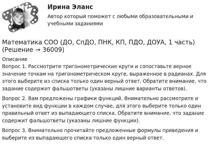      
          Описание
          Вопрос 1. Рассмотрите тригонометрические круги и сопоставьте верное значение точкам на тригонометрическом круге, выраженное в радианах. Для этого выберите из списка только один верный ответ. Обратите внимание, что задание содержит фальшответы (указаны лишние варианты ответов).Вопрос 2. Вам предложены графики функций. Внимательно рассмотрите и установите вид функции в каждом случае, для этого выберите только один правильный ответ из выпадающего списка. Обратите внимание, что задание содержит фальшответы (указаны лишние функции).Вопрос 3. Внимательно прочитайте предложенные формулы приведения и выберите из выпадающего списка только один верный ответ.  
            
            
            Математика СОО (ДО, СпДО, ПНК, КП, ПДО, ДОУА, 1 часть)Математика СОО (ДО, СпДО, ПНК, КП, ПДО, ДОУА, 1 часть)Математика СОО (ДО, СпДО, ПНК, КП, ПДО, ДОУА, 1 часть)Математика СОО (ДО, СпДО, ПНК, КП, ПДО, ДОУА, 1 часть)Математика СОО (ДО, СпДО, ПНК, КП, ПДО, ДОУА, 1 часть) Практическое занятие 1. Задание 4Математика СОО (ДО, СпДО, ПНК, КП, ПДО, ДОУА, 2 часть)Математика СОО (ДО, СпДО, ПНК, КП, ПДО, ДОУА, 2 часть)Математика СОО 2023 (ДО, СпДО, ПНК, КП, ПДО, ДОУА, 1 часть) Тестовые вопросы к разделу 3Математика СОО 2023 (ДО, СпДО, ПНК, КП, ПДО, ДОУА, 1 часть) Тестовые вопросы к разделу 4Математика СОО 2023 (ДО, СпДО, ПНК, КП, ПДО, ДОУА, СР 2 часть)Математика СОО 2023 (ДО, СпДО, ПНК, КП, ПДО, ДОУА, СР 2 часть)Математика СОО (2 семестр) Тест 4 НСПК 1 курсМатематика СОО (2 семестр) Тест 5 НСПК 1 курсМатематика СОО (2 семестр) Тест 6 НСПК 1 курс
