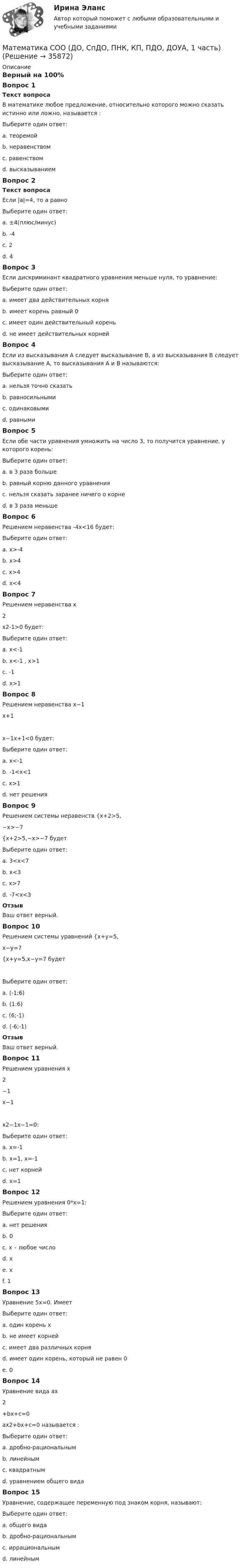     
          Описание
          Верный на 100%Вопрос 1Текст вопросаВ математике любое предложение, относительно которого можно сказать истинно или ложно, называется :Выберите один ответ:a. теоремойb. неравенствомc. равенствомd. высказыванием Вопрос 2Текст вопросаЕсли |a|=4, то а равноВыберите один ответ:a. ±4(плюс/минус) b. -4c. 2d. 4Вопрос 3Если дискриминант квадратного уравнения меньше нуля, то уравнение:Выберите один ответ:a. имеет два действительных корняb. имеет корень равный 0c. имеет один действительный кореньd. не имеет действительных корней Вопрос 4Если из высказывания А следует высказывание В, а из высказывания В следует высказывание А, то высказывания А и В называются:Выберите один ответ:a. нельзя точно сказатьb. равносильными c. одинаковымиd. равнымиВопрос 5Если обе части уравнения умножить на число 3, то получится уравнение, у которого корень:Выберите один ответ:a. в 3 раза большеb. равный корню данного уравнения c. нельзя сказать заранее ничего о корнеd. в 3 раза меньшеВопрос 6Решением неравенства -4х<16 будет:Выберите один ответ:a. x>-4 b. x>4c. x>4d. х<4Вопрос 7Решением неравенства x2x2-1>0 будет:Выберите один ответ:a. x<-1b. x<-1 , x>1 c. -1d. x>1Вопрос 8Решением неравенства x−1x+1x−1x+1<0 будет:Выберите один ответ:a. x<-1b. -1<x<1 c. x>1d. нет решенияВопрос 9Решением системы неравенств {x+2>5,−x>−7{x+2>5,−x>−7 будетВыберите один ответ:a. 3<x<7 b. x<3c. x>7d. -7<x<3ОтзывВаш ответ верный.Вопрос 10Решением системы уравнений {x+y=5,x−y=7{x+y=5,x−y=7  будетВыберите один ответ:a. (-1;6)b. (1;6)c. (6;-1) d. (-6;-1)ОтзывВаш ответ верный.Вопрос 11Решением уравнения x2−1x−1x2−1x−1=0:Выберите один ответ:a. х=-1 b. х=1, х=-1c. нет корнейd. х=1Вопрос 12Решением уравнения 0*х=1:Выберите один ответ:a. нет решенияb. 0c. х – любое числоd. хe. хf. 1 Вопрос 13Уравнение 5х=0. ИмеетВыберите один ответ:a. один корень х b. не имеет корнейc. имеет два различных корняd. имеет один корень, который не равен 0e. 0Вопрос 14Уравнение вида ax2+bx+c=0ax2+bx+c=0 называется :Выберите один ответ:a. дробно-рациональнымb. линейнымc. квадратным d. уравнением общего видаВопрос 15Уравнение, содержащее переменную под знаком корня, называют:Выберите один ответ:a. общего видаb. дробно-рациональнымc. иррациональным d. линейным  
            
            
            Математика СОО (ДО, СпДО, ПНК, КП, ПДО, ДОУА, 1 часть)Математика СОО (ДО, СпДО, ПНК, КП, ПДО, ДОУА, 1 часть)Математика СОО (ДО, СпДО, ПНК, КП, ПДО, ДОУА, 1 часть) Практическое занятие 1. Задание 4Математика СОО (ДО, СпДО, ПНК, КП, ПДО, ДОУА, 2 часть)Математика СОО (ДО, СпДО, ПНК, КП, ПДО, ДОУА, 2 часть)Математика СОО (ДО, СпДО, ПНК, КП, ПДО, ДОУА, 2 часть)Математика СОО (ДО, СпДО, ПНК, КП, ПДО, ДОУА, 2 часть)Математика СОО 2023 (ДО, СпДО, ПНК, КП, ПДО, ДОУА, СР 2 часть)Математика СОО 2023 (ДО, СпДО, ПНК, КП, ПДО, ДОУА, СР 2 часть)Математика СОО (2 семестр) Тест 4 НСПК 1 курсМатематика СОО (2 семестр) Тест 5 НСПК 1 курсМатематика СОО (2 семестр) Тест 6 НСПК 1 курсМатематика СОО (2 семестр) Тест 7 НСПК 1 курсМатематика СОО (ДО, СпДО, ПНК, КП, ПДО, ДОУА, 1 часть)