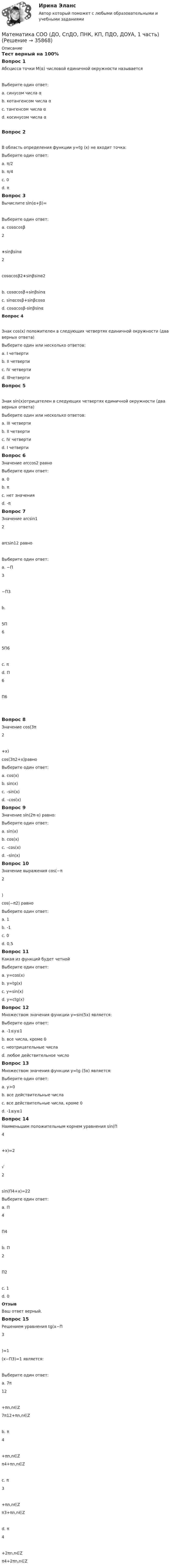     
          Описание
          Тест верный на 100%Вопрос 1Абсцисса точки М(α) числовой единичной окружности называетсяВыберите один ответ:a. синусом числа αb. котангенсом числа αc. тангенсом числа αd. косинусом числа α Вопрос 2В область определения функции y=tg (x) не входит точка:Выберите один ответ:a. π/2 b. π/4c. 0d. πВопрос 3Вычислите sin(α+β)=Выберите один ответ:a. cosαcosβ2∗sinβsinα2cosαcosβ2∗sinβsinα2b. cosαcosβ+sinβsinαc. sinαcosβ+sinβcosα d. cosαcosβ-sinβsinαВопрос 4Знак cos(x) положителен в следующих четвертях единичной окружности (два верных ответа)Выберите один или несколько ответов:a. I четверти b. II четвертиc. IV четверти d. IIIчетвертиВопрос 5Знак sin(x)отрицателен в следующих четвертях единичной окружности (два верных ответа)Выберите один или несколько ответов:a. III четверти b. II четвертиc. IV четверти d. I четвертиВопрос 6Значение arccos2 равноВыберите один ответ:a. 0b. πc. нет значения d. -πВопрос 7Значение arcsin12arcsin12 равноВыберите один ответ:a. −Π3−Π3b.5Π65Π6c. πd. Π6Π6Вопрос 8Значение cos(3π2+x)cos(3π2+x)равноВыберите один ответ:a. cos(x)b. sin(x) c. –sin(x)d. –cos(x)Вопрос 9Значение sin(2π-x) равно:Выберите один ответ:a. sin(x)b. cos(x)c. –cos(x)d. –sin(x) Вопрос 10Значение выражения cos(−π2)cos(−π2) равноВыберите один ответ:a. 1b. -1c. 0 d. 0,5Вопрос 11Какая из функций будет четнойВыберите один ответ:a. у=cos(х) b. у=tg(x)c. у=sin(x)d. у=ctg(x)Вопрос 12Множеством значения функции у=sin(5x) является:Выберите один ответ:a. -1≤y≤1 b. все числа, кроме 0c. неотрицательные числаd. любое действительное числоВопрос 13Множеством значения функции у=tg (5x) является:Выберите один ответ:a. y>0b. все действительные числа c. все действительные числа, кроме 0d. -1≤y≤1Вопрос 14Наименьшим положительным корнем уравнения sin(Π4+x)=2√2sin(Π4+x)=22 Выберите один ответ:a. Π4Π4b. Π2Π2c. 1d. 0 ОтзывВаш ответ верный.Вопрос 15Решением уравнения tg(x−Π3)=1(x−Π3)=1 является:Выберите один ответ:a. 7π12+πn,n∈Z7π12+πn,n∈Zb. π4+πn,n∈Zπ4+πn,n∈Zc. π3+πn,n∈Zπ3+πn,n∈Zd. π4+2πn,n∈Zπ4+2πn,n∈Z  
            
            
            Математика СОО (ДО, СпДО, ПНК, КП, ПДО, ДОУА, 1 часть)Математика СОО (ДО, СпДО, ПНК, КП, ПДО, ДОУА, 1 часть)Математика СОО (ДО, СпДО, ПНК, КП, ПДО, ДОУА, 1 часть)Математика СОО (ДО, СпДО, ПНК, КП, ПДО, ДОУА, 1 часть) Практическое занятие 1. Задание 4Математика СОО (ДО, СпДО, ПНК, КП, ПДО, ДОУА, 2 часть)Математика СОО (ДО, СпДО, ПНК, КП, ПДО, ДОУА, 2 часть)Математика СОО (ДО, СпДО, ПНК, КП, ПДО, ДОУА, 2 часть)Математика СОО 2023 (ДО, СпДО, ПНК, КП, ПДО, ДОУА, 1 часть) Тестовые вопросы к разделу 4Математика СОО 2023 (ДО, СпДО, ПНК, КП, ПДО, ДОУА, СР 2 часть)Математика СОО 2023 (ДО, СпДО, ПНК, КП, ПДО, ДОУА, СР 2 часть)Математика СОО (2 семестр) Тест 4 НСПК 1 курсМатематика СОО (2 семестр) Тест 5 НСПК 1 курсМатематика СОО (2 семестр) Тест 6 НСПК 1 курсМатематика СОО (2 семестр) Тест 7 НСПК 1 курс