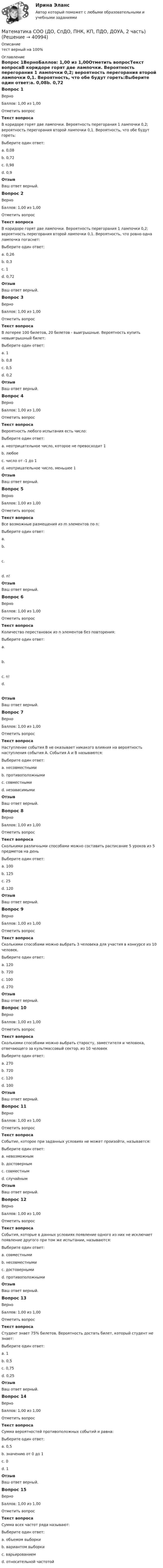      
          Описание
          тест верный на 100% 
          Оглавление
          Вопрос 1ВерноБаллов: 1,00 из 1,00Отметить вопросТекст вопросаВ коридоре горят две лампочки. Вероятность перегорания 1 лампочки 0,2; вероятность перегорания второй лампочки 0,1. Вероятность, что обе будут гореть:Выберите один ответ:a. 0,08b. 0,72 c. 0,98d. 0,9ОтзывВаш ответ верный.Вопрос 2ВерноБаллов: 1,00 из 1,00Отметить вопросТекст вопросаВ коридоре горят две лампочки. Вероятность перегорания 1 лампочки 0,2; вероятность перегорания второй лампочки 0,1. Вероятность, что ровно одна лампочка погаснет:Выберите один ответ:a. 0,26 b. 0,3c. 1d. 0,72ОтзывВаш ответ верный.Вопрос 3ВерноБаллов: 1,00 из 1,00Отметить вопросТекст вопросаВ лотерее 100 билетов, 20 билетов - выигрышные. Вероятность купить невыигрышный билет:Выберите один ответ:a. 1b. 0,8 c. 0,5d. 0,2ОтзывВаш ответ верный.Вопрос 4ВерноБаллов: 1,00 из 1,00Отметить вопросТекст вопросаВероятность любого испытания есть число:Выберите один ответ:a. неотрицательное число, которое не превосходит 1 b. любоеc. число от -1 до 1d. неотрицательное число, меньшее 1ОтзывВаш ответ верный.Вопрос 5ВерноБаллов: 1,00 из 1,00Отметить вопросТекст вопросаВсе возможные размещения из m элементов по n:Выберите один ответ:a.  b. c. d. n!ОтзывВаш ответ верный.Вопрос 6ВерноБаллов: 1,00 из 1,00Отметить вопросТекст вопросаКоличество перестановок из n элементов без повторения:Выберите один ответ:a. b. c. n! d. ОтзывВаш ответ верный.Вопрос 7ВерноБаллов: 1,00 из 1,00Отметить вопросТекст вопросаНаступление события В не оказывает никакого влияния на вероятность наступления события А. События А и В называются:Выберите один ответ:a. несовместнымиb. противоположнымиc. совместнымиd. независимыми ОтзывВаш ответ верный.Вопрос 8ВерноБаллов: 1,00 из 1,00Отметить вопросТекст вопросаСколькими различными способами можно составить расписание 5 уроков из 5 предметов на день Выберите один ответ:a. 100b. 125c. 25d. 120 ОтзывВаш ответ верный.Вопрос 9ВерноБаллов: 1,00 из 1,00Отметить вопросТекст вопросаСколькими способами можно выбрать 3 человека для участия в конкурсе из 10 человек.Выберите один ответ:a. 120 b. 720c. 100d. 270ОтзывВаш ответ верный.Вопрос 10ВерноБаллов: 1,00 из 1,00Отметить вопросТекст вопросаСколькими способами можно выбрать старосту, заместителя и человека, отвечающего за культмассовый сектор, из 10 человекВыберите один ответ:a. 270b. 720 c. 120d. 100ОтзывВаш ответ верный.Вопрос 11ВерноБаллов: 1,00 из 1,00Отметить вопросТекст вопросаСобытие, которое при заданных условиях не может произойти, называется:Выберите один ответ:a. невозможным b. достовернымc. совместнымd. случайнымОтзывВаш ответ верный.Вопрос 12ВерноБаллов: 1,00 из 1,00Отметить вопросТекст вопросаСобытия, которые в данных условиях появление одного из них не исключает появление другого при том же испытании, называются:Выберите один ответ:a. совместными b. несовместнымиc. достовернымиd. противоположнымиОтзывВаш ответ верный.Вопрос 13ВерноБаллов: 1,00 из 1,00Отметить вопросТекст вопросаСтудент знает 75% билетов. Вероятность достать билет, который студент не знает:Выберите один ответ:a. 1b. 0,5c. 0,75d. 0,25 ОтзывВаш ответ верный.Вопрос 14ВерноБаллов: 1,00 из 1,00Отметить вопросТекст вопросаСумма вероятностей противоположных событий и равна:Выберите один ответ:a. 0,5b. значению от 0 до 1c. 0d. 1 ОтзывВаш ответ верный.Вопрос 15ВерноБаллов: 1,00 из 1,00Отметить вопросТекст вопросаСумма всех частот ряда называют:Выберите один ответ:a. объемом выборки b. вариантом выборкиc. варьированиемd. относительной частотой 
            
            
            Математика СОО (ДО, СпДО, ПНК, КП, ПДО, ДОУА, 2 часть)Математика СОО (ДО, СпДО, ПНК, КП, ПДО, ДОУА, 2 часть)Математика СОО (ДО, СпДО, ПНК, КП, ПДО, ДОУА, 2 часть) 2 семестр Раздел 4Математика СОО (ДО, СпДО, ПНК, КП, ПДО, ДОУА, 2 часть) 2 семестр Раздел 5Математика СОО (ДО, СпДО, ПНК, КП, ПДО, ДОУА, 2 часть) 2 семестр Раздел 6Математика СОО (ДО, СпДО, ПНК, КП, ПДО, ДОУА, 2 часть) 2 семестр Раздел 7Математика СОО (ДО, СпДО, ПНК, КП, ПДО, ДОУА, 2 часть) Практическая 6 Математика СОО (ДО, СпДО, ПНК, КП, ПДО, ДОУА, 1 часть)Математика СОО (ДО, СпДО, ПНК, КП, ПДО, ДОУА, 1 часть)Математика СОО (ДО, СпДО, ПНК, КП, ПДО, ДОУА, 1 часть)Математика СОО (ДО, СпДО, ПНК, КП, ПДО, ДОУА, 1 часть) Практическое занятие 1. Задание 4Математика СОО (ДО, СпДО, ПНК, КП, ПДО, ДОУА, 2 часть)Математика СОО (ДО, СпДО, ПНК, КП, ПДО, ДОУА, 2 часть)Математика СОО (ДО, СпДО, ПНК, КП, ПДО, ДОУА, 2 часть)