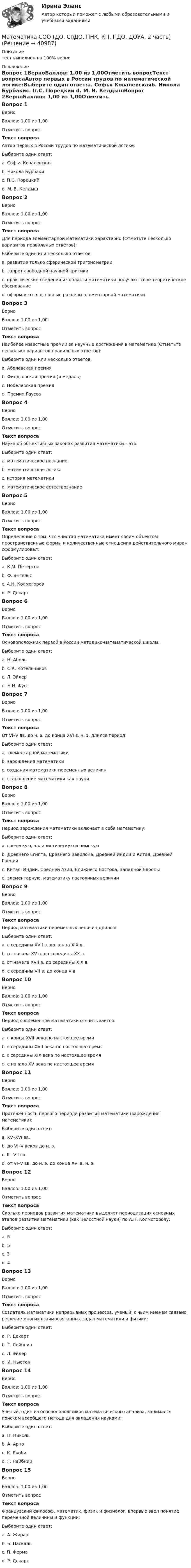      
          Описание
          тест выполнен на 100% верно 
          Оглавление
          Вопрос 1ВерноБаллов: 1,00 из 1,00Отметить вопросТекст вопросаАвтор первых в России трудов по математической логике:Выберите один ответ:a. Софья Ковалевскаяb. Никола Бурбакиc. П.С. Порецкий d. М. В. КелдышВопрос 2ВерноБаллов: 1,00 из 1,00Отметить вопросТекст вопросаДля периода элементарной математики характерно (Отметьте несколько вариантов правильных ответов):Выберите один или несколько ответов:a. развитие только сферической тригонометрииb. запрет свободной научной критикиc. практические сведения из области математики получают свое теоретическое обоснование d. оформляются основные разделы элементарной математики Вопрос 3ВерноБаллов: 1,00 из 1,00Отметить вопросТекст вопросаНаиболее известные премии за научные достижения в математике (Отметьте несколько вариантов правильных ответов):Выберите один или несколько ответов:a. Абелевская премия b. Филдсовская премия (и медаль) c. Нобелевская премияd. Премия Гаусса Вопрос 4ВерноБаллов: 1,00 из 1,00Отметить вопросТекст вопросаНаука об объективных законах развития математики – это:Выберите один ответ:a. математическое познаниеb. математическая логикаc. история математики d. математическое естествознаниеВопрос 5ВерноБаллов: 1,00 из 1,00Отметить вопросТекст вопросаОпределение о том, что «чистая математика имеет своим объектом пространственные формы и количественные отношения действительного мира» сформулировал:Выберите один ответ:a. К.М. Петерсонb. Ф. Энгельс c. А.Н. Колмогоровd. Р. ДекартВопрос 6ВерноБаллов: 1,00 из 1,00Отметить вопросТекст вопросаОсновоположник первой в России методико-математической школы:Выберите один ответ:a. Н. Абельb. С.К. Котельниковc. Л. Эйлер d. Н.И. ФуссВопрос 7ВерноБаллов: 1,00 из 1,00Отметить вопросТекст вопросаОт VI–V вв. до н. э. до конца XVI в. н. э. длился период:Выберите один ответ:a. элементарной математики b. зарождения математикиc. создания математики переменных величинd. становление математики как наукиВопрос 8ВерноБаллов: 1,00 из 1,00Отметить вопросТекст вопросаПериод зарождения математики включает в себя математику:Выберите один ответ:a. греческую, эллинистическую и римскуюb. Древнего Египта, Древнего Вавилона, Древней Индии и Китая, Древней Греции c. Китая, Индии, Средней Азии, Ближнего Востока, Западной Европыd. элементарную, математику постоянных величинВопрос 9ВерноБаллов: 1,00 из 1,00Отметить вопросТекст вопросаПериод математики переменных величин длился:Выберите один ответ:a. с середины XVII в. до конца XIX в.b. от начала XV в. до середины XX в.c. от начала XVII в. до середины XIX в. d. с середины VII в. до конца X вВопрос 10ВерноБаллов: 1,00 из 1,00Отметить вопросТекст вопросаПериод современной математики отсчитывается:Выберите один ответ:a. с конца XVII века по настоящее времяb. с середины XVII века по настоящее времяc. с середины XIX века по настоящее время d. с начала XV века по настоящее времяВопрос 11ВерноБаллов: 1,00 из 1,00Отметить вопросТекст вопросаПротяженность первого периода развития математики (зарождения математики):Выберите один ответ:a. XV–XVI вв.b. до VI–V веков до н. э. c. III -VII вв.d. от VI–V вв. до н. э. до конца XVI в. н. э.Вопрос 12ВерноБаллов: 1,00 из 1,00Отметить вопросТекст вопросаСколько периодов развития математики выделяет периодизация основных этапов развития математики (как целостной науки) по А.Н. Колмогорову:Выберите один ответ:a. 6b. 5c. 3d. 4 Вопрос 13ВерноБаллов: 1,00 из 1,00Отметить вопросТекст вопросаСоздатель математики непрерывных процессов, ученый, с чьим именем связано решение многих взаимосвязанных задач математики и физики:Выберите один ответ:a. Р. Декартb. Г. Лейбницc. Л. Эйлерd. И. Ньютон Вопрос 14ВерноБаллов: 1,00 из 1,00Отметить вопросТекст вопросаУченый, один из основоположников математического анализа, занимался поиском всеобщего метода для овладения науками:Выберите один ответ:a. П. Никольb. А. Арноc. К. Якобиd. Г. Лейбниц Вопрос 15ВерноБаллов: 1,00 из 1,00Отметить вопросТекст вопросаФранцузский философ, математик, физик и физиолог, впервые ввел понятие переменной величины и функции:Выберите один ответ:a. А. Жирарb. Б. Паскальc. П. Фермаd. Р. Декарт  
            
            
            Математика СОО (ДО, СпДО, ПНК, КП, ПДО, ДОУА, 2 часть)Математика СОО (ДО, СпДО, ПНК, КП, ПДО, ДОУА, 2 часть)Математика СОО (ДО, СпДО, ПНК, КП, ПДО, ДОУА, 2 часть)Математика СОО (ДО, СпДО, ПНК, КП, ПДО, ДОУА, 2 часть)Математика СОО (ДО, СпДО, ПНК, КП, ПДО, ДОУА, 2 часть)Математика СОО (ДО, СпДО, ПНК, КП, ПДО, ДОУА, 2 часть)Математика СОО (ДО, СпДО, ПНК, КП, ПДО, ДОУА, 2 часть) 2 семестр Раздел 4Математика СОО (2 семестр) Тест 5 НСПК 1 курсМатематика СОО (2 семестр) Тест 6 НСПК 1 курсМатематика СОО (2 семестр) Тест 7 НСПК 1 курсМатематика СОО (ДО, СпДО, ПНК, КП, ПДО, ДОУА, 1 часть)Математика СОО (ДО, СпДО, ПНК, КП, ПДО, ДОУА, 1 часть)Математика СОО (ДО, СпДО, ПНК, КП, ПДО, ДОУА, 1 часть)Математика СОО (ДО, СпДО, ПНК, КП, ПДО, ДОУА, 1 часть)