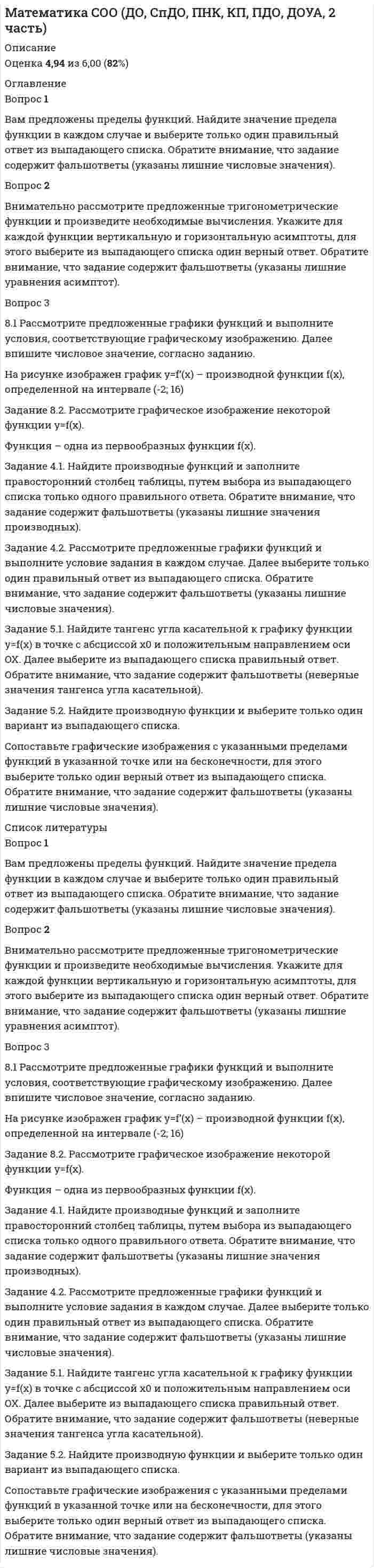      
          Описание
          Оценка 4,80 из 6,00 (80%)<h1>Математика СОО (ДО, СпДО, ПНК, КП, ПДО, ДОУА, 2 часть)</h1> 
          Оглавление
          Вопрос 1Пока нет ответаБалл: 1,00Отметить вопросТекст вопросаВам предложено к рассмотрению: математическая задача, уравнение и вопрос. Решите их, учитывая условия их выполнения.Вопрос 2ВерноБаллов: 1,00 из 1,00Отметить вопросТекст вопросаВам предложены задачи по теории вероятности. Произведите решение и выберите из выпадающего списка только один правильный ответ.Вопрос 3Частично правильныйБаллов: 0,20 из 1,00Отметить вопросТекст вопросаВнимательно изучите графические изображения исходных данных. Соотнесите каждое графическое изображение с основным понятием математической статистики. Далее выберите только один правильный ответ из выпадающего списка. Обратите внимание, что задание содержит фальшответы (представлены неописанные понятия математической статистики).Вопрос 4Частично правильныйБаллов: 0,80 из 1,00Отметить вопросТекст вопросаВнимательно прочитайте определения понятий математической статистики. Сопоставьте каждое определение с понятием математической статистики. Далее выберите из выпадающего списка только один правильный ответ.Вопрос 5Частично правильныйБаллов: 0,80 из 1,00Отметить вопросТекст вопросаВнимательно рассмотрите графические изображения. Установите соответствие графического изображения каждой диаграммы, которые используются в статистике, с названием группы. Далее выберите только один правильный ответ из выпадающего списка. Обратите внимание, что задание содержит фальшответы (неверные названия группы диаграммы).Вопрос 6ВерноБаллов: 1,00 из 1,00Отметить вопросТекст вопросаПрочитайте исходные данные в каждом варианте и определите вид события, путем выбора только одного правильного ответа из выпадающего списка.  
          Список литературы
          Вопрос 1Пока нет ответаБалл: 1,00Отметить вопросТекст вопросаВам предложено к рассмотрению: математическая задача, уравнение и вопрос. Решите их, учитывая условия их выполнения.Вопрос 2ВерноБаллов: 1,00 из 1,00Отметить вопросТекст вопросаВам предложены задачи по теории вероятности. Произведите решение и выберите из выпадающего списка только один правильный ответ.Вопрос 3Частично правильныйБаллов: 0,20 из 1,00Отметить вопросТекст вопросаВнимательно изучите графические изображения исходных данных. Соотнесите каждое графическое изображение с основным понятием математической статистики. Далее выберите только один правильный ответ из выпадающего списка. Обратите внимание, что задание содержит фальшответы (представлены неописанные понятия математической статистики).Вопрос 4Частично правильныйБаллов: 0,80 из 1,00Отметить вопросТекст вопросаВнимательно прочитайте определения понятий математической статистики. Сопоставьте каждое определение с понятием математической статистики. Далее выберите из выпадающего списка только один правильный ответ.Вопрос 5Частично правильныйБаллов: 0,80 из 1,00Отметить вопросТекст вопросаВнимательно рассмотрите графические изображения. Установите соответствие графического изображения каждой диаграммы, которые используются в статистике, с названием группы. Далее выберите только один правильный ответ из выпадающего списка. Обратите внимание, что задание содержит фальшответы (неверные названия группы диаграммы).Вопрос 6ВерноБаллов: 1,00 из 1,00Отметить вопросТекст вопросаПрочитайте исходные данные в каждом варианте и определите вид события, путем выбора только одного правильного ответа из выпадающего списка. 
            
            
            Математика СОО (ДО, СпДО, ПНК, КП, ПДО, ДОУА, 2 часть). 4Математика СОО НСПК 10 из 10Математика-Статистика (Синергия)Математика тест 1Математика Тест 1Математика тест 1 НСПКМатематика тест 2 НСПКМатематика СОО (1 семестр) Тестовые вопросы к Разделу 3. Тригонометрические функции (15 верных из 15-и)Математика СОО (2 семестр)Математика СОО (2 семестр). 2Математика СОО (2 семестр). 3Математика СОО (2 семестр). 4Математика СОО (ДО, СпДО, ПНК, КП, ПДО, ДОУА, 2 часть)Математика СОО (ДО, СпДО, ПНК, КП, ПДО, ДОУА, 2 часть). 2