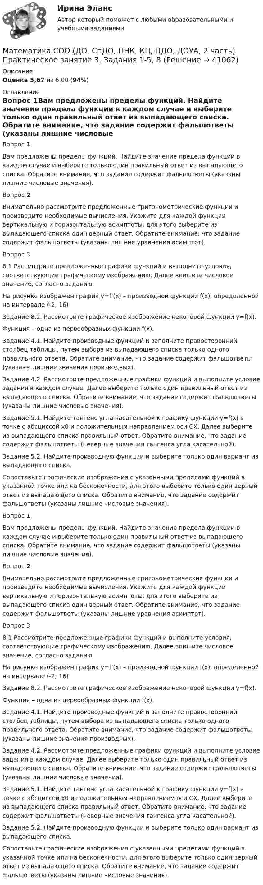      
          Описание
          Оценка 5,67 из 6,00 (94%) 
          Оглавление
          Вопрос 1Вам предложены пределы функций. Найдите значение предела функции в каждом случае и выберите только один правильный ответ из выпадающего списка. Обратите внимание, что задание содержит фальшответы (указаны лишние числовые значения).Вопрос 2Внимательно рассмотрите предложенные тригонометрические функции и произведите необходимые вычисления. Укажите для каждой функции вертикальную и горизонтальную асимптоты, для этого выберите из выпадающего списка один верный ответ. Обратите внимание, что задание содержит фальшответы (указаны лишние уравнения асимптот).Вопрос 38.1 Рассмотрите предложенные графики функций и выполните условия, соответствующие графическому изображению. Далее впишите числовое значение, согласно заданию.На рисунке изображен график y=f’(x) – производной функции f(x), определенной на интервале (-2; 16)Задание 8.2. Рассмотрите графическое изображение некоторой функции y=f(x).Функция – одна из первообразных функции f(x).Задание 4.1. Найдите производные функций и заполните правосторонний столбец таблицы, путем выбора из выпадающего списка только одного правильного ответа. Обратите внимание, что задание содержит фальшответы (указаны лишние значения производных).Задание 4.2. Рассмотрите предложенные графики функций и выполните условие задания в каждом случае. Далее выберите только один правильный ответ из выпадающего списка. Обратите внимание, что задание содержит фальшответы (указаны лишние числовые значения).Задание 5.1. Найдите тангенс угла касательной к графику функции y=f(x) в точке с абсциссой х0 и положительным направлением оси OX. Далее выберите из выпадающего списка правильный ответ. Обратите внимание, что задание содержит фальшответы (неверные значения тангенса угла касательной).Задание 5.2. Найдите производную функции и выберите только один вариант из выпадающего списка.Сопоставьте графические изображения с указанными пределами функций в указанной точке или на бесконечности, для этого выберите только один верный ответ из выпадающего списка. Обратите внимание, что задание содержит фальшответы (указаны лишние числовые значения).Вопрос 1Вам предложены пределы функций. Найдите значение предела функции в каждом случае и выберите только один правильный ответ из выпадающего списка. Обратите внимание, что задание содержит фальшответы (указаны лишние числовые значения).Вопрос 2Внимательно рассмотрите предложенные тригонометрические функции и произведите необходимые вычисления. Укажите для каждой функции вертикальную и горизонтальную асимптоты, для этого выберите из выпадающего списка один верный ответ. Обратите внимание, что задание содержит фальшответы (указаны лишние уравнения асимптот).Вопрос 38.1 Рассмотрите предложенные графики функций и выполните условия, соответствующие графическому изображению. Далее впишите числовое значение, согласно заданию.На рисунке изображен график y=f’(x) – производной функции f(x), определенной на интервале (-2; 16)Задание 8.2. Рассмотрите графическое изображение некоторой функции y=f(x).Функция – одна из первообразных функции f(x).Задание 4.1. Найдите производные функций и заполните правосторонний столбец таблицы, путем выбора из выпадающего списка только одного правильного ответа. Обратите внимание, что задание содержит фальшответы (указаны лишние значения производных).Задание 4.2. Рассмотрите предложенные графики функций и выполните условие задания в каждом случае. Далее выберите только один правильный ответ из выпадающего списка. Обратите внимание, что задание содержит фальшответы (указаны лишние числовые значения).Задание 5.1. Найдите тангенс угла касательной к графику функции y=f(x) в точке с абсциссой х0 и положительным направлением оси OX. Далее выберите из выпадающего списка правильный ответ. Обратите внимание, что задание содержит фальшответы (неверные значения тангенса угла касательной).Задание 5.2. Найдите производную функции и выберите только один вариант из выпадающего списка.Сопоставьте графические изображения с указанными пределами функций в указанной точке или на бесконечности, для этого выберите только один верный ответ из выпадающего списка. Обратите внимание, что задание содержит фальшответы (указаны лишние числовые значения). 
            
            
            Математика СОО (ДО, СпДО, ПНК, КП, ПДО, ДОУА, 2 часть) Практическое занятие 3. Задания 1-5, 8Математика СОО (ДО, СпДО, ПНК, КП, ПДО, ДОУА, 2 часть) Практическое занятие 3. Задания 1-5, 8Математика СОО (ДО, СпДО, ПНК, КП, ПДО, ДОУА, 2 часть) Практическое занятие 4. Задания 1, 2, 4Математика СОО (ДО, СпДО, ПНК, КП, ПДО, ДОУА, 2 часть) Практическое занятие 4. Задания 1 - 5, 7, 9, 10Математика СОО (ДО, СпДО, ПНК, КП, ПДО, ДОУА, 2 часть) Практическое занятие 5. Задания 3 - 7Математика СОО (ДО, СпДО, ПНК, КП, ПДО, ДОУА, 2 часть) Практическое занятие 5. Задания 3-7, 9Математика СОО (ДО, СпДО, ПНК, КП, ПДО, ДОУА, 2 часть) Практическое занятие 6Математика СОО (ДО, СпДО, ПНК, КП, ПДО, ДОУА, 2 часть)Математика СОО (ДО, СпДО, ПНК, КП, ПДО, ДОУА, 2 часть) 2 семестр Раздел 4Математика СОО (ДО, СпДО, ПНК, КП, ПДО, ДОУА, 2 часть) 2 семестр Раздел 5Математика СОО (ДО, СпДО, ПНК, КП, ПДО, ДОУА, 2 часть) 2 семестр Раздел 6Математика СОО (ДО, СпДО, ПНК, КП, ПДО, ДОУА, 2 часть) 2 семестр Раздел 7Математика СОО (ДО, СпДО, ПНК, КП, ПДО, ДОУА, 2 часть) Практическая 6 Математика СОО (ДО, СпДО, ПНК, КП, ПДО, ДОУА, 2 часть)  Практическое занятие 3. Задание 2