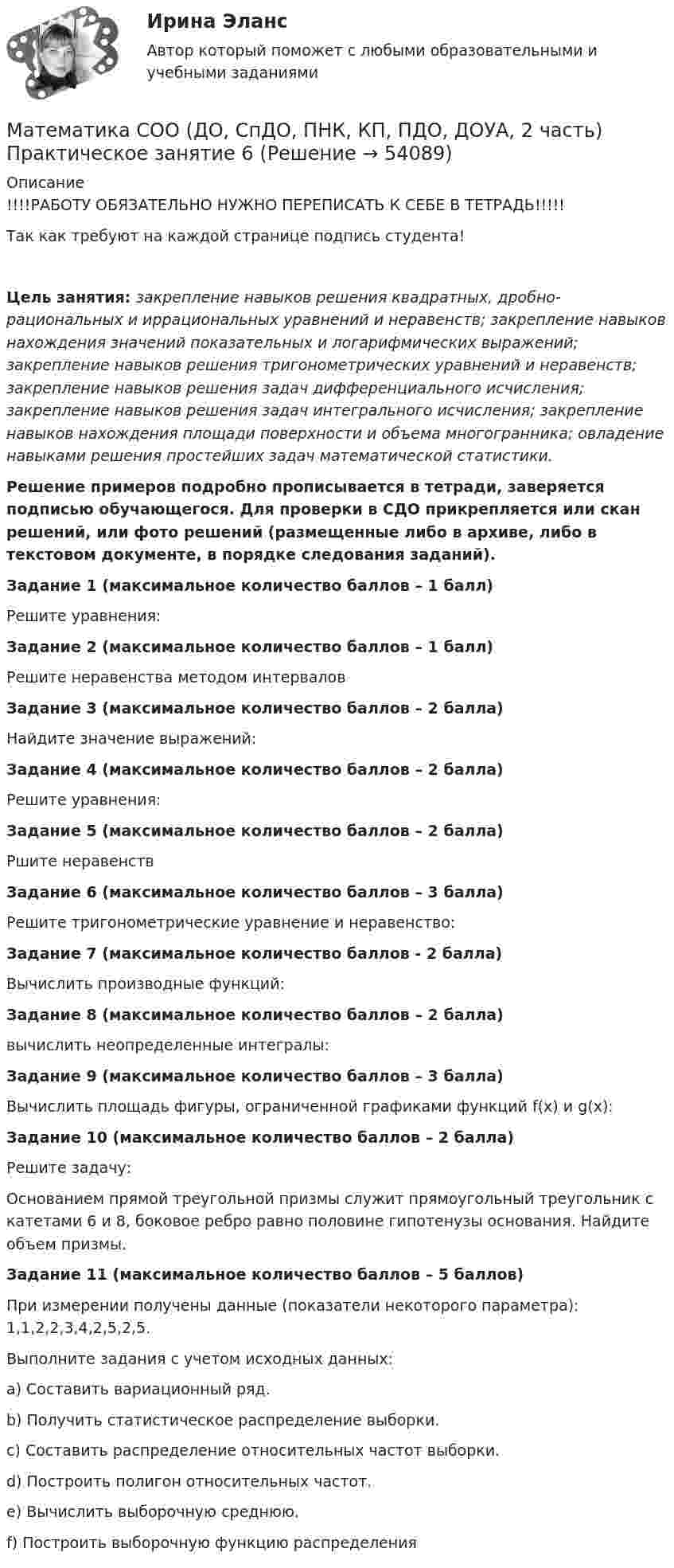     
            Описание
            !!!!РАБОТУ ОБЯЗАТЕЛЬНО НУЖНО ПЕРЕПИСАТЬ К СЕБЕ В ТЕТРАДЬ!!!!!Так как требуют на каждой странице подпись студента!Цель занятия: закрепление навыков решения квадратных, дробно-рациональных и иррациональных уравнений и неравенств; закрепление навыков нахождения значений показательных и логарифмических выражений; закрепление навыков решения тригонометрических уравнений и неравенств; закрепление навыков решения задач дифференциального исчисления; закрепление навыков решения задач интегрального исчисления; закрепление навыков нахождения площади поверхности и объема многогранника; овладение навыками решения простейших задач математической статистики.Решение примеров подробно прописывается в тетради, заверяется подписью обучающегося. Для проверки в СДО прикрепляется или скан решений, или фото решений (размещенные либо в архиве, либо в текстовом документе, в порядке следования заданий).Задание 1 (максимальное количество баллов – 1 балл)Решите уравнения:Задание 2 (максимальное количество баллов – 1 балл)Решите неравенства методом интерваловЗадание 3 (максимальное количество баллов – 2 балла)Найдите значение выражений:Задание 4 (максимальное количество баллов – 2 балла)Решите уравнения:Задание 5 (максимальное количество баллов – 2 балла)Ршите неравенствЗадание 6 (максимальное количество баллов – 3 балла)Решите тригонометрические уравнение и неравенство:Задание 7 (максимальное количество баллов - 2 балла)Вычислить производные функций:Задание 8 (максимальное количество баллов – 2 балла)вычислить неопределенные интегралы:Задание 9 (максимальное количество баллов – 3 балла) Вычислить площадь фигуры, ограниченной графиками функций f(x) и g(x):Задание 10 (максимальное количество баллов – 2 балла) Решите задачу:Основанием прямой треугольной призмы служит прямоугольный треугольник с катетами 6 и 8, боковое ребро равно половине гипотенузы основания. Найдите объем призмы. Задание 11 (максимальное количество баллов – 5 баллов) При измерении получены данные (показатели некоторого параметра): 1,1,2,2,3,4,2,5,2,5.Выполните задания с учетом исходных данных:a) Составить вариационный ряд.b) Получить статистическое распределение выборки.c) Составить распределение относительных частот выборки.d) Построить полигон относительных частот.e) Вычислить выборочную среднюю.f) Построить выборочную функцию распределения  
            
            
            Математика СОО (ДО, СпДО, ПНК, КП, ПДО, ДОУА, 2 часть) Практическое занятие 6Математика СОО (ДО, СпДО, ПНК, КП, ПДО, ДОУА, 2 часть) Практическое занятие 6Математика СОО (ДО, СпДО, ПНК, КП, ПДО, ДОУА, 2 часть) Практическое занятие 6 Математика СОО (ДО, СпДО, ПНК, КП, ПДО, ДОУА, 2 часть) Тестовые вопросы к Разделу 4. Предел функции. Производная функции. Интегрирование.Математика СОО (ДО, СпДО, ПНК, КП, ПДО, ДОУА, 2 часть) Тестовые вопросы к Разделу 5. СтереометрияМатематика СОО (ДО, СпДО, ПНК, КП, ПДО, ДОУА, 2 часть) Тестовые вопросы к Разделу 6. Элементы теории вероятностей и математической статистикиМатематика СОО (ДО, СпДО, ПНК, КП, ПДО, ДОУА, 2 часть) Тестовые вопросы к Разделу 7. Математика в профессиональной деятельностиМатематика СОО (ДО, СпДО, ПНК, КП, ПДО, ДОУА, 2 часть) Практическое занятие 3. Задания 1, 3 - 5, 10Математика СОО (ДО, СпДО, ПНК, КП, ПДО, ДОУА, 2 часть) Практическое занятие 3. Задания 1-5, 8Математика СОО (ДО, СпДО, ПНК, КП, ПДО, ДОУА, 2 часть) Практическое занятие 3. Задания 1-5, 8Математика СОО (ДО, СпДО, ПНК, КП, ПДО, ДОУА, 2 часть) Практическое занятие 4. Задания 1, 2, 4Математика СОО (ДО, СпДО, ПНК, КП, ПДО, ДОУА, 2 часть) Практическое занятие 4. Задания 1 - 5, 7, 9, 10Математика СОО (ДО, СпДО, ПНК, КП, ПДО, ДОУА, 2 часть) Практическое занятие 5. Задания 3 - 7Математика СОО (ДО, СпДО, ПНК, КП, ПДО, ДОУА, 2 часть) Практическое занятие 5. Задания 3-7, 9