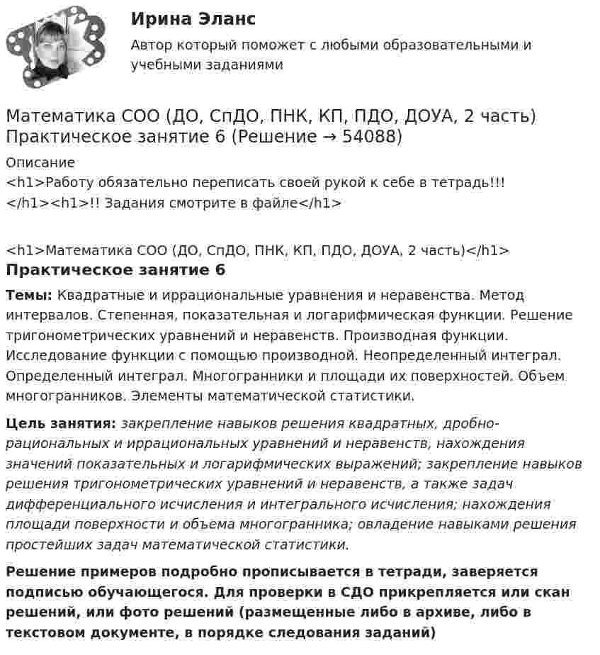     
            Описание
            <h1>Работу обязательно переписать своей рукой к себе в тетрадь!!! </h1><h1>!! Задания смотрите в файле</h1><h1>Математика СОО (ДО, СпДО, ПНК, КП, ПДО, ДОУА, 2 часть)</h1>Практическое занятие 6Темы: Квадратные и иррациональные уравнения и неравенства. Метод интервалов. Степенная, показательная и логарифмическая функции. Решение тригонометрических уравнений и неравенств. Производная функции. Исследование функции с помощью производной. Неопределенный интеграл. Определенный интеграл. Многогранники и площади их поверхностей. Объем многогранников. Элементы математической статистики. Цель занятия: закрепление навыков решения квадратных, дробно-рациональных и иррациональных уравнений и неравенств, нахождения значений показательных и логарифмических выражений; закрепление навыков решения тригонометрических уравнений и неравенств, а также задач дифференциального исчисления и интегрального исчисления; нахождения площади поверхности и объема многогранника; овладение навыками решения простейших задач математической статистики.Решение примеров подробно прописывается в тетради, заверяется подписью обучающегося. Для проверки в СДО прикрепляется или скан решений, или фото решений (размещенные либо в архиве, либо в текстовом документе, в порядке следования заданий)  
            
            
            Математика СОО (ДО, СпДО, ПНК, КП, ПДО, ДОУА, 2 часть) Практическое занятие 6Математика СОО (ДО, СпДО, ПНК, КП, ПДО, ДОУА, 2 часть) Практическое занятие 6 Математика СОО (ДО, СпДО, ПНК, КП, ПДО, ДОУА, 2 часть) Тестовые вопросы к Разделу 4. Предел функции. Производная функции. Интегрирование.Математика СОО (ДО, СпДО, ПНК, КП, ПДО, ДОУА, 2 часть) Тестовые вопросы к Разделу 5. СтереометрияМатематика СОО (ДО, СпДО, ПНК, КП, ПДО, ДОУА, 2 часть) Тестовые вопросы к Разделу 6. Элементы теории вероятностей и математической статистикиМатематика СОО (ДО, СпДО, ПНК, КП, ПДО, ДОУА, 2 часть) Тестовые вопросы к Разделу 7. Математика в профессиональной деятельностиМатематика СОО (ДО, СпДО, ПНК, КП, ПДО, ДОУА, 2 часть) Элементы теории вероятностей и математической статистикиМатематика СОО (ДО, СпДО, ПНК, КП, ПДО, ДОУА, 2 часть) Практическое занятие 3. Задания 1-5, 8Математика СОО (ДО, СпДО, ПНК, КП, ПДО, ДОУА, 2 часть) Практическое занятие 3. Задания 1-5, 8Математика СОО (ДО, СпДО, ПНК, КП, ПДО, ДОУА, 2 часть) Практическое занятие 4. Задания 1, 2, 4Математика СОО (ДО, СпДО, ПНК, КП, ПДО, ДОУА, 2 часть) Практическое занятие 4. Задания 1 - 5, 7, 9, 10Математика СОО (ДО, СпДО, ПНК, КП, ПДО, ДОУА, 2 часть) Практическое занятие 5. Задания 3 - 7Математика СОО (ДО, СпДО, ПНК, КП, ПДО, ДОУА, 2 часть) Практическое занятие 5. Задания 3-7, 9Математика СОО (ДО, СпДО, ПНК, КП, ПДО, ДОУА, 2 часть) Практическое занятие 6