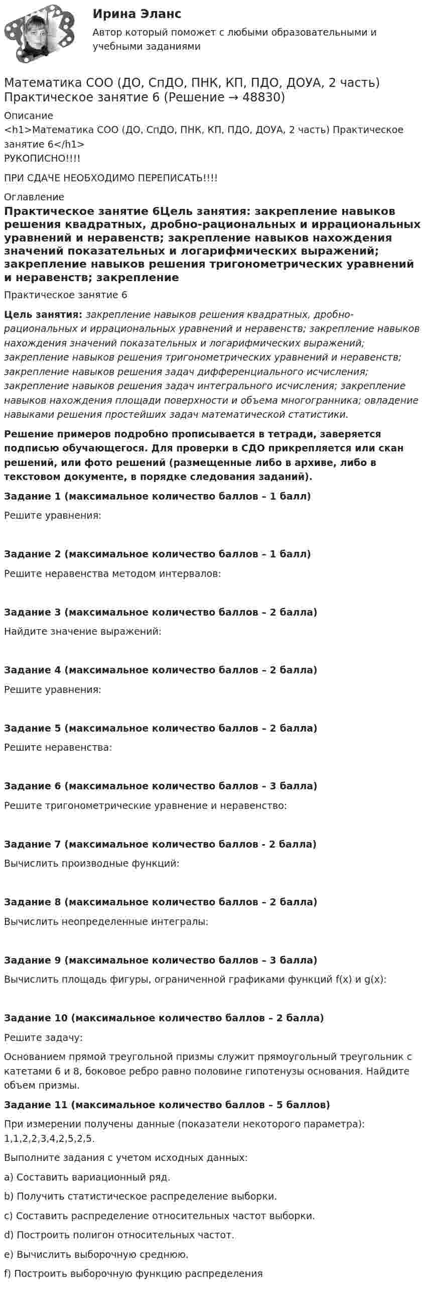     
            Описание
            <h1>Математика СОО (ДО, СпДО, ПНК, КП, ПДО, ДОУА, 2 часть) Практическое занятие 6</h1>РУКОПИСНО!!!! ПРИ СДАЧЕ НЕОБХОДИМО ПЕРЕПИСАТЬ!!!! 
            Оглавление
            Практическое занятие 6Цель занятия: закрепление навыков решения квадратных, дробно-рациональных и иррациональных уравнений и неравенств; закрепление навыков нахождения значений показательных и логарифмических выражений; закрепление навыков решения тригонометрических уравнений и неравенств; закрепление навыков решения задач дифференциального исчисления; закрепление навыков решения задач интегрального исчисления; закрепление навыков нахождения площади поверхности и объема многогранника; овладение навыками решения простейших задач математической статистики. Решение примеров подробно прописывается в тетради, заверяется подписью обучающегося. Для проверки в СДО прикрепляется или скан решений, или фото решений (размещенные либо в архиве, либо в текстовом документе, в порядке следования заданий).  Задание 1 (максимальное количество баллов – 1 балл)Решите уравнения:Задание 2 (максимальное количество баллов – 1 балл) Решите неравенства методом интервалов:Задание 3 (максимальное количество баллов – 2 балла) Найдите значение выражений:Задание 4 (максимальное количество баллов – 2 балла) Решите уравнения:Задание 5 (максимальное количество баллов – 2 балла) Решите неравенства:Задание 6 (максимальное количество баллов – 3 балла) Решите тригонометрические уравнение и неравенство:Задание 7 (максимальное количество баллов - 2 балла) Вычислить производные функций:Задание 8 (максимальное количество баллов – 2 балла) Вычислить неопределенные интегралы:Задание 9 (максимальное количество баллов – 3 балла) Вычислить площадь фигуры, ограниченной графиками функций f(x) и g(x): Задание 10 (максимальное количество баллов – 2 балла) Решите задачу:Основанием прямой треугольной призмы служит прямоугольный треугольник с катетами 6 и 8, боковое ребро равно половине гипотенузы основания. Найдите объем призмы. Задание 11 (максимальное количество баллов – 5 баллов) При измерении получены данные (показатели некоторого параметра): 1,1,2,2,3,4,2,5,2,5.Выполните задания с учетом исходных данных:a) Составить вариационный ряд.b) Получить статистическое распределение выборки.c) Составить распределение относительных частот выборки.d) Построить полигон относительных частот.e) Вычислить выборочную среднюю.f) Построить выборочную функцию распределения 
            
            
            Математика СОО (ДО, СпДО, ПНК, КП, ПДО, ДОУА, 2 часть) Практическое занятие 5. Задания 3-7, 9Математика СОО (ДО, СпДО, ПНК, КП, ПДО, ДОУА, 2 часть) Практическое занятие 6Математика СОО (ДО, СпДО, ПНК, КП, ПДО, ДОУА, 2 часть) Практическое занятие 6Математика СОО (ДО, СпДО, ПНК, КП, ПДО, ДОУА, 2 часть) Практическое занятие 6Математика СОО (ДО, СпДО, ПНК, КП, ПДО, ДОУА, 2 часть) Практическое занятие 6 Математика СОО (ДО, СпДО, ПНК, КП, ПДО, ДОУА, 2 часть) Тестовые вопросы к Разделу 4. Предел функции. Производная функции. Интегрирование.Математика СОО (ДО, СпДО, ПНК, КП, ПДО, ДОУА, 2 часть) Тестовые вопросы к Разделу 5. СтереометрияМатематика СОО (ДО, СпДО, ПНК, КП, ПДО, ДОУА, 2 часть) Практическая 6 Математика СОО (ДО, СпДО, ПНК, КП, ПДО, ДОУА, 2 часть)  Практическое занятие 3. Задание 2Математика СОО (ДО, СпДО, ПНК, КП, ПДО, ДОУА, 2 часть) Практическое занятие 3. Задания 1, 3 - 5, 10Математика СОО (ДО, СпДО, ПНК, КП, ПДО, ДОУА, 2 часть) Практическое занятие 3. Задания 1-5, 8Математика СОО (ДО, СпДО, ПНК, КП, ПДО, ДОУА, 2 часть) Практическое занятие 3. Задания 1-5, 8Математика СОО (ДО, СпДО, ПНК, КП, ПДО, ДОУА, 2 часть) Практическое занятие 4. Задания 1, 2, 4Математика СОО (ДО, СпДО, ПНК, КП, ПДО, ДОУА, 2 часть) Практическое занятие 4. Задания 1 - 5, 7, 9, 10