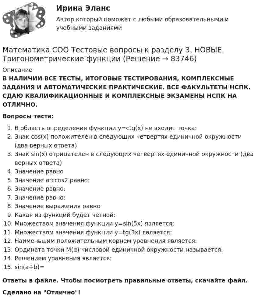      
            Описание
            В НАЛИЧИИ ВСЕ ТЕСТЫ, ИТОГОВЫЕ ТЕСТИРОВАНИЯ, КОМПЛЕКСНЫЕ ЗАДАНИЯ И АВТОМАТИЧЕСКИЕ ПРАКТИЧЕСКИЕ. ВСЕ ФАКУЛЬТЕТЫ НСПК. СДАЮ КВАЛИФИКАЦИОННЫЕ И КОМПЛЕКСНЫЕ ЭКЗАМЕНЫ НСПК НА ОТЛИЧНО.Вопросы теста:В область определения функции y=сtg(x) не входит точка: Знак cos(x) положителен в следующих четвертях единичной окружности (два верных ответа) Знак sin(x) отрицателен в следующих четвертях единичной окружности (два верных ответа) Значение равно Значение arccos2 равно:Значение равно:Значение равно:Значение выражения равноКакая из функций будет четной:Множеством значения функции у=sin(5x) является: Множеством значения функции у=tg(3x) является:Наименьшим положительным корнем уравнения  является: Ордината точки М(α) числовой единичной окружности называется: Решением уравнения  является: sin(a+b)= Ответы в файле. Чтобы посмотреть правильные ответы, скачайте файл.Сделано на Отлично!   
            
            
            Математика СОО Тестовые вопросы к разделу 2. НОВЫЕ. Степенная, показательная и логарифмическая функцииМатематика СОО Тестовые вопросы к разделу 3. НОВЫЕ. Тригонометрические функцииМатематика (социально-экономический профиль)Математика (социально-экономический профиль) ответы на вступительный тест Синергия/МТИ/МОСАПМатематика. Спец. главы💯 Математика [Тема 7-12] (ответы на тесты Синергия / МОИ / МТИ / МосАП, ноябрь 2023)💯 Математика [Тема 7-12] (ответы на тесты Синергия / МОИ / МТИ / МосАП, октябрь 2023)Математика СОО (ДО, СпДО, ПНК, КП, ПДО, ДОУА, 2 часть) Практическое занятие 6 Математика СОО (ДО, СпДО, ПНК, КП, ПДО, ДОУА, 2 часть) Тестовые вопросы к Разделу 4. Предел функции. Производная функции. Интегрирование.Математика СОО (ДО, СпДО, ПНК, КП, ПДО, ДОУА, 2 часть) Тестовые вопросы к Разделу 5. СтереометрияМатематика СОО (ДО, СпДО, ПНК, КП, ПДО, ДОУА, 2 часть) Тестовые вопросы к Разделу 6. Элементы теории вероятностей и математической статистикиМатематика СОО (ДО, СпДО, ПНК, КП, ПДО, ДОУА, 2 часть) Тестовые вопросы к Разделу 7. Математика в профессиональной деятельностиМатематика СОО (ДО, СпДО, ПНК, КП, ПДО, ДОУА, 2 часть) Элементы теории вероятностей и математической статистикиМатематика СОО Тестовые вопросы к разделу 1. НОВЫЕ. Уравнения и неравенства