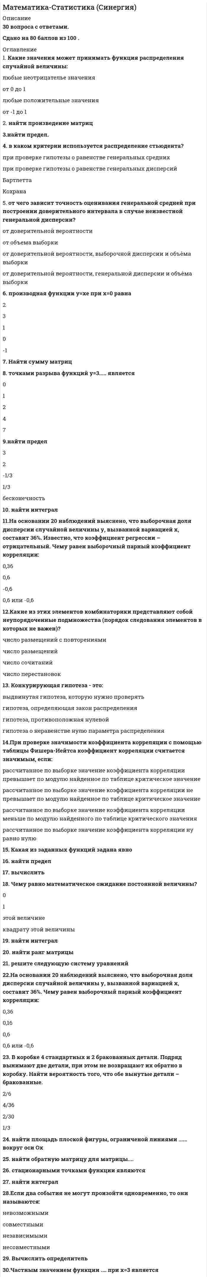      
          Описание
          Вопрос 1 В записи числа 0, 03050 значащих цифр:a. 4 b. 5c. 6d. 3 Вопрос 2 В какой системе счисления может быть записано число 402?a. в пятеричной b. в троичнойc. в двоичнойd. в любой из названных Вопрос 3 Величина, которая делит численность упорядоченного вариационного ряда на две равные части:a. дисперсияb. медиана c. модаd. размах Вопрос 4 Даны системы счисления: 2-ая, 8-ая, 10-ая и 16-ая. Запись вида 352:a. существует во всех названных системах счисленияb. отсутствует в восьмеричнойc. отсутствует в двоичной системе счисления d. отсутствует в 16-ной системе Вопрос 5 Для представления чисел в шестнадцатеричной системе счисления используются:a. цифры 0 — 9 и буквы A-F b. буквы A —Qc. числа 0—15d. числа 1-16Вопрос 6 Если коэффициент вариации равен 20%, то совокупность:a. нельзя ничего сказать об этой совокупностиb. неоднороднаяc. неопределеннаяd. однородная  Вопрос 7 Задача: «Возле дома посадили 2 вишни и 3 березы. Сколько деревьев стало расти возле дома?» - является:a. общего видаb. определенной c. недоопределеннойd. переопределенной Вопрос 8 Запись 12+х-4=30. Это метод решения текстовой задачи:a. арифметическийb. практическийc. алгебраический d. логический Вопрос 9 Значение признака, которое имела бы каждая единица совокупности, если бы общий итог всех значений признака был распределен равномерно между всеми единицами совокупностиa. средняя гармоническаяb. среднее значениеc. средняя геометрическаяd. средняя арифметическая  Вопрос 10 К классификации задач по фабуле относятся:a. задачи на построениеb. стандартные задачиc. нестандартные задачиd. задачи на проценты  Вопрос 11 Качественными признаками группы студентов будут (указать 2 признака):a. количество студентовb. национальность студентовc. успеваемость d. пол студентов  Вопрос 12 Множествa А={1, 2, 3, 4}, B={1, 2, 7, 9}. A∩B=a. {1, 2, 3, 4, 7, 9} b. {1, 2}c. {7,9}d. {1, 2, 3, 4}Вопрос 13 Множествa А={1, 2, 3, 4}, B={1, 2, 7, 9}. A\B=a. {3, 4} b. {1, 2}c. {1, 2, 3, 4, 7, 9}d. {7,9} Вопрос 14  Множествa А={1, 2, 3, 4}, B={1, 2, 7, 9}. AUB=a. {1, 2, 3, 4, 7, 9}b. {7,9}c. {1, 2, 3, 4}d. {1, 2}  Вопрос 15 Множествa А={1, 2, 3, 4}, B={1, 2, 7, 9}. В\А=a. {1, 2}b. {3, 4}c. {7,9} d. {1, 2, 3, 4, 7, 9}   
          Список литературы
          Вопрос 16 Оператор задачи – это:a. свойства объектовb. совокупность действий, которые необходимо выполнить c. множество рассмотренных объектов в задачеd. что необходимо найти в задаче Вопрос 17 Основание восьмеричной системы равно:a. 10b. 2c. 16d. 8  Вопрос 18 Отношение частоты варианта к объему выборкиa. относительной частотой b. вариантом выборкиc. объемом выборкиd. варьированием Вопрос 19 Переведите 480 мин. в часы:a. 8 часов b. 6 часовc. 7 часовd. 3 часаВопрос 20 По этому показателю можно сравнивать однородность самых разных явлений независимо от их масштаба и единиц измеренияa. среднее квадратическое отклонениеb. средняя арифметическаяc. дисперсияd. коэффициент вариации  Вопрос 21 Предметная область задачи – это:a. свойства объектовb. множество рассмотренных объектов в задаче c. совокупность действий, которые необходимо выполнитьd. что необходимо найти в задаче Вопрос 22 Разность между максимальным и минимальным значениями признака.a. дисперсияb. размах c. коэффициент вариацииd. средняя арифметическаяВопрос 23 Среди последовательности представленных чисел выберите только натуральные:a. 1, 2, 3, 4, 5 b. 1, 2, 3, 4, 5.5c. 1, 2, 3, π ,4d. 0, 1, 2, 3, 4, 5 Вопрос 24 Среди последовательности представленных чисел выберите целые числаa. 1, 2, 3, 4, 5b. 1, 2, 3, π ,4c. 1, 2, 3, 4, 5.5d. 0, 1, 2, 3, 4, 5  Вопрос 25 Степень разброса в серии результатов, дающая определенное понятие об изменчивости этих результатов:a. размахb. дисперсия c. коэффициент вариацииd. средняя арифметическая Вопрос 26 Сумма всех частот ряда называют:a. варьированиемb. объемом выборки c. относительной частотойd. вариантом выборки Вопрос 27 Требование к задаче – это:a. множество рассмотренных объектов в задачеb. что необходимо найти в задаче c. совокупность действий, которые необходимо выполнитьd. свойства объектов Вопрос 28 Укажите, что является структурной средней (выберите 2 варианта):a. среднее арифметическоеb. медиана c. мода d. дисперсияВопрос 29 Указать примеры сплошного обследования (3 примера):a. регистрация новорожденных b. регистрация заболевших опасным вирусомc. регистрация вступивших в брак d. регистрация стипендии студентов, для подсчета размера средней стипендии по странеВопрос 30 Чаще всего встречающийся вариант – это:a. размахb. дисперсияc. мода d. медиана 
            
            
            Математика тест 1Математика Тест 1Математика тест 1 НСПКМатематика тест 2 НСПКМатематика тест МУ им. С.Ю.ВиттеМатематика тест НСПКМатематика Тесты 2020 (Синергия ответы за 1 курс) 90 балловМатематика СОО (2 семестр). 3Математика СОО (2 семестр). 4Математика СОО (ДО, СпДО, ПНК, КП, ПДО, ДОУА, 2 часть)Математика СОО (ДО, СпДО, ПНК, КП, ПДО, ДОУА, 2 часть). 2Математика СОО (ДО, СпДО, ПНК, КП, ПДО, ДОУА, 2 часть). 3Математика СОО (ДО, СпДО, ПНК, КП, ПДО, ДОУА, 2 часть). 4Математика СОО НСПК 10 из 10