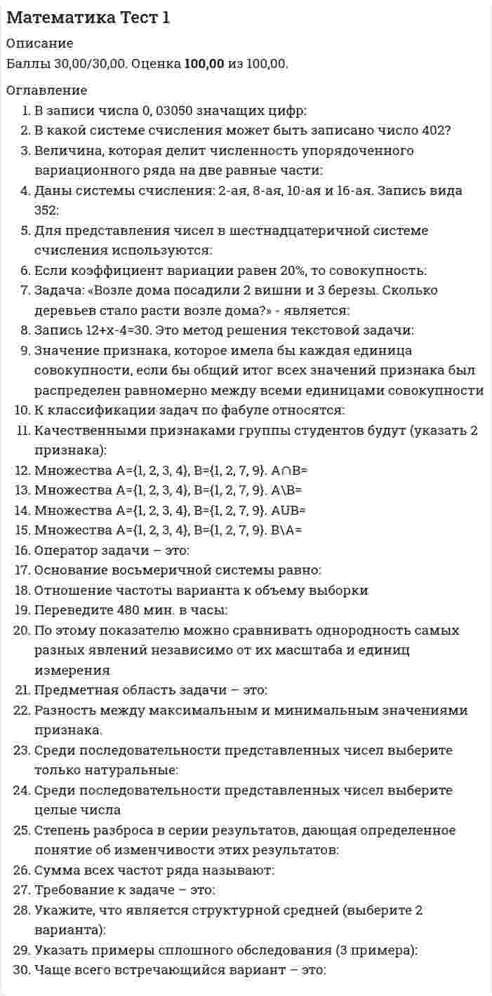     
          Описание
          Правильные ответы на тест 30 вопросов.Баллы 30,00/30,00Оценка 100,00 из 100,00Вопросы в описании. 
          Оглавление
          1. В записи числа 0, 03050 значащих цифр: a.           4b.           5c.           6d.           32. В какой системе счисления может быть записано число 402?a.           в пятеричной b.           в двоичнойc.           в троичнойd.           в любой из названных3. Величина, которая делит численность упорядоченного вариационного ряда на две равные части: a.           модаb.           дисперсияc.           медиана d.           размах4. Даны системы счисления: 2-ая, 8-ая, 10-ая и 16-ая. Запись вида 352: a.           отсутствует в восьмеричнойb.           отсутствует в двоичной системе счисления c.           отсутствует в 16-ной системеd.           существует во всех названных системах счисления5. Для представления чисел в шестнадцатеричной системе счисления используются: a.           буквы A —Qb.           числа 0—15c.           числа 1-16d.           цифры 0 — 9 и буквы A-F 6. Если коэффициент вариации равен 20%, то совокупность: a.           нельзя ничего сказать об этой совокупностиb.           неопределеннаяc.           однородная d.           неоднородная7. Задача: «Возле дома посадили 2 вишни и 3 березы. Сколько деревьев стало расти возле дома?» - является:a.           переопределеннойb.           определеннойc.           недоопределенной d.           общего вида8. Запись 12+х-4=30. Это метод решения текстовой задачи:a.           арифметическийb.           практическийc.           логическийd.           алгебраический 9. Значение признака, которое имела бы каждая единица совокупности, если бы общий итог всех значений признака был распределен равномерно между всеми единицами совокупностиa.           средняя гармоническаяb.           среднее значениеc.           средняя арифметическая d.           средняя геометрическая10. К классификации задач по фабуле относятся:a.           задачи на проценты b.           стандартные задачиc.           нестандартные задачиd.           задачи на построение11. Качественными признаками группы студентов будут (указать 2 признака):a.           национальность студентов b.           успеваемостьc.           пол студентов d.           количество студентов12. Множествa А={1, 2, 3, 4}, B={1, 2, 7, 9}. A∩B=a.           }4 ,3 ,2 ,1{b.           }7,9{c.           }9 ,7 ,4 ,3 ,2 ,1{d.            }2 ,1{13. Множествa А={1, 2, 3, 4}, B={1, 2, 7, 9}. A\B=a.           }7,9{b.           }9 ,7 ,4 ,3 ,2 ,1{c.           }2 ,1{d.           }4 ,3{14. Множествa А={1, 2, 3, 4}, B={1, 2, 7, 9}. AUB=a.           }4 ,3 ,2 ,1{b.           }9 ,7 ,4 ,3 ,2 ,1{c.           }2 ,1{d.           }7,9{15. Множествa А={1, 2, 3, 4}, B={1, 2, 7, 9}. В\А=a.           }4 ,3{b.           }2 ,1{c.           }9 ,7 ,4 ,3 ,2 ,1{d.            }7,9{16. Оператор задачи – это:a.           что необходимо найти в задачеb.           множество рассмотренных объектов в задачеc.           совокупность действий, которые необходимо выполнить d.           свойства объектов17. Основание восьмеричной системы равно:a.           2b.           16c.           10d.            818. Отношение частоты варианта к объему выборкиa.           объемом выборкиb.           вариантом выборкиc.           варьированиемd.           относительной частотой 19. Переведите 480 мин. в часы: a.           7 часовb.           8 часов c.           6 часовd.           3 часа20. По этому показателю можно сравнивать однородность самых разных явлений независимо от их масштаба и единиц измеренияa.           среднее квадратическое отклонениеb.           коэффициент вариации c.           средняя арифметическаяd.           дисперсия21. Предметная область задачи – это: a.           множество рассмотренных объектов в задаче b.           совокупность действий, которые необходимо выполнитьc.           свойства объектовd.           что необходимо найти в задаче22. Разность между максимальным и минимальным значениями признака. a.           размах b.           средняя арифметическаяc.           коэффициент вариацииd.           дисперсия23. Среди последовательности представленных чисел выберите только натуральные: a.           1, 2, 3, π ,4b.           0, 1, 2, 3, 4, 5c.           1, 2, 3, 4, 5.5d.           1, 2, 3, 4, 5 24. Среди последовательности представленных чисел выберите целые числаa.           1, 2, 3, π ,4b.           1, 2, 3, 4, 5c.           1, 2, 3, 4, 5.5d.           0, 1, 2, 3, 4, 5 25. Степень разброса в серии результатов, дающая определенное понятие об изменчивости этих результатовa.           размахb.           средняя арифметическаяc.           коэффициент вариацииd.           дисперсия 26. Сумма всех частот ряда называют: a.           объемом выборки b.           вариантом выборкиc.           варьированиемd.           относительной частотой27. Требование к задаче – это: a.           совокупность действий, которые необходимо выполнитьb.           свойства объектовc.           множество рассмотренных объектов в задачеd.           что необходимо найти в задаче 28. Укажите, что является структурной средней (выберите 2 варианта): a.           медиана b.           среднее арифметическоеc.           дисперсияd.           мода 29. Указать примеры сплошного обследования (3 примера): a.           регистрация новорожденных b.           регистрация заболевших опасным вирусом c.           регистрация стипендии студентов, для подсчета размера средней стипендии по странеd.           регистрация вступивших в брак 30. Чаще всего встречающийся вариант – это: a.           мода b.           медианаc.           дисперсияd.           размах 
            
            
            Математика тест 1 НСПКМатематика тест 2 НСПКМатематика тест МУ им. С.Ю.ВиттеМатематика тест НСПКМатематика Тесты 2020 (Синергия ответы за 1 курс) 90 балловМатематика Финансовая Синергия (Ответы Зачет)Математика (Элементы высшей математики) Ответы.Тест 2021г. МОИ СинергияМатематика СОО (ДО, СпДО, ПНК, КП, ПДО, ДОУА, 2 часть)Математика СОО (ДО, СпДО, ПНК, КП, ПДО, ДОУА, 2 часть). 2Математика СОО (ДО, СпДО, ПНК, КП, ПДО, ДОУА, 2 часть). 3Математика СОО (ДО, СпДО, ПНК, КП, ПДО, ДОУА, 2 часть). 4Математика СОО НСПК 10 из 10Математика-Статистика (Синергия)Математика тест 1