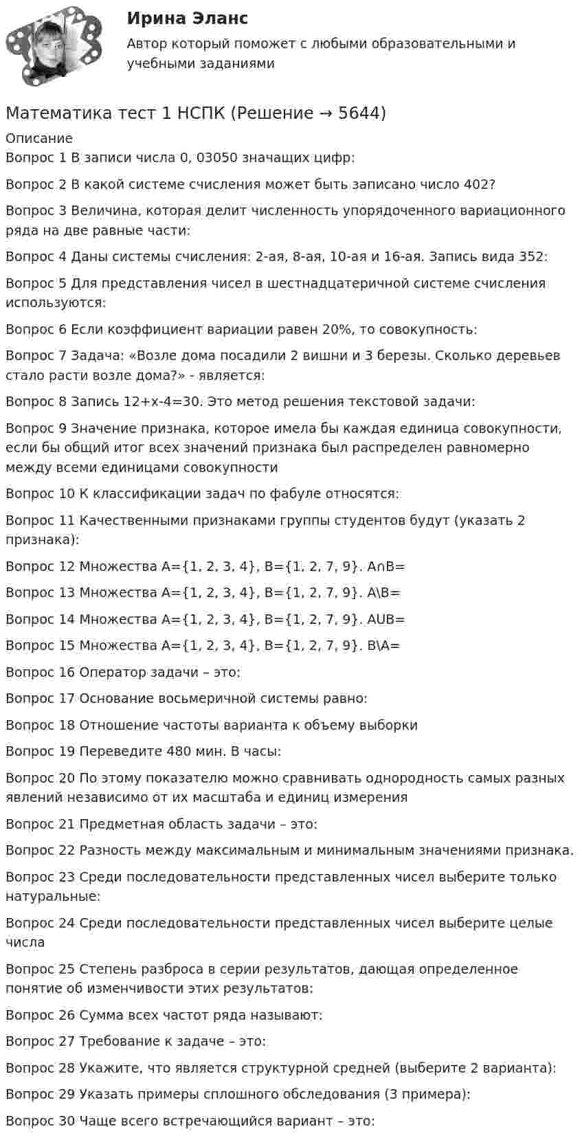     
          Описание
          Вопрос 1 В записи числа 0, 03050 значащих цифр:

Вопрос 2 В какой системе счисления может быть записано число 402?
Вопрос 3 Величина, которая делит численность упорядоченного вариационного ряда на две равные части:

Вопрос 4 Даны системы счисления: 2-ая, 8-ая, 10-ая и 16-ая. Запись вида 352:

Вопрос 5 Для представления чисел в шестнадцатеричной системе счисления используются:
Вопрос 6 Если коэффициент вариации равен 20%, то совокупность:

Вопрос 7 Задача: «Возле дома посадили 2 вишни и 3 березы. Сколько деревьев стало расти возле дома?» - является:

Вопрос 8 Запись 12+х-4=30. Это метод решения текстовой задачи:

Вопрос 9 Значение признака, которое имела бы каждая единица совокупности, если бы общий итог всех значений признака был распределен равномерно между всеми единицами совокупности

Вопрос 10 К классификации задач по фабуле относятся:

Вопрос 11 Качественными признаками группы студентов будут (указать 2 признака):

Вопрос 12 Множествa А={1, 2, 3, 4}, B={1, 2, 7, 9}. A∩B=

Вопрос 13 Множествa А={1, 2, 3, 4}, B={1, 2, 7, 9}. A\B=

Вопрос 14 Множествa А={1, 2, 3, 4}, B={1, 2, 7, 9}. AUB=

Вопрос 15 Множествa А={1, 2, 3, 4}, B={1, 2, 7, 9}. В\А=

Вопрос 16 Оператор задачи – это:

Вопрос 17 Основание восьмеричной системы равно:

Вопрос 18 Отношение частоты варианта к объему выборки

Вопрос 19 Переведите 480 мин. В часы:

Вопрос 20 По этому показателю можно сравнивать однородность самых разных явлений независимо от их масштаба и единиц измерения

Вопрос 21 Предметная область задачи – это:

Вопрос 22 Разность между максимальным и минимальным значениями признака.

Вопрос 23 Среди последовательности представленных чисел выберите только натуральные:

Вопрос 24 Среди последовательности представленных чисел выберите целые числа

Вопрос 25 Степень разброса в серии результатов, дающая определенное понятие об изменчивости этих результатов:

Вопрос 26 Сумма всех частот ряда называют:

Вопрос 27 Требование к задаче – это:

Вопрос 28 Укажите, что является структурной средней (выберите 2 варианта):

Вопрос 29 Указать примеры сплошного обследования (3 примера):


Вопрос 30 Чаще всего встречающийся вариант – это:



  
            
            
            Математика//ТЕСТ 1/ВиттеМатематика тест 1 НСПКМатематика Тест 1 НСПК после 9 класса (смотрите вопросы в описании)Математика//ТЕСТ 2/ВиттеМатематика тест 2 НСПКМатематика Тест 2 НСПК после 9 класса (смотрите вопросы в описании)Математика Тест 3 ВиттеМатематика. Спец. главы💯 Математика [Тема 7-12] (ответы на тесты Синергия / МОИ / МТИ / МосАП, ноябрь 2023)💯 Математика [Тема 7-12] (ответы на тесты Синергия / МОИ / МТИ / МосАП, октябрь 2023)Математика (Темы 1-12) тест с ответами Колледж Синергия/МОИ/ МТИ /МОСАПМатематика (темы 5-8) тест с ответами  КОЛЛЕДЖ Синергия/МОИ/ МТИ /МОСАП💯 Математика [темы 7-12] (ответы на тесты Синергия / МТИ / МосАП, апрель 2023)💯 Математика [темы 7-12] (правильные ответы на тесты Синергия / МОИ / МТИ / МосАП, август 2023)