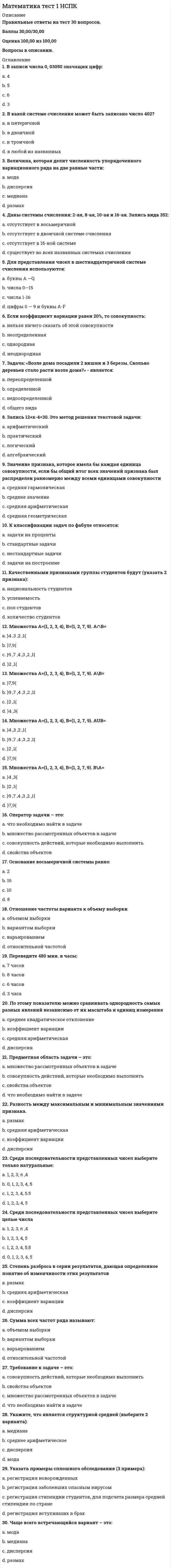     
          Описание
          Правильные ответы на тест 30 вопросов.Баллы 30,00/30,00Оценка 100,00 из 100,00 
          Оглавление
          1. Апофема у пирамиды – это: a.           высота правильной пирамидыb.           высота боковой грани правильной пирамиды c.           высота пирамидыd.           высота боковой грани2. Боковая сторона равнобедренной трапеции равна 5 см. Вторая боковая сторона равна: Выберите один ответ:a.           5 см b.           10 смc.           нельзя определитьd.           может быть любой3. В основании правильно треугольной пирамиды a.           тупоугольный треугольникb.           равносторонний треугольник c.           равнобедренный треугольникd.           прямоугольный треугольник4. В параллелограмме угол А равен 30 градусов. Противолежащий угол С равен: a.           30 градусов b.           120 градусовc.           нельзя определитьd.           150 градусов5. В правильной четырехугольной призме основанием является: a.           параллелограммb.           прямоугольникc.           ромбd.           квадрат 6. В прямоугольном треугольнике катет a= 6 см, катет b=8 см. Гипотенуза равна: a.           10 см b.           14 смc.           100 смd.           12 см7. В трапеции основания равны 4см и 6 см. средняя линия трапеции равна: a.           5 см b.           10 смc.           8 смd.           6 см8. В треугольнике две стороны равны 5 см и 3 см. Третья сторона может быть равной: a.           8 смb.           2 смc.           5 см d.           1 см9. В треугольнике сторона a= 2 см, с= 5 см, а угол между ними – 60 градусов. Сторона b будет равна: a.           19b.           4c.           9d.           √1910. Два треугольника равны, если равны: a.           сторона и противолежащий уголb.           сторона и два прилежащих угла c.           сторона и прилежащий уголd.           две стороны11. Диагонали прямоугольного параллелепипеда a.           пересекаются в одной точке и не равныb.           параллельны и равныc.           пересекаются в разных точках и равныd.           пересекаются в одной точке и равны 12. Если две плоскости не имеют общих точек, то они: a.           параллельны b.           скрещиваютсяc.           пересекаютсяd.           перпендикулярны13. Касательная и радиус окружности в точке касания образуют угол a.           острый уголb.           прямой угол c.           развернуты уголd.           тупой угол14. Касательная к окружности имеет с окружностью: a.           одну общую точку b.           больше двух общих точекc.           2 общие точекd.           не имеет общих точек15. Медианы треугольника делятся в отношении____, считая от вершины: a.           2:1 b.           1:3c.           пополамd.           1:216. Объем призмы в общем виде:17. Основания трапеции равны 10 см и 4 см, а высота трапеции – 6 см. площадь трапеции равна: a.           84b.           60c.           28d.           4218. Площадь боковой поверхности правильной пирамиды 19. Прямые параллельные, если: a.           накрест лежащие углы любыеb.           сумма накрест лежащих углов равна 90 градусовc.           сумма накрест лежащих углов равна 180 градусовd.           накрест лежащие углы равны 20. Прямые, которые не пересекаются и не лежат в одной плоскости, называются: a.           скрещивающиеся b.           пересекающиесяc.           перпендикулярнымиd.           параллельными21. Радиус шара равен 3 см Площадь поверхности и объем шара будут равны 22. Разверткой боковой поверхности конуса является a.           прямоугольникb.           круговой сегментc.           круговой сектор d.           окружность23. Разверткой боковой поверхности цилиндра является: a.           трапецияb.           прямоугольник c.           окружностьd.           сегмент24. Ребро основания правильной четырехугольной пирамиды равно 4 см, высота пирамиды3 см. Объем пирамиды: a.           32b.           16c.           48d.           3025. Ребро основания правильной четырехугольной призмы равно 4 см, высота призмы 2 см. Объем призмы: a.           32b.           48c.           30d.           1626. Средняя линия треугольника равна 10 см. Одна из сторон треугольника равна: a.           15 смb.           20 см c.           10 смd.           5 см27. Стороны прямоугольника равны 2 см и 4 см. Периметр и площадь будут равны:a.           8 см, 12 см2b.           12 см, 8 см2c.           6 см, 12 см2d.           12 см, 12 см228. У прямой призмы боковая грань:a.           треугольникb.           параллелограммc.           ромбd.           прямоугольник 29. Центральный угол окружности равен 40 градусов. Вписанный угол, опирающийся на ту же самую дугу, что и центральный угол, будет равен:a.           нельзя определитьb.           80 градусовc.           40 градусовd.           20 градусов 30. Шар— это тело, которое получается в результате вращения:a.           треугольника вокруг его стороныb.           круга вокруг его диаметраc.           полукруга вокруг его диаметра d.           прямоугольника вокруг его стороны 
            
            
            Математика тест 2 НСПКМатематика тест МУ им. С.Ю.ВиттеМатематика тест НСПКМатематика Тесты 2020 (Синергия ответы за 1 курс) 90 балловМатематика Финансовая Синергия (Ответы Зачет)Математика (Элементы высшей математики) Ответы.Тест 2021г. МОИ СинергияМатематическая статистика итоговый тест МИПМатематика СОО (ДО, СпДО, ПНК, КП, ПДО, ДОУА, 2 часть). 2Математика СОО (ДО, СпДО, ПНК, КП, ПДО, ДОУА, 2 часть). 3Математика СОО (ДО, СпДО, ПНК, КП, ПДО, ДОУА, 2 часть). 4Математика СОО НСПК 10 из 10Математика-Статистика (Синергия)Математика тест 1Математика Тест 1
