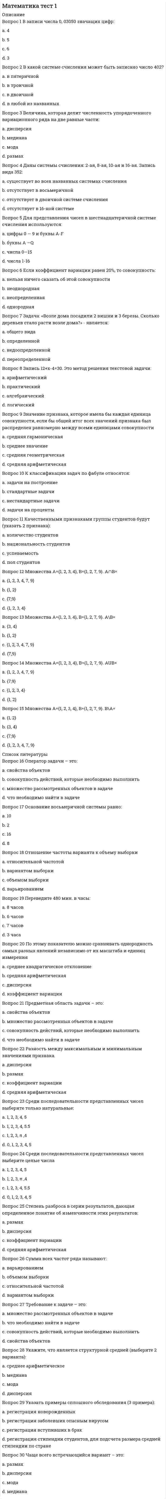      
          Описание
          Баллы 30,00/30,00. Оценка 100,00 из 100,00. 
          Оглавление
          В записи числа 0, 03050 значащих цифр:В какой системе счисления может быть записано число 402?Величина, которая делит численность упорядоченного вариационного ряда на две равные части:Даны системы счисления: 2-ая, 8-ая, 10-ая и 16-ая. Запись вида 352:Для представления чисел в шестнадцатеричной системе счисления используются:Если коэффициент вариации равен 20%, то совокупность:Задача: «Возле дома посадили 2 вишни и 3 березы. Сколько деревьев стало расти возле дома?» - является:Запись 12+х-4=30. Это метод решения текстовой задачи:Значение признака, которое имела бы каждая единица совокупности, если бы общий итог всех значений признака был распределен равномерно между всеми единицами совокупностиК классификации задач по фабуле относятся:Качественными признаками группы студентов будут (указать 2 признака):Множествa А={1, 2, 3, 4}, B={1, 2, 7, 9}. A∩B=Множествa А={1, 2, 3, 4}, B={1, 2, 7, 9}. A\B= Множествa А={1, 2, 3, 4}, B={1, 2, 7, 9}. AUB=Множествa А={1, 2, 3, 4}, B={1, 2, 7, 9}. В\А=Оператор задачи – это:Основание восьмеричной системы равно:Отношение частоты варианта к объему выборкиПереведите 480 мин. в часы:По этому показателю можно сравнивать однородность самых разных явлений независимо от их масштаба и единиц измеренияПредметная область задачи – это:Разность между максимальным и минимальным значениями признака.Среди последовательности представленных чисел выберите только натуральные:Среди последовательности представленных чисел выберите целые числаСтепень разброса в серии результатов, дающая определенное понятие об изменчивости этих результатов:Сумма всех частот ряда называют:Требование к задаче – это:Укажите, что является структурной средней (выберите 2 варианта):Указать примеры сплошного обследования (3 примера):Чаще всего встречающийся вариант – это: 
            
            
            Математика Тест 1Математика тест 1 НСПКМатематика тест 2 НСПКМатематика тест МУ им. С.Ю.ВиттеМатематика тест НСПКМатематика Тесты 2020 (Синергия ответы за 1 курс) 90 балловМатематика Финансовая Синергия (Ответы Зачет)Математика СОО (2 семестр). 4Математика СОО (ДО, СпДО, ПНК, КП, ПДО, ДОУА, 2 часть)Математика СОО (ДО, СпДО, ПНК, КП, ПДО, ДОУА, 2 часть). 2Математика СОО (ДО, СпДО, ПНК, КП, ПДО, ДОУА, 2 часть). 3Математика СОО (ДО, СпДО, ПНК, КП, ПДО, ДОУА, 2 часть). 4Математика СОО НСПК 10 из 10Математика-Статистика (Синергия)