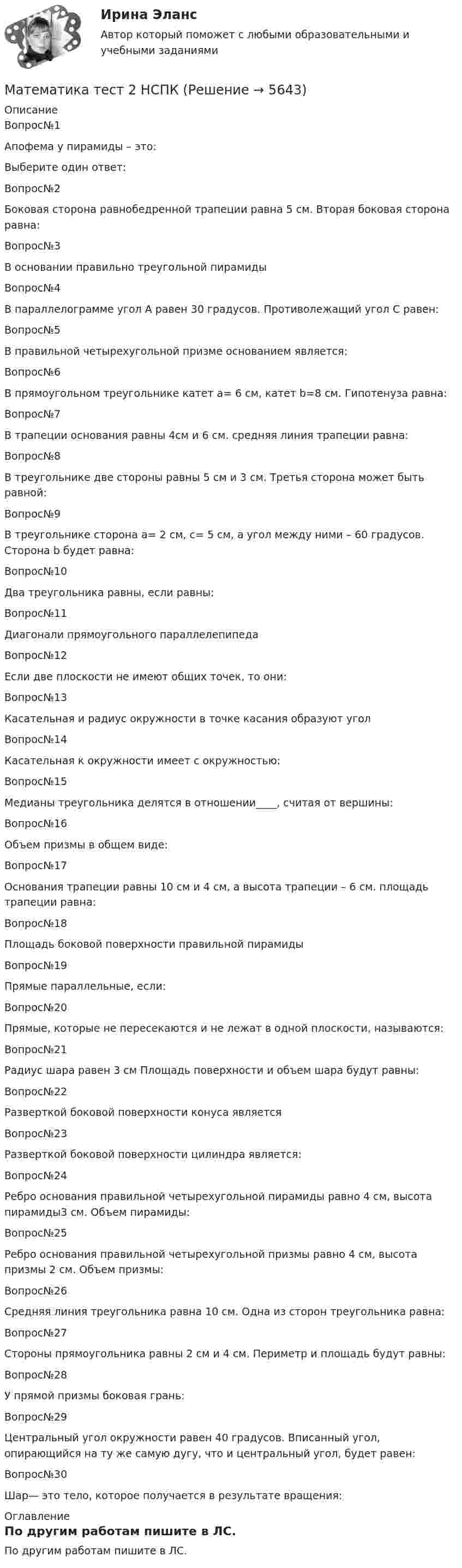     
          Описание
          Вопрос№1
Апофема у пирамиды – это:
Выберите один ответ:

Вопрос№2
Боковая сторона равнобедренной трапеции равна 5 см. Вторая боковая сторона равна:
Вопрос№3
В основании правильно треугольной пирамиды
Вопрос№4
В параллелограмме угол А равен 30 градусов. Противолежащий угол С равен:
Вопрос№5
В правильной четырехугольной призме основанием является:
Вопрос№6
В прямоугольном треугольнике катет a= 6 см, катет b=8 см. Гипотенуза равна:
Вопрос№7
В трапеции основания равны 4см и 6 см. средняя линия трапеции равна:
Вопрос№8
В треугольнике две стороны равны 5 см и 3 см. Третья сторона может быть равной:
Вопрос№9
В треугольнике сторона a= 2 см, с= 5 см, а угол между ними – 60 градусов. Сторона b будет равна:
Вопрос№10
Два треугольника равны, если равны:
Вопрос№11
Диагонали прямоугольного параллелепипеда
Вопрос№12
Если две плоскости не имеют общих точек, то они:
Вопрос№13
Касательная и радиус окружности в точке касания образуют угол
Вопрос№14
Касательная к окружности имеет с окружностью:
Вопрос№15
Медианы треугольника делятся в отношении____, считая от вершины:
Вопрос№16
Объем призмы в общем виде:
Вопрос№17
Основания трапеции равны 10 см и 4 см, а высота трапеции – 6 см. площадь трапеции равна:
Вопрос№18
Площадь боковой поверхности правильной пирамиды
Вопрос№19
Прямые параллельные, если:
Вопрос№20
Прямые, которые не пересекаются и не лежат в одной плоскости, называются:
Вопрос№21
Радиус шара равен 3 см Площадь поверхности и объем шара будут равны:
Вопрос№22
Разверткой боковой поверхности конуса является
Вопрос№23
Разверткой боковой поверхности цилиндра является:
Вопрос№24
Ребро основания правильной четырехугольной пирамиды равно 4 см, высота пирамиды3 см. Объем пирамиды:
Вопрос№25
Ребро основания правильной четырехугольной призмы равно 4 см, высота призмы 2 см. Объем призмы:
Вопрос№26
Средняя линия треугольника равна 10 см. Одна из сторон треугольника равна:
Вопрос№27
Стороны прямоугольника равны 2 см и 4 см. Периметр и площадь будут равны:
Вопрос№28
У прямой призмы боковая грань:
Вопрос№29
Центральный угол окружности равен 40 градусов. Вписанный угол, опирающийся на ту же самую дугу, что и центральный угол, будет равен:
Вопрос№30
Шар— это тело, которое получается в результате вращения:















 
          Оглавление
          По другим работам пишите в ЛС. 
            
            
            Математика//ТЕСТ 2/ВиттеМатематика тест 2 НСПКМатематика Тест 2 НСПК после 9 класса (смотрите вопросы в описании)Математика Тест 3 ВиттеМатематика Тест 3 НСПК после 9 класса (смотрите вопросы в описании)Математика (тест с ответами ММА/ИДО)Математика. Тест с ответами МФПУ Синергия (колледж).Математика (Темы 1-12) тест с ответами Колледж Синергия/МОИ/ МТИ /МОСАПМатематика (темы 5-8) тест с ответами  КОЛЛЕДЖ Синергия/МОИ/ МТИ /МОСАП💯 Математика [темы 7-12] (ответы на тесты Синергия / МТИ / МосАП, апрель 2023)💯 Математика [темы 7-12] (правильные ответы на тесты Синергия / МОИ / МТИ / МосАП, август 2023)Математика ТЕСТМатематика//ТЕСТ 1/ВиттеМатематика тест 1 НСПК