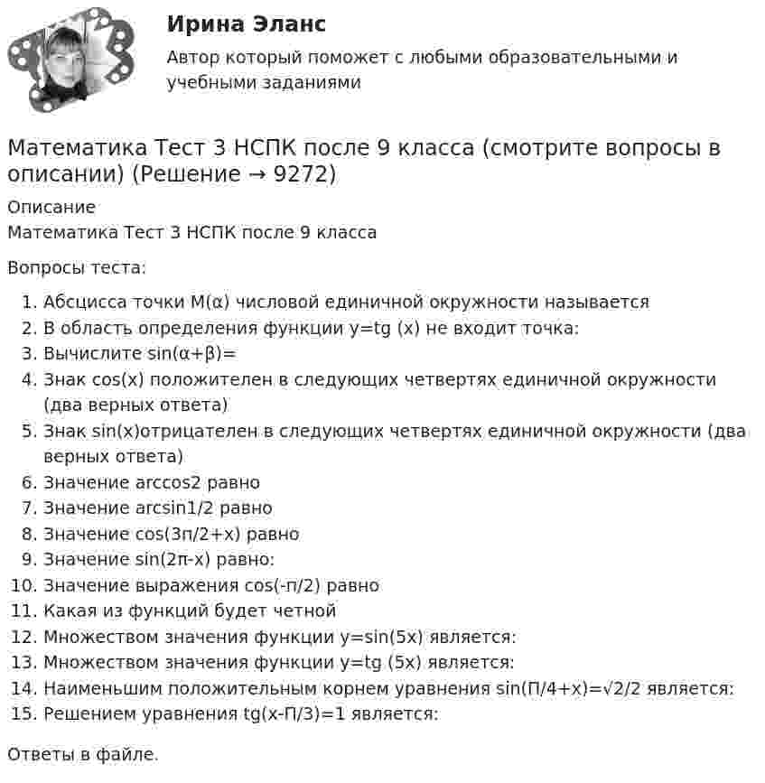      
          Описание
          Математика Тест 3 НСПК после 9 классаВопросы теста:Абсцисса точки М(α) числовой единичной окружности называетсяВ область определения функции y=tg (x) не входит точка:Вычислите sin(α+β)=Знак cos(x) положителен в следующих четвертях единичной окружности (два верных ответа)Знак sin(x)отрицателен в следующих четвертях единичной окружности (два верных ответа)Значение arccos2 равноЗначение arcsin1/2 равноЗначение cos(3п/2+х) равноЗначение sin(2π-x) равно:Значение выражения cos(-п/2) равноКакая из функций будет четнойМножеством значения функции у=sin(5x) является:Множеством значения функции у=tg (5x) является:Наименьшим положительным корнем уравнения sin(П/4+х)=√2/2 является:Решением уравнения tg(х-П/3)=1 является:Ответы в файле.   
            
            
            Математика Тест 3 ВиттеМатематика Тест 3 НСПК после 9 класса (смотрите вопросы в описании)Математика (тест с ответами ММА/ИДО)Математика. Тест с ответами МФПУ Синергия (колледж).Математика (тест с ответами Синергия/МОИ/МТИ/МосАП)Математика (ТулГУ, 7 вариант, 1 семестр, строительство - ПГС)Математика (ТулГУ, 7 вариант, 2 семестр, строительство - ПГС)💯 Математика [темы 7-12] (правильные ответы на тесты Синергия / МОИ / МТИ / МосАП, август 2023)Математика ТЕСТМатематика//ТЕСТ 1/ВиттеМатематика тест 1 НСПКМатематика Тест 1 НСПК после 9 класса (смотрите вопросы в описании)Математика//ТЕСТ 2/ВиттеМатематика тест 2 НСПК