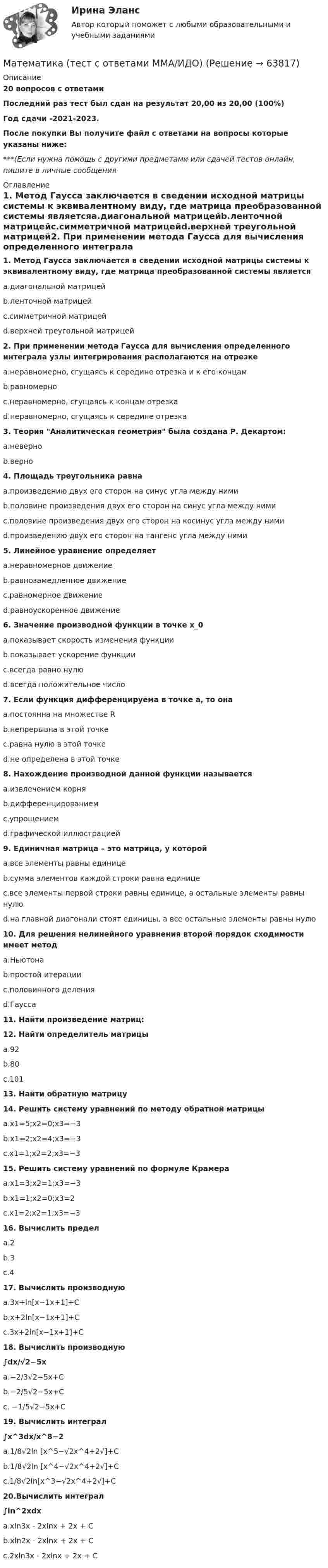     
            Описание
            20 вопросов с ответамиПоследний раз тест был сдан на результат 20,00 из 20,00 (100%)Год сдачи -2021-2023.После покупки Вы получите файл с ответами на вопросы которые указаны ниже:***(Если нужна помощь с другими предметами или сдачей тестов онлайн, пишите в личные сообщения  
            Оглавление
            1. Метод Гаусса заключается в сведении исходной матрицы системы к эквивалентному виду, где матрица преобразованной системы являетсяa.диагональной матрицейb.ленточной матрицейc.симметричной матрицейd.верхней треугольной матрицей2. При применении метода Гаусса для вычисления определенного интеграла узлы интегрирования располагаются на отрезкеa.неравномерно, сгущаясь к середине отрезка и к его концамb.равномерноc.неравномерно, сгущаясь к концам отрезкаd.неравномерно, сгущаясь к середине отрезка3. Теория Аналитическая геометрия была создана Р. Декартом:a.неверноb.верно4. Площадь треугольника равнаa.произведению двух его сторон на синус угла между нимиb.половине произведения двух его сторон на синус угла между нимиc.половине произведения двух его сторон на косинус угла между нимиd.произведению двух его сторон на тангенс угла между ними5. Линейное уравнение определяетa.неравномерное движениеb.равнозамедленное движениеc.равномерное движениеd.равноускоренное движение 6. Значение производной функции в точке x_0a.показывает скорость изменения функцииb.показывает ускорение функцииc.всегда равно нулюd.всегда положительное число 7. Если функция дифференцируема в точке a, то онаa.постоянна на множестве Rb.непрерывна в этой точкеc.равна нулю в этой точкеd.не определена в этой точке8. Нахождение производной данной функции называетсяa.извлечением корняb.дифференцированиемc.упрощениемd.графической иллюстрацией 9. Единичная матрица – это матрица, у которойa.все элементы равны единицеb.сумма элементов каждой строки равна единицеc.все элементы первой строки равны единице, а остальные элементы равны нулюd.на главной диагонали стоят единицы, а все остальные элементы равны нулю10. Для решения нелинейного уравнения второй порядок сходимости имеет методa.Ньютонаb.простой итерацииc.половинного деленияd.Гаусса11. Найти произведение матриц:12. Найти определитель матрицыa.92b.80c.10113. Найти обратную матрицу14. Решить систему уравнений по методу обратной матрицыa.x1=5;x2=0;x3=−3b.x1=2;x2=4;x3=−3c.x1=1;x2=2;x3=−315. Решить систему уравнений по формуле Крамераa.x1=3;x2=1;x3=−3b.x1=1;x2=0;x3=2c.x1=2;x2=1;x3=−3 16. Вычислить пределa.2b.3c.417. Вычислить производнуюa.3x+ln[x−1x+1]+Cb.x+2ln[x−1x+1]+Cc.3x+2ln[x−1x+1]+C18. Вычислить производную∫dx/√2−5xa.−2/3√2−5x+Cb.−2/5√2−5x+Cc. −1/5√2−5x+C19. Вычислить интеграл∫x^3dx/x^8−2a.1/8√2ln [x^5−√2x^4+2√]+Cb.1/8√2ln [x^4−√2x^4+2√]+Cc.1/8√2ln[x^3−√2x^4+2√]+C20.Вычислить интеграл∫ln^2xdxa.xln3x - 2xlnx + 2x + Cb.xln2x - 2xlnx + 2x + Cc.2xln3x - 2xlnx + 2x + C  
            
            
            Математика Тест 3 НСПК после 9 класса (смотрите вопросы в описании)Математика (тест с ответами ММА/ИДО)Математика. Тест с ответами МФПУ Синергия (колледж).Математика (тест с ответами Синергия/МОИ/МТИ/МосАП)Математика (ТулГУ, 7 вариант, 1 семестр, строительство - ПГС)Математика (ТулГУ, 7 вариант, 2 семестр, строительство - ПГС)Математика (ТулГУ, 7 вариант, 3 семестр, строительство - ПГС)Математика ТЕСТМатематика//ТЕСТ 1/ВиттеМатематика тест 1 НСПКМатематика Тест 1 НСПК после 9 класса (смотрите вопросы в описании)Математика//ТЕСТ 2/ВиттеМатематика тест 2 НСПКМатематика Тест 2 НСПК после 9 класса (смотрите вопросы в описании)