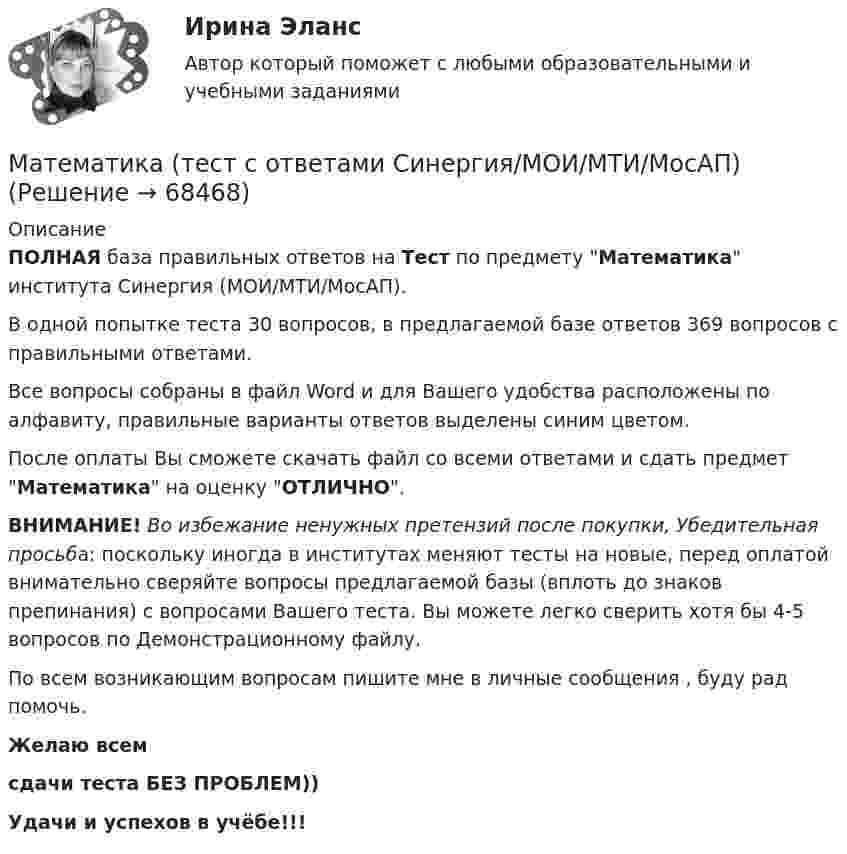     
            Описание
            ПОЛНАЯ база правильных ответов на Тест по предмету Математика института Синергия (МОИ/МТИ/МосАП).В одной попытке теста 30 вопросов, в предлагаемой базе ответов 369 вопросов с правильными ответами.Все вопросы собраны в файл Word и для Вашего удобства расположены по алфавиту, правильные варианты ответов выделены синим цветом.После оплаты Вы сможете скачать файл со всеми ответами и сдать предмет Математика на оценку ОТЛИЧНО.ВНИМАНИЕ! Во избежание ненужных претензий после покупки, Убедительная просьба: поскольку иногда в институтах меняют тесты на новые, перед оплатой внимательно сверяйте вопросы предлагаемой базы (вплоть до знаков препинания) с вопросами Вашего теста. Вы можете легко сверить хотя бы 4-5 вопросов по Демонстрационному файлу.По всем возникающим вопросам пишите мне в личные сообщения , буду рад помочь.Желаю всемсдачи теста БЕЗ ПРОБЛЕМ))Удачи и успехов в учёбе!!!   
            
            
            Математика. Тест с ответами МФПУ Синергия (колледж).Математика (тест с ответами Синергия/МОИ/МТИ/МосАП)Математика (ТулГУ, 7 вариант, 1 семестр, строительство - ПГС)Математика (ТулГУ, 7 вариант, 2 семестр, строительство - ПГС)Математика (ТулГУ, 7 вариант, 3 семестр, строительство - ПГС)математика тулгу 8 вариантматематика тулгу 8 вариантМатематика тест 1 НСПКМатематика Тест 1 НСПК после 9 класса (смотрите вопросы в описании)Математика//ТЕСТ 2/ВиттеМатематика тест 2 НСПКМатематика Тест 2 НСПК после 9 класса (смотрите вопросы в описании)Математика Тест 3 ВиттеМатематика Тест 3 НСПК после 9 класса (смотрите вопросы в описании)