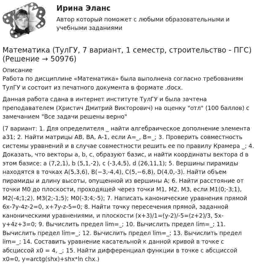     
            Описание
            Работа по дисциплине «Математика» была выполнена согласно требованиям ТулГУ и состоит из печатного документа в формате .docx.Данная работа сдана в интернет институте ТулГУ и была зачтена преподавателем (Христич Дмитрий Викторович) на оценку отл (100 баллов) с замечанием Все задачи решены верно (7 вариант: 1. Для определителя _ найти алгебраическое дополнение элемента а31; 2. Найти матрицы АВ, ВА, А-1, если А=_, В=_; 3. Проверить совместность системы уравнений и в случае совместности решить ее по правилу Крамера _; 4. Доказать, что векторы a, b, c, образуют базис, и найти координаты вектора d в этом базисе: a (7,2,1), b (5,1,-2), c (-3,4,5), d (26,11,1); 5. Вершины пирамиды находятся в точках А(5,3,6), В(−3,-4,4), С(5,−6,8), D(4,0,-3). Найти объем пирамиды и длину высоты, опущенной из вершины А; 6. Найти расстояние от точки M0 до плоскости, проходящей через точки M1, M2, M3, если М1(0;-3;1), M2(-4;1;2), M3(2;-1;5); M0(-3;4;-5); 7. Написать канонические уравнения прямой 6x-7y-4z-2=0, x+7y-z-5=0; 8. Найти точку пересечения прямой, заданной каноническими уравнениями, и плоскости (x+3)/1=(y-2)/-5=(z+2)/3, 5x-y+4z+3=0; 9. Вычислить предел lim=_; 10. Вычислить предел lim=_; 11. Вычислить предел lim=_; 12. Вычислить предел lim=_; 13. Вычислить предел lim=_; 14. Составить уравнение касательной к данной кривой в точке с абсциссой x0 = 4, _; 15. Найти дифференциал функции в точке с абсциссой x0=0, y=arctg(shx)+shx*ln chx.)   
            
            
            Математика (тест с ответами Синергия/МОИ/МТИ/МосАП)Математика (ТулГУ, 7 вариант, 1 семестр, строительство - ПГС)Математика (ТулГУ, 7 вариант, 2 семестр, строительство - ПГС)Математика (ТулГУ, 7 вариант, 3 семестр, строительство - ПГС)математика тулгу 8 вариантматематика тулгу 8 вариант Математика ТулГУ Итоговая аттестация (1 семестр)Математика Тест 1 НСПК после 9 класса (смотрите вопросы в описании)Математика//ТЕСТ 2/ВиттеМатематика тест 2 НСПКМатематика Тест 2 НСПК после 9 класса (смотрите вопросы в описании)Математика Тест 3 ВиттеМатематика Тест 3 НСПК после 9 класса (смотрите вопросы в описании)Математика (тест с ответами ММА/ИДО)