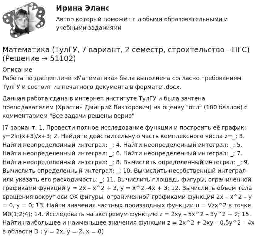     
            Описание
            Работа по дисциплине «Математика» была выполнена согласно требованиям ТулГУ и состоит из печатного документа в формате .docx.Данная работа сдана в интернет институте ТулГУ и была зачтена преподавателем (Христич Дмитрий Викторович) на оценку отл (100 баллов) с комментарием Все задачи решены верно (7 вариант: 1. Провести полное исследование функции и построить её график: y=2ln(x+3)/x+3; 2. Найдите действительную часть комплексного числа z=_; 3. Найти неопределенный интеграл: _; 4. Найти неопределенный интеграл: _; 5. Найти неопределенный интеграл: _; 6. Найти неопределенный интеграл: _; 7. Найти неопределенный интеграл: _; 8. Вычислить определенный интеграл: _; 9. Вычислить определенный интеграл: _; 10. Вычислить несобственный интеграл или указать его расходимость: _; 11. Вычислить площадь фигуры, ограниченной графиками функций y = 2x – x^2 + 3, y = x^2 -4x + 3; 12. Вычислить объем тела вращения вокруг оси ОХ фигуры, ограниченной графиками функций 2x – x^2 – y = 0, y = 0; 13. Найти значения частных производных функции u = Vzx^2 в точке M0(1;2;4); 14. Исследовать на экстремум функцию z = 2xy – 5x^2 – 3y^2 + 2; 15. Найти наибольшее и наименьшее значения функции z = 2x^2 + 2xy – 0,5y^2 – 4x в области D : y = 2x, y = 2, x = 0)  
            
            
            Математика (ТулГУ, 7 вариант, 1 семестр, строительство - ПГС)Математика (ТулГУ, 7 вариант, 2 семестр, строительство - ПГС)Математика (ТулГУ, 7 вариант, 3 семестр, строительство - ПГС)математика тулгу 8 вариантматематика тулгу 8 вариант Математика ТулГУ Итоговая аттестация (1 семестр) Математика ТулГУ Итоговая аттестация (2 семестр)Математика//ТЕСТ 2/ВиттеМатематика тест 2 НСПКМатематика Тест 2 НСПК после 9 класса (смотрите вопросы в описании)Математика Тест 3 ВиттеМатематика Тест 3 НСПК после 9 класса (смотрите вопросы в описании)Математика (тест с ответами ММА/ИДО)Математика. Тест с ответами МФПУ Синергия (колледж).