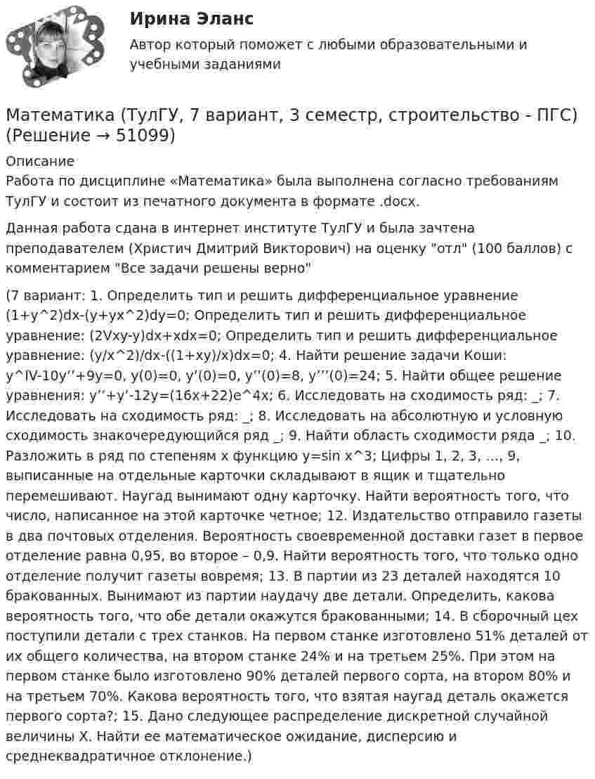     
            Описание
            Работа по дисциплине «Математика» была выполнена согласно требованиям ТулГУ и состоит из печатного документа в формате .docx.Данная работа сдана в интернет институте ТулГУ и была зачтена преподавателем (Христич Дмитрий Викторович) на оценку отл (100 баллов) с комментарием Все задачи решены верно (7 вариант: 1. Определить тип и решить дифференциальное уравнение (1+y^2)dx-(y+yx^2)dy=0; Определить тип и решить дифференциальное уравнение: (2Vxy-y)dx+xdx=0; Определить тип и решить дифференциальное уравнение: (y/x^2)/dx-((1+xy)/x)dx=0; 4. Найти решение задачи Коши: y^IV-10y’’+9y=0, y(0)=0, y’(0)=0, y’’(0)=8, y’’’(0)=24; 5. Найти общее решение уравнения: y’’+y’-12y=(16x+22)e^4x; 6. Исследовать на сходимость ряд: _; 7. Исследовать на сходимость ряд: _; 8. Исследовать на абсолютную и условную сходимость знакочередующийся ряд _; 9. Найти область сходимости ряда _; 10. Разложить в ряд по степеням х функцию y=sin x^3; Цифры 1, 2, 3, …, 9, выписанные на отдельные карточки складывают в ящик и тщательно перемешивают. Наугад вынимают одну карточку. Найти вероятность того, что число, написанное на этой карточке четное; 12. Издательство отправило газеты в два почтовых отделения. Вероятность своевременной доставки газет в первое отделение равна 0,95, во второе – 0,9. Найти вероятность того, что только одно отделение получит газеты вовремя; 13. В партии из 23 деталей находятся 10 бракованных. Вынимают из партии наудачу две детали. Определить, какова вероятность того, что обе детали окажутся бракованными; 14. В сборочный цех поступили детали с трех станков. На первом станке изготовлено 51% деталей от их общего количества, на втором станке 24% и на третьем 25%. При этом на первом станке было изготовлено 90% деталей первого сорта, на втором 80% и на третьем 70%. Какова вероятность того, что взятая наугад деталь окажется первого сорта?; 15. Дано следующее распределение дискретной случайной величины Х. Найти ее математическое ожидание, дисперсию и среднеквадратичное отклонение.)  
            
            
            Математика (ТулГУ, 7 вариант, 2 семестр, строительство - ПГС)Математика (ТулГУ, 7 вариант, 3 семестр, строительство - ПГС)математика тулгу 8 вариантматематика тулгу 8 вариант Математика ТулГУ Итоговая аттестация (1 семестр) Математика ТулГУ Итоговая аттестация (2 семестр)Математика ТулГУ Контрольная работа 1,2,3. Вариант 9Математика тест 2 НСПКМатематика Тест 2 НСПК после 9 класса (смотрите вопросы в описании)Математика Тест 3 ВиттеМатематика Тест 3 НСПК после 9 класса (смотрите вопросы в описании)Математика (тест с ответами ММА/ИДО)Математика. Тест с ответами МФПУ Синергия (колледж).Математика (тест с ответами Синергия/МОИ/МТИ/МосАП)