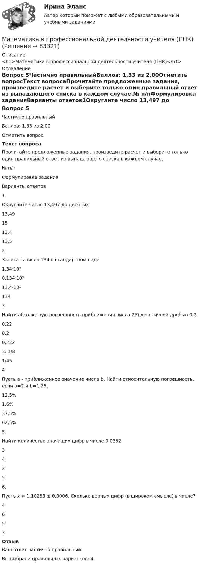      
            Описание
            <h1>Математика в профессиональной деятельности учителя (ПНК)</h1> 
            Оглавление
            Вопрос 5Частично правильныйБаллов: 1,33 из 2,00Отметить вопросТекст вопросаПрочитайте предложенные задания, произведите расчет и выберите только один правильный ответ из выпадающего списка в каждом случае.№ п/пФормулировка заданияВарианты ответов1Округлите число 13,497 до десятых 13,491513,413,5 2Записать число 134 в стандартном виде 1,34·10²0,134·10³13,4·10¹134 3Найти абсолютную погрешность приближения числа 2/9 десятичной дробью 0,2. 0,220,20,2223.	1/8 1/45 4Пусть a - приближенное значение числа b. Найти относительную погрешность, если а=2 и b=1,25. 12,5%1,6% 37,5%62,5%  5.Найти количество значащих цифр в числе 0,0352 3425 6.Пусть х = 1.10253 ± 0.0006. Сколько верных цифр (в широком смысле) в числе? 4653 ОтзывВаш ответ частично правильный.Вы выбрали правильных вариантов: 4.  
            
            
            Математика в профессиональной деятельности учителя (ПНК)Математика в профессиональной деятельности учителя (ПНК)МАТЕМАТИКА В ПРОФЕССИОНАЛЬНОЙ ДЕЯТЕЛЬНОСТИ УЧИТЕЛЯ (ПНК)Математика в профессиональной деятельности учителя (ПНК) Комплексное заданиеМАТЕМАТИКА В ПРОФЕССИОНАЛЬНОЙ ДЕЯТЕЛЬНОСТИ УЧИТЕЛЯ (ПНК) Комплексное заданиеМАТЕМАТИКА В ПРОФЕССИОНАЛЬНОЙ ДЕЯТЕЛЬНОСТИ УЧИТЕЛЯ (ПНК) Комплексное заданиеМАТЕМАТИКА В ПРОФЕССИОНАЛЬНОЙ ДЕЯТЕЛЬНОСТИ УЧИТЕЛЯ (ПНК) Комплексное заданиеМатематика в профессиональной деятельности учителя (ПНК)Математика в профессиональной деятельности учителя (ПНК)Математика в профессиональной деятельности учителя (ПНК)Математика в профессиональной деятельности учителя (ПНК)Математика в профессиональной деятельности учителя (ПНК)Математика в профессиональной деятельности учителя (ПНК)Математика в профессиональной деятельности учителя (ПНК)