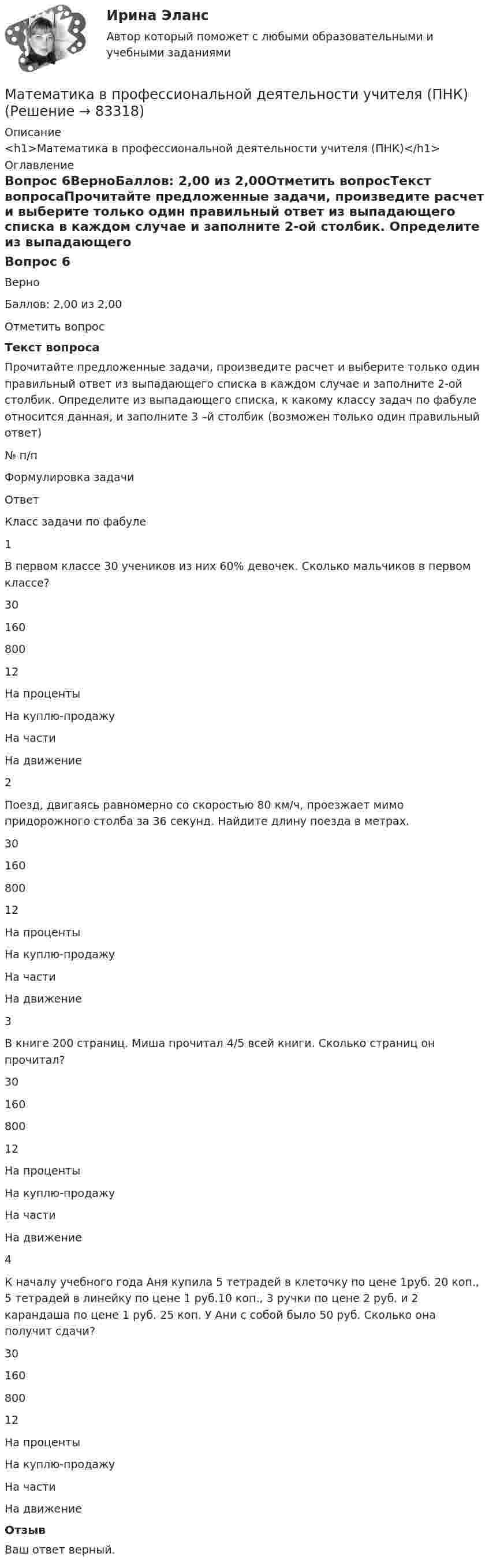      
            Описание
            <h1>Математика в профессиональной деятельности учителя (ПНК)</h1> 
            Оглавление
            Вопрос 6ВерноБаллов: 2,00 из 2,00Отметить вопросТекст вопросаПрочитайте предложенные задачи, произведите расчет и выберите только один правильный ответ из выпадающего списка в каждом случае и заполните 2-ой столбик. Определите из выпадающего списка, к какому классу задач по фабуле относится данная, и заполните 3 –й столбик (возможен только один правильный ответ) № п/пФормулировка задачиОтветКласс задачи по фабуле1В первом классе 30 учеников из них 60% девочек. Сколько мальчиков в первом классе? 3016080012  На процентыНа куплю-продажуНа частиНа движение 2Поезд, двигаясь равномерно со скоростью 80 км/ч, проезжает мимо придорожного столба за 36 секунд. Найдите длину поезда в метрах. 3016080012  На процентыНа куплю-продажуНа частиНа движение 3В книге 200 страниц. Миша прочитал 4/5 всей книги. Сколько страниц он прочитал? 3016080012  На процентыНа куплю-продажуНа частиНа движение 4К началу учебного года Аня купила 5 тетрадей в клеточку по цене 1руб. 20 коп., 5 тетрадей в линейку по цене 1 руб.10 коп., 3 ручки по цене 2 руб. и 2 карандаша по цене 1 руб. 25 коп. У Ани с собой было 50 руб. Сколько она получит сдачи? 3016080012  На процентыНа куплю-продажуНа частиНа движение ОтзывВаш ответ верный.  
            
            
            Математика в профессиональной деятельности учителя (ПНК)Математика в профессиональной деятельности учителя (ПНК)Математика в профессиональной деятельности учителя (ПНК)Математика в профессиональной деятельности учителя (ПНК)МАТЕМАТИКА В ПРОФЕССИОНАЛЬНОЙ ДЕЯТЕЛЬНОСТИ УЧИТЕЛЯ (ПНК)Математика в профессиональной деятельности учителя (ПНК) Комплексное заданиеМАТЕМАТИКА В ПРОФЕССИОНАЛЬНОЙ ДЕЯТЕЛЬНОСТИ УЧИТЕЛЯ (ПНК) Комплексное заданиеМатематика в профессиональной деятельности учителя (ПНК)Математика в профессиональной деятельности учителя (ПНК)Математика в профессиональной деятельности учителя (ПНК)Математика в профессиональной деятельности учителя (ПНК)Математика в профессиональной деятельности учителя (ПНК)Математика в профессиональной деятельности учителя (ПНК)Математика в профессиональной деятельности учителя (ПНК)