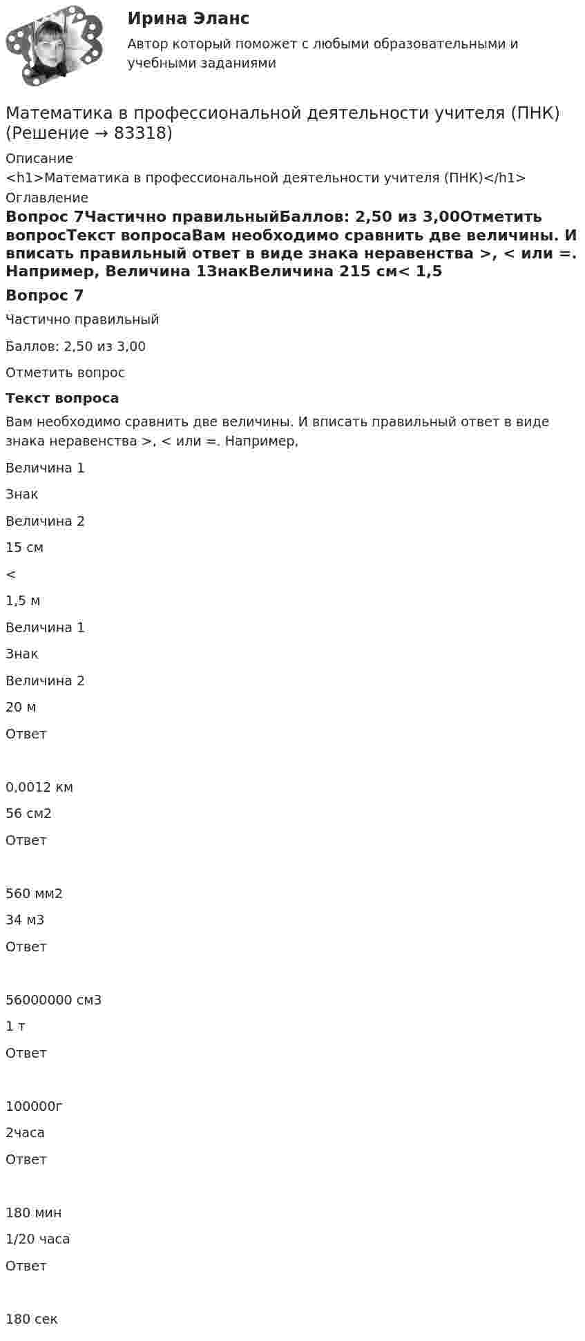      
            Описание
            <h1>Математика в профессиональной деятельности учителя (ПНК)</h1> 
            Оглавление
            Вопрос 7Частично правильныйБаллов: 2,50 из 3,00Отметить вопросТекст вопросаВам необходимо сравнить две величины. И вписать правильный ответ в виде знака неравенства >, < или =. Например, Величина 1ЗнакВеличина 215 см< 1,5 м Величина 1ЗнакВеличина 220 мОтвет0,0012 км56 см2Ответ560 мм234 м3Ответ56000000 см31 тОтвет100000г2часаОтвет180 мин1/20 часаОтвет180 сек  
            
            
            Математика в профессиональной деятельности учителя (ПНК)Математика в профессиональной деятельности учителя (ПНК)Математика в профессиональной деятельности учителя (ПНК)Математика в профессиональной деятельности учителя (ПНК)Математика в профессиональной деятельности учителя (ПНК)Математика в профессиональной деятельности учителя (ПНК)Математика в профессиональной деятельности учителя (ПНК)математика вариант 16 математика вариант 2Математика вариант 2 математика вариант 23 математика вариант 4 математика вариант 6математика вариант 9 витте