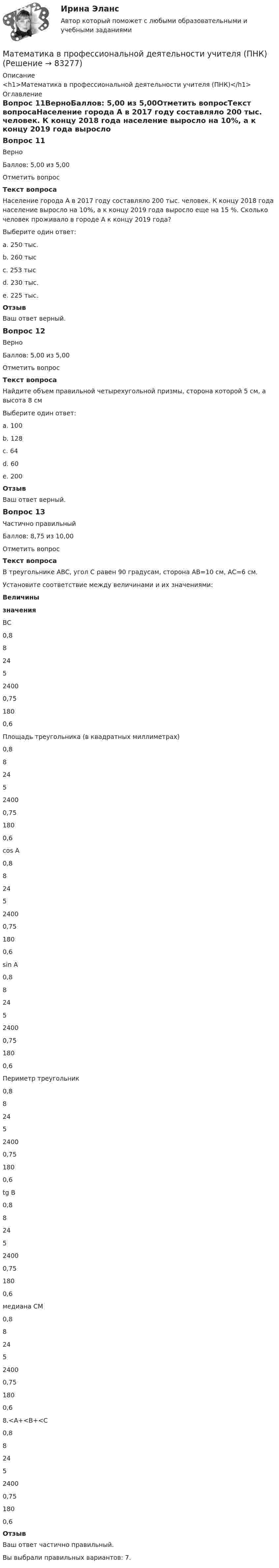      
            Описание
            <h1>Математика в профессиональной деятельности учителя (ПНК)</h1> 
            Оглавление
            Вопрос 11ВерноБаллов: 5,00 из 5,00Отметить вопросТекст вопросаНаселение города А в 2017 году составляло 200 тыс. человек. К концу 2018 года население выросло на 10%, а к концу 2019 года выросло еще на 15 %. Сколько человек проживало в городе А к концу 2019 года?Выберите один ответ:a. 250 тыс.b. 260 тысc. 253 тыс d. 230 тыс.e. 225 тыс.ОтзывВаш ответ верный.Вопрос 12ВерноБаллов: 5,00 из 5,00Отметить вопросТекст вопросаНайдите объем правильной четырехугольной призмы, сторона которой 5 см, а высота 8 смВыберите один ответ:a. 100b. 128c. 64d. 60e. 200 ОтзывВаш ответ верный.Вопрос 13Частично правильныйБаллов: 8,75 из 10,00Отметить вопросТекст вопросаВ треугольнике ABC, угол С равен 90 градусам, сторона AB=10 см, AС=6 см.Установите соответствие между величинами и их значениями:ВеличинызначенияВС 0,8824524000,751800,6 Площадь треугольника (в квадратных миллиметрах) 0,8824524000,751800,6 cos A 0,8824524000,751800,6 sin A 0,8824524000,751800,6 Периметр треугольник 0,8824524000,751800,6 tg B 0,8824524000,751800,6 медиана СМ 0,8824524000,751800,6 8.<A+<B+<C 0,8824524000,751800,6 ОтзывВаш ответ частично правильный.Вы выбрали правильных вариантов: 7.  
            
            
            Математика в профессиональной деятельности учителя (ПНК)Математика в профессиональной деятельности учителя (ПНК)Математика в профессиональной деятельности учителя (ПНК)Математика в профессиональной деятельности учителя (ПНК)Математика в профессиональной деятельности учителя (ПНК)Математика в профессиональной деятельности учителя (ПНК)Математика в профессиональной деятельности учителя (ПНК)математика вариант 6математика вариант 9 виттеМатематика Витте МУИВ Ответы на тесты 4-7 и итоговое тестирование (состоит из тестов 4,5,6,7)Математика в профессиональной деятельности учителя (ПНК)Математика в профессиональной деятельности учителя (ПНК)Математика в профессиональной деятельности учителя (ПНК)Математика в профессиональной деятельности учителя (ПНК)