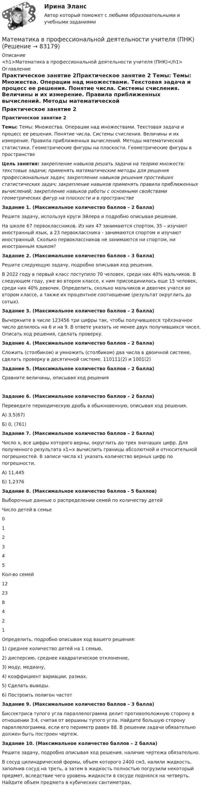      
            Описание
            <h1>Математика в профессиональной деятельности учителя (ПНК)</h1> 
            Оглавление
            Практическое занятие 2Практическое занятие 2 Темы: Темы: Множества. Операции над множествами. Текстовая задача и процесс ее решения. Понятие числа. Системы счисления. Величины и их измерение. Правила приближенных вычислений. Методы математической статистики. Геометрические фигуры на плоскости. Геометрические фигуры в пространстве Цель занятия: закрепление навыков решать задачи на теорию множеств; текстовые задачи; применять математические методы для решения профессиональных задач; закрепление навыков решения простейших статистических задач; закрепление навыков применять правила приближенных вычислений; закрепление навыков работы с основными свойствами геометрических фигур на плоскости и в пространстве Задание 1. (Максимальное количество баллов – 2 балла) Решите задачу, используя круги Эйлера и подробно описывая решение.На школе 67 первоклассников. Из них 47 занимаются спортом, 35 – изучают иностранный язык, а 23 первоклассника - занимаются спортом и изучают иностранный. Сколько первоклассников не занимаются ни спортом, ни иностранным языком?  Задание 2. (Максимальное количество баллов – 3 балла) Решите следующую задачу, подробно описывая ход решения.В 2022 году в первый класс поступило 70 человек, среди них 40% мальчиков. В следующем году, уже во втором классе,  к ним присоединилось еще 15 человек, среди них 40% девочек. Определить, сколько мальчиков и девочек учатся во втором классе, а также их процентное соотношение (результат округлить до сотых).   Задание 3. (Максимальное количество баллов – 2 балла)Вычеркните в числе 123456 три цифры так, чтобы получившееся трёхзначное число делилось на 6 и на 9. В ответе указать не менее двух получившихся чисел. Описать ход решения, сделать проверку.  Задание 4. (Максимальное количество баллов – 2 балла) Сложить (столбиком) и умножить (столбиком) два числа в двоичной системе, сделать проверку в десятичной системе. 110111(2) и 1001(2) Задание 5. (Максимальное количество баллов – 2 балла) Сравните величины, описывая ход решенияЗадание 6. (Максимальное количество баллов – 2 балла)Переведите периодическую дробь в обыкновенную, описывая ход решения. А) 3,5(67)Б) 0, (761)Задание 7. (Максимальное количество баллов – 2 балла) Число х, все цифры которого верны, округлить до трех значащих цифр. Для полученного результата х1≈х вычислить границы абсолютной и относительной погрешностей. В записи числа х1 указать количество верных цифр по погрешности.А) 11,445Б) 1,2376 Задание 8. (Максимальное количество баллов - 5 баллов) Выборочные данные о распределении семей по количеству детейЧисло детей в семье012345Кол-во семей12238421Определить, подробно описывая ход вашего решения:1)    среднее количество детей на 1 семью,2)     дисперсию, среднее квадратическое отклонение,3)    моду, медиану,4)     коэффициент вариации, размах.5)    Сделать выводы.6)    Построить полигон частот Задание 9. (Максимальное количество баллов – 3 балла) Биссектриса тупого угла параллелограмма делит противоположную сторону в отношении 3:4, считая от вершины тупого угла. Найдите большую сторону параллелограмма, если его периметр равен 88. В решении задачи обязательно должен быть построен чертеж. Задание 10. (Максимальное количество баллов – 2 балла) Решите задачу, подробно описывая ход решения, наличие чертежа обязательно.В сосуд цилиндрической формы, объем которого 2400 см3, налили жидкость, заполнив сосуд на треть, а затем в жидкость полностью погрузили некоторый предмет, вследствие чего уровень жидкости в сосуде поднялся на четверть. Найдите объем предмета в кубических сантиметрах.  
            
            
            Математика в профессиональной деятельности учителя (ПНК)Математика в профессиональной деятельности учителя (ПНК)Математика в профессиональной деятельности учителя (ПНК)Математика в профессиональной деятельности учителя (ПНК)Математика в профессиональной деятельности учителя (ПНК)Математика в профессиональной деятельности учителя (ПНК)Математика в профессиональной деятельности учителя (ПНК)Математика вариант 2 математика вариант 23 математика вариант 4 математика вариант 6математика вариант 9 виттеМатематика Витте МУИВ Ответы на тесты 4-7 и итоговое тестирование (состоит из тестов 4,5,6,7)Математика в профессиональной деятельности учителя (ПНК)