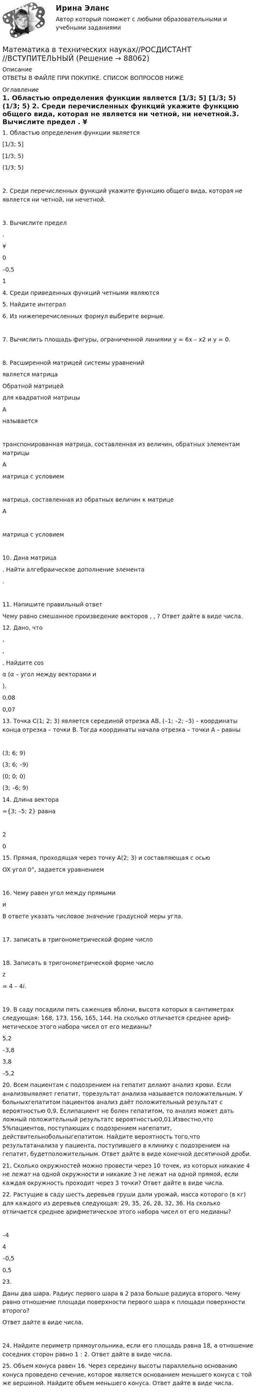      
            Описание
            ОТВЕТЫ В ФАЙЛЕ ПРИ ПОКУПКЕ. СПИСОК ВОПРОСОВ НИЖЕ 
            Оглавление
            1.     Областью определения функции   является  [1/3; 5] [1/3; 5) (1/3; 5) 2.     Среди перечисленных функций укажите функцию общего вида, которая не является ни четной, ни нечетной.3.     Вычислите предел . ¥   0    –0,5   1 4.     Среди приведенных функций четными являются5.     Найдите интеграл 6.     Из нижеперечисленных формул выберите верные.7.     Вычислить площадь фигуры, ограниченной линиями y = 6x – x2 и y = 0.8.     Расширенной матрицей системы уравнений  является матрица    Обратной матрицей  для квадратной матрицы А называется транспонированная матрица, составленная из величин, обратных элементам матрицы А  матрица с условием  матрица, составленная из обратных величин к матрице А  матрица с условием10.  Дана матрица . Найти алгебраическое дополнение элемента .11.  Напишите правильный ответЧему равно смешанное произведение векторов , , ? Ответ дайте в виде числа.   12.         Дано, что , , . Найдите cosα (α – угол между векторами  и ).   0,08 0,07    13.  Точка С(1; 2; 3) является серединой отрезка АВ. (–1; –2; –3) – координаты конца отрезка – точки В. Тогда координаты начала отрезка – точки А – равны (3; 6; 9)   (3; 6; –9)    (0; 0; 0)    (3; –6; 9)  14.  Длина вектора ={3; –5; 2} равна 2  0 15.  Прямая, проходящая через точку А(2; 3) и составляющая с осью OX  угол 0°, задается уравнением16.  Чему равен угол между прямыми  и  В ответе указать числовое значение градусной меры угла.17.  записать в тригонометрической форме число   18.  Записать в тригонометрической форме число z = 4 – 4i.19.  В саду посадили пять саженцев яблони, высота которых в сантиметрах следующая: 168, 173, 156, 165, 144. На сколько отличается среднее ариф­метическое этого набора чисел от его медианы?  5,2    –3,8   3,8    –5,2  20.  Всем пациентам с подозрением на гепатит делают анализ крови. Если анализвыявляет гепатит, торезультат анализа называется положительным. У больныхгепатитом пациентов анализ даёт положительный результат с вероятностью 0,9. Еслипациент не болен гепатитом, то анализ может дать ложный положительный результатс вероятностью0,01.Известно,что 5%пациентов, поступающих с подозрением нагепатит, действительнобольныгепатитом. Найдите вероятность того,что результатанализа у пациента, поступившего в клинику с подозрением на гепатит, будетположительным. Ответ дайте в виде конечной десятичной дроби.  21.  Сколько окружностей можно провести через 10 точек, из которых никакие 4 не лежат на одной окружности и никакие 3 не лежат на одной прямой, если каждая окружность проходит через 3 точки? Ответ дайте в виде числа. 22.  Растущие в саду шесть деревьев груши дали урожай, масса которого (в кг) для каждого из деревьев следующая: 29, 35, 26, 28, 32, 36. На сколько отличается среднее арифметическое этого набора чисел от его медианы? –4    4    –0,5    0,5  23.  Даны два шара. Радиус первого шара в 2 раза больше радиуса второго. Чему равно отношение площади поверхности первого шара к площади поверхности второго? Ответ дайте в виде числа.24.  Найдите периметр прямоугольника, если его площадь равна 18, а отношение соседних сторон равно 1 : 2. Ответ дайте в виде числа. 25.  Объем конуса равен 16. Через середину высоты параллельно основанию конуса проведено сечение, которое является основанием меньшего конуса с той же вершиной. Найдите объем меньшего конуса. Ответ дайте в виде числа.  
            
            
            МАТЕМАТИКА ВСТУПИТЕЛЬНЫЕ ТЕСТЫ 2022 ОТВЕТЫ СИНЕРГИЯМатематика в технических науках//РОСДИСТАНТ//ВСТУПИТЕЛЬНЫЙМатематика выступительные экзамены июль 2023 (МГТУ им. Н.Э.Баумана)Математика для анализа данных.фит_МАГ (тест с ответами Магистратура Синергия)Математика (ДО, СпДО, ПНК, КП, ПДО)Математика (ДО, СпДО, ПНК, КП, ПДО)Математика (ДО, СпДО, ПНК, КП, ПДО)МАТЕМАТИКА В ПРОФЕССИОНАЛЬНОЙ ДЕЯТЕЛЬНОСТИ УЧИТЕЛЯ (ПНК) Комплексное заданиеМАТЕМАТИКА В ПРОФЕССИОНАЛЬНОЙ ДЕЯТЕЛЬНОСТИ УЧИТЕЛЯ (ПНК) Комплексное заданиеМАТЕМАТИКА В ПРОФЕССИОНАЛЬНОЙ ДЕЯТЕЛЬНОСТИ УЧИТЕЛЯ (ПНК) Комплексное заданиеМатематика в профессиональной деятельности учителя (ПНК)  Практическое занятие 1. Задания 1, 2, 4, 6-9, 11, 12Математика в профессиональной деятельности учителя (ПНК) Практическое занятие 2МАТЕМАТИКА В ПРОФЕССИОНАЛЬНОЙ ДЕЯТЕЛЬНОСТИ УЧИТЕЛЯ (ПНК) Практическое занятие 2Математика в профессиональной деятельности учителя (ПНК) Раздел 1. Элементы дискретной математики. Численные методы